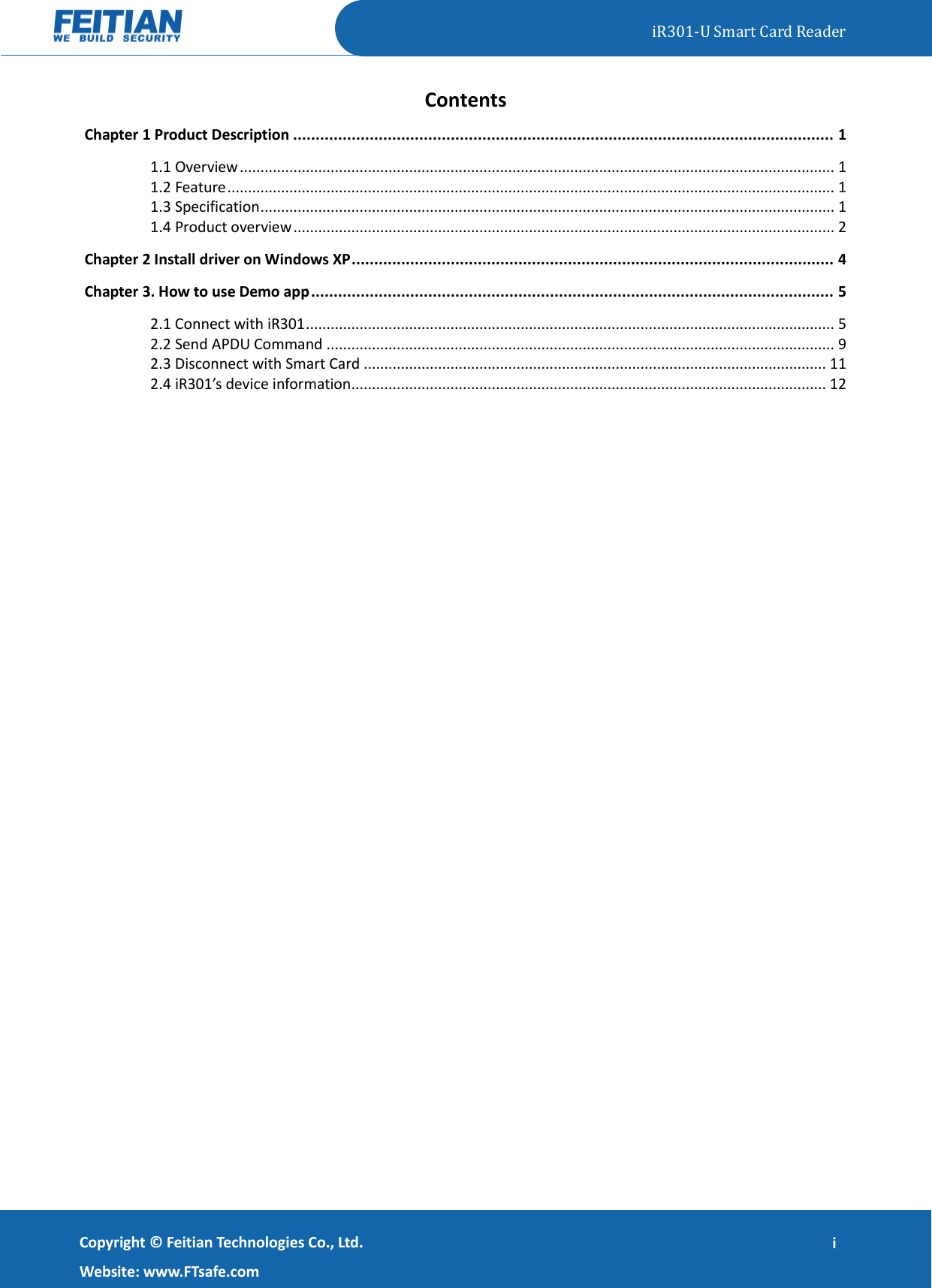   iR301-U Smart Card Reader   Copyright ©  Feitian Technologies Co., Ltd. Website: www.FTsafe.com i Contents Chapter 1 Product Description ........................................................................................................................ 1 1.1 Overview ................................................................................................................................................ 1 1.2 Feature ................................................................................................................................................... 1 1.3 Specification ........................................................................................................................................... 1 1.4 Product overview ................................................................................................................................... 2 Chapter 2 Install driver on Windows XP ........................................................................................................... 4 Chapter 3. How to use Demo app .................................................................................................................... 5 2.1 Connect with iR301 ................................................................................................................................ 5 2.2 Send APDU Command ........................................................................................................................... 9 2.3 Disconnect with Smart Card ................................................................................................................ 11 2.4 iR301’s device information................................................................................................................... 12  