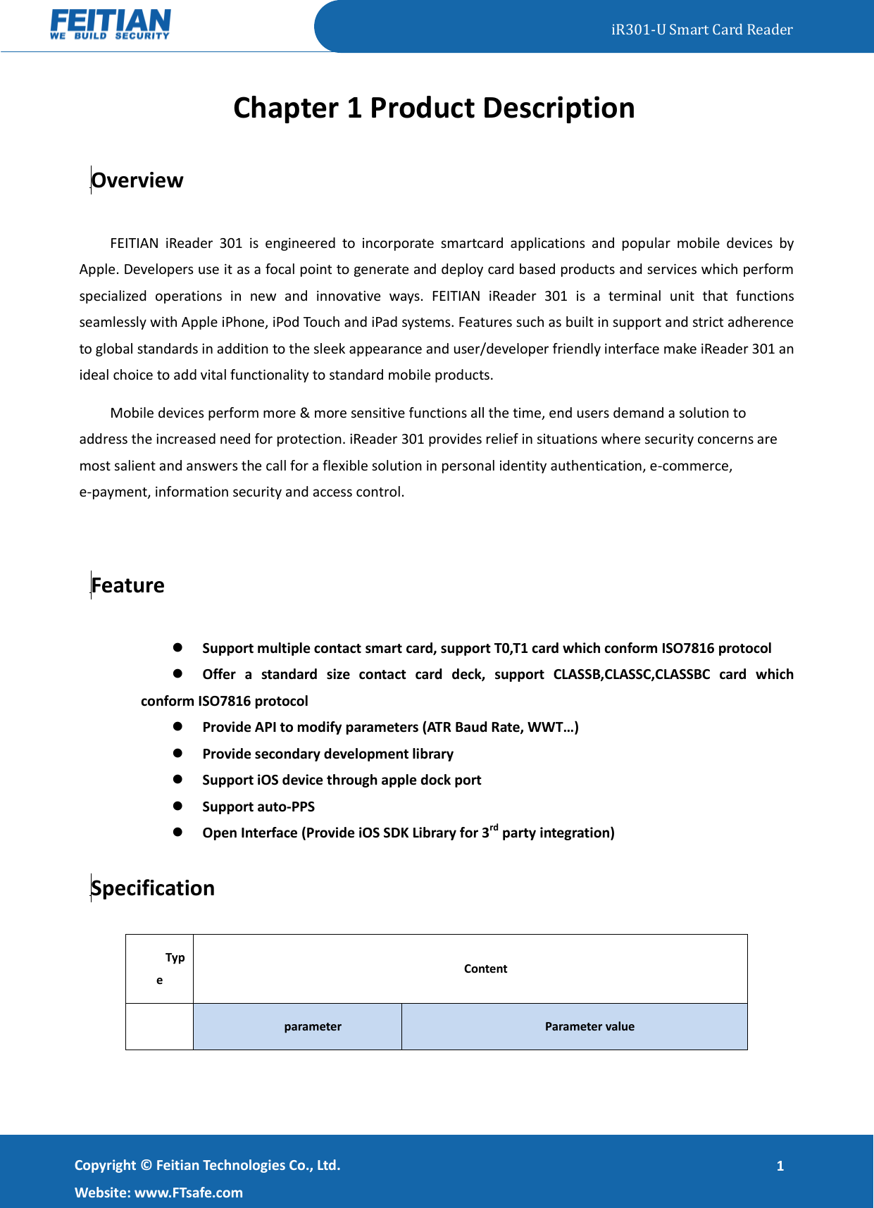   iR301-U Smart Card Reader   Copyright ©  Feitian Technologies Co., Ltd. Website: www.FTsafe.com 1 Chapter 1 Product Description 1.1 Overview FEITIAN  iReader  301  is  engineered  to  incorporate  smartcard  applications  and  popular  mobile  devices  by Apple. Developers use it as a focal point to generate and deploy card based products and services which perform specialized  operations  in  new  and  innovative  ways.  FEITIAN  iReader  301  is  a  terminal  unit  that  functions seamlessly with Apple iPhone, iPod Touch and iPad systems. Features such as built in support and strict adherence to global standards in addition to the sleek appearance and user/developer friendly interface make iReader 301 an ideal choice to add vital functionality to standard mobile products.   Mobile devices perform more &amp; more sensitive functions all the time, end users demand a solution to address the increased need for protection. iReader 301 provides relief in situations where security concerns are most salient and answers the call for a flexible solution in personal identity authentication, e-commerce, e-payment, information security and access control.  1.2 Feature  Support multiple contact smart card, support T0,T1 card which conform ISO7816 protocol  Offer  a  standard  size  contact  card  deck,  support  CLASSB,CLASSC,CLASSBC  card  which conform ISO7816 protocol  Provide API to modify parameters (ATR Baud Rate, WWT…)  Provide secondary development library  Support iOS device through apple dock port  Support auto-PPS  Open Interface (Provide iOS SDK Library for 3rd party integration) 1.3 Specification Type Content  parameter Parameter value 