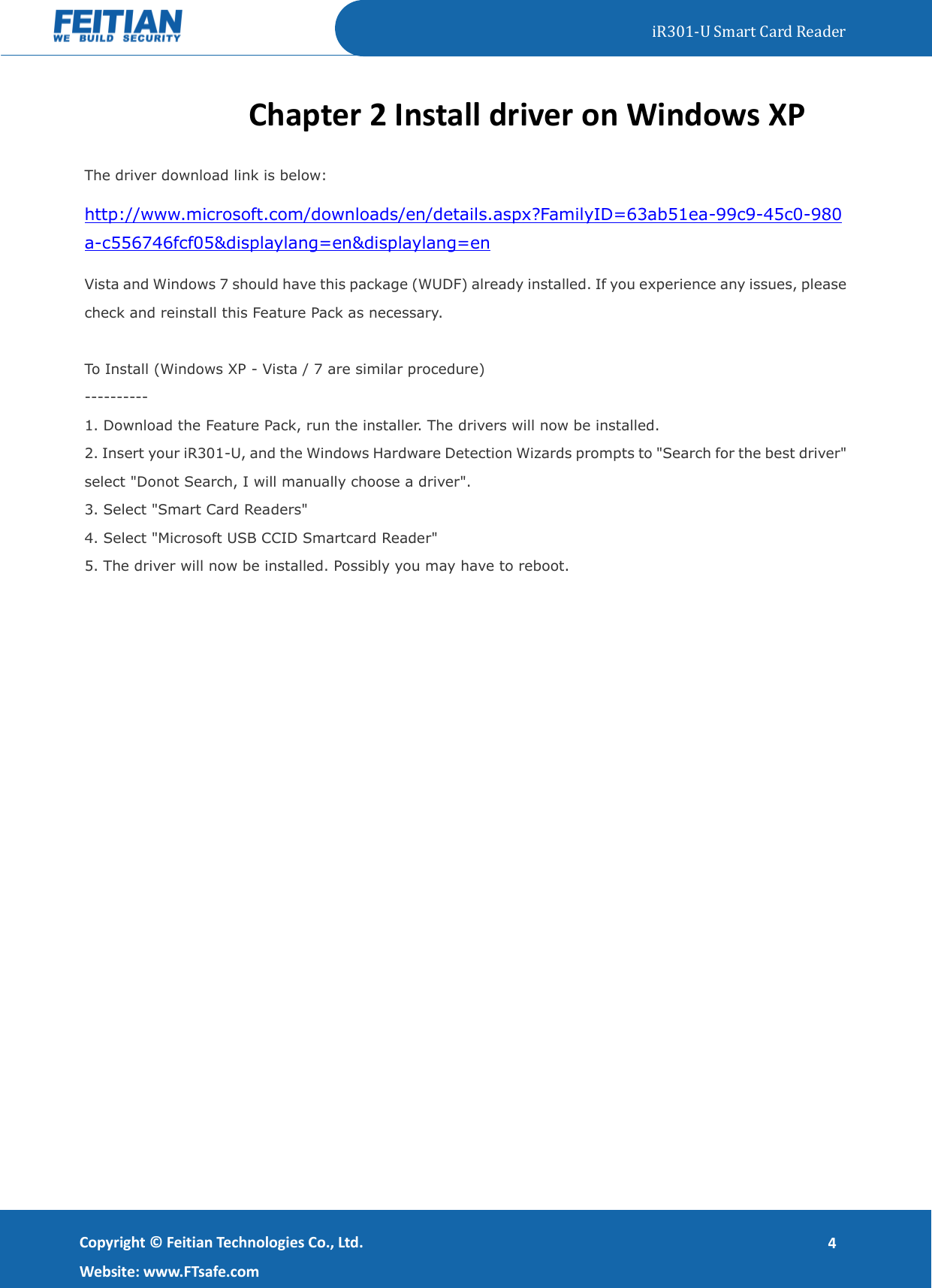   iR301-U Smart Card Reader   Copyright ©  Feitian Technologies Co., Ltd. Website: www.FTsafe.com 4 Chapter 2 Install driver on Windows XP The driver download link is below: http://www.microsoft.com/downloads/en/details.aspx?FamilyID=63ab51ea-99c9-45c0-980a-c556746fcf05&amp;displaylang=en&amp;displaylang=en Vista and Windows 7 should have this package (WUDF) already installed. If you experience any issues, please check and reinstall this Feature Pack as necessary.  To Install (Windows XP - Vista / 7 are similar procedure) ---------- 1. Download the Feature Pack, run the installer. The drivers will now be installed. 2. Insert your iR301-U, and the Windows Hardware Detection Wizards prompts to &quot;Search for the best driver&quot; select &quot;Donot Search, I will manually choose a driver&quot;. 3. Select &quot;Smart Card Readers&quot; 4. Select &quot;Microsoft USB CCID Smartcard Reader&quot; 5. The driver will now be installed. Possibly you may have to reboot. 