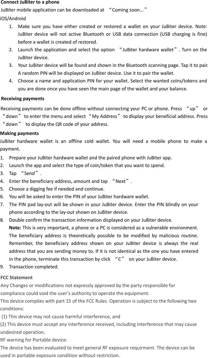 ConnectJuBitertoaphoneJuBitermobileapplicationcanbedownloadedat“Comingsoon...”iOS/Android1. MakesureyouhaveeithercreatedorrestoredawalletonyourJuBiterdevice.Note:JuBiterdevicewillnotactiveBluetoothorUSBdataconnection(USBchargingisfine)beforeawalletiscreatedofrestored.2. Launchtheapplicationandselecttheoption“JuBiterhardwarewallet”.TurnontheJuBiterdevice.3. YourJuBiterdevicewillbefoundandshownintheBluetoothscanningpage.Tapittopair.ArandomPINwillbedisplayedonJuBiterdevice.Useittopairthewallet.4. ChooseanameandapplicationPINforyourwallet.Selectthewantedcoins/tokensandyouaredoneonceyouhaveseenthemainpageofthewalletandyourbalance.ReceivingpaymentsReceivingpaymentscanbedoneofflinewithoutconnectingyourPCorphone.Press“up”or“down”toenterthemenuandselect“MyAddress”todisplayyourbeneficialaddress.Press“down”todisplaytheQRcodeofyouraddress.MakingpaymentsJuBiterhardwarewalletisanofflinecoldwallet.Youwillneedamobilephonetomakeapayment.1. PrepareyourJuBiterhardwarewalletandthepairedphonewithJuBiterapp.2. Launchtheappandselectthetypeofcoin/tokenthatyouwanttospend.3. Tap“Send”.4. Enterthebeneficiaryaddress,amountandtap“Next”.5. Chooseadiggingfeeifneededandcontinue.6. YouwillbeaskedtoenterthePINofyourJuBiterhardwarewallet.7. ThePINpadlay‐outwillbeshowninyourJuBiterdevice.EnterthePINblindlyonyourphoneaccordingtothelay‐outshownonJuBiterdevice.8. DoubleconfirmthetransactioninformationdisplayedonyourJuBiterdevice.Note:Thisisveryimportant,aphoneoraPCisconsideredasavulnerableenvironment.Thebeneficiaryaddressistheoreticallypossibletobemodifiedbymaliciousroutine.Remember,thebeneficiaryaddressshownonyourJuBiterdeviceisalwaystherealaddressthatyouaresendingmoneyto.Ifitisnotidenticalastheoneyouhaveenteredinthephone,terminatethistransactionbyclick“C”onyourJuBiterdevice.9. Transactioncompleted.FCC Statement Any Changes or modifications not expressly approved by the party responsible for compliance could void the user’s authority to operate the equipment.   This device complies with part 15 of the FCC Rules. Operation is subject to the following two conditions: (1) This device may not cause harmful interference, and  (2) This device must accept any interference received, including interference that may cause undesired operation.  RF warning for Portable device:  The device has been evaluated to meet general RF exposure requirment. The device can be  used in portable exposure condition without restriction.