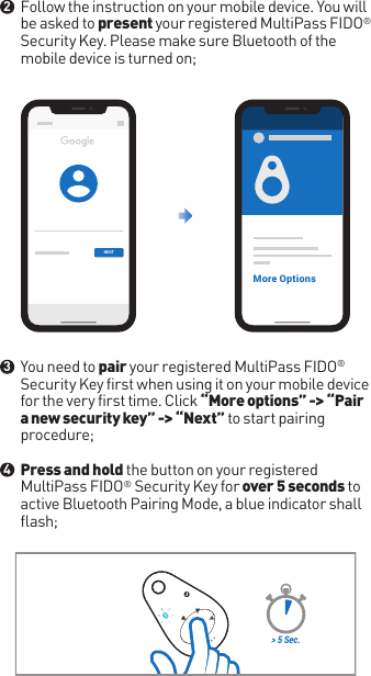 Follow the instruction on your mobile device. You will be asked to present your registered MultiPass FIDO® Security Key. Please make sure Bluetooth of the mobile device is turned on;You need to pair your registered MultiPass FIDO® Security Key first when using it on your mobile device for the very first time. Click “More options” -&gt; “Pair a new security key” -&gt; “Next” to start pairing procedure; Press and hold the button on your registered MultiPass FIDO® Security Key for over 5 seconds to active Bluetooth Pairing Mode, a blue indicator shall flash;&gt; 5 Sec.●●●234NEXTMore Options