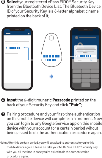 Note:  After this certain period, you will be asked to authenticate you to this mobile device again. Please do take your MultiPass FIDO® Security Key with you all the time in case you’re asked to do the authentication procedure again.Select your registered ePass FIDO® Security Key from the Bluetooth Device List. The Bluetooth Device ID of your Security Key is a 6-letter alphabetic name printed on the back of it;Input the 6-digit muneric Passcode printed on the back of your Security Key and click “Pair”;Pairing procedure and your first-time authentication on this mobile device will complete in a moment. Now you can login to any Google Service app on this mobile device with your account for a certain period wihout being asked to do the authentication procedure again.●●●567Pair