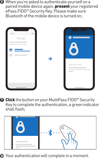 When you’re asked to authenticate yourself on a paired mobile device again, present your registered ePass FIDO® Security Key. Please make sure Bluetooth of the mobile device is turned on;Click the button on your MultiPass FIDO® Security Key to complete the authentication, a green indicator shall flash;Your authentication will complete in a moment.●●●8910Google Smart LockDOWNLOADMore Options