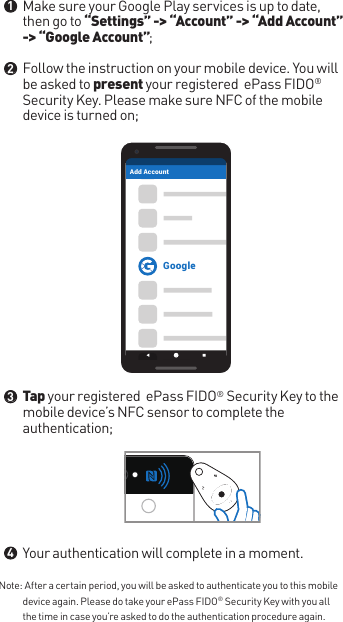 Note:  After a certain period, you will be asked to authenticate you to this mobile device again. Please do take your ePass FIDO® Security Key with you all the time in case you’re asked to do the authentication procedure again.Make sure your Google Play services is up to date, then go to “Settings” -&gt; “Account” -&gt; “Add Account” -&gt; “Google Account”;Follow the instruction on your mobile device. You will be asked to present your registered  ePass FIDO® Security Key. Please make sure NFC of the mobile device is turned on;Tap your registered  ePass FIDO® Security Key to the mobile device’s NFC sensor to complete the authentication;Your authentication will complete in a moment.●●●●1234GoogleAdd Account