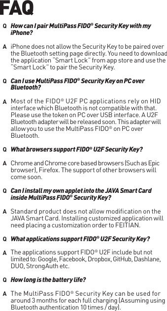 iPhone does not allow the Security Key to be paired over the Bluetooth setting page directly. You need to download the application “Smart Lock” from app store and use the “Smart Lock” to pair the Security Key. Most of the FIDO® U2F PC applications rely on HID interface which Bluetooth is not compatible with that. Please use the token on PC over USB interface. A U2F Bluetooth adapter will be released soon. This adapter will allow you to use the MultiPass FIDO® on PC over Bluetooth.Chrome and Chrome core based browsers (Such as Epic browser), Firefox. The support of other browsers will come soon.Standard product does not allow modification on the JAVA Smart Card. Installing customized application will need placing a customization order to FEITIAN.The applications support FIDO® U2F include but not limited to: Google, Facebook, Dropbox, GitHub, Dashlane, DUO, StrongAuth etc.The MultiPass FIDO® Security Key can be used for around 3 months for each full charging (Assuming using Bluetooth authentication 10 times / day).How can I pair MultiPass FIDO® Security Key with my iPhone?Can I use MultiPass FIDO® Security Key on PC over Bluetooth?What browsers support FIDO® U2F Security Key?Can I install my own applet into the JAVA Smart Card inside MultiPass FIDO® Security Key?What applications support FIDO® U2F Security Key?How long is the battery life?QAQAQAQAQAQAFAQ