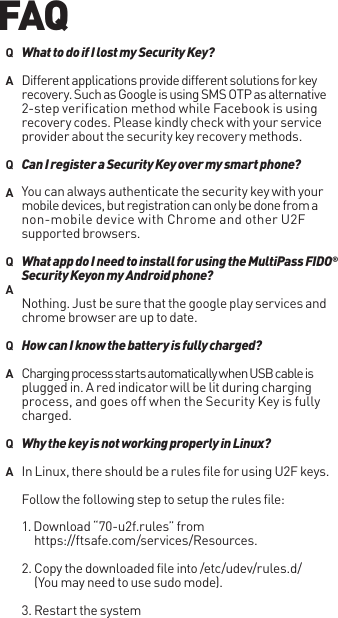 Different applications provide different solutions for key recovery. Such as Google is using SMS OTP as alternative 2-step verification method while Facebook is using recovery codes. Please kindly check with your service provider about the security key recovery methods.You can always authenticate the security key with your mobile devices, but registration can only be done from a non-mobile device with Chrome and other U2F supported browsers.Nothing. Just be sure that the google play services and chrome browser are up to date.Charging process starts automatically when USB cable is plugged in. A red indicator will be lit during charging process, and goes off when the Security Key is fully charged.In Linux, there should be a rules file for using U2F keys. Follow the following step to setup the rules file:1. Download “70-u2f.rules” from https://ftsafe.com/services/Resources.2. Copy the downloaded file into /etc/udev/rules.d/(You may need to use sudo mode).3. Restart the systemWhat to do if I lost my Security Key?Can I register a Security Key over my smart phone?What app do I need to install for using the MultiPass FIDO®  Security Keyon my Android phone?How can I know the battery is fully charged?Why the key is not working properly in Linux?QAQAQAQAQAFAQ