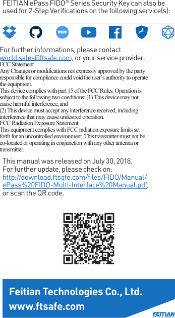 FEITIAN ePass FIDO® Series Security Key can also be used for 2-Step Verifications on the following service(s):For further informations, please contact world.sales@ftsafe.com, or your service provider. FCC Statement Any Changes or modifications not expressly approved by the party responsible for compliance could void the user’s authority to operate the equipment.   This device complies with part 15 of the FCC Rules. Operation is subject to the following two conditions: (1) This device may not cause harmful interference, and  (2) This device must accept any interference received, including interference that may cause undesired operation. FCC Radiation Exposure Statement:  This equipment complies with FCC radiation exposure limits set forth for an uncontrolled environment .This transmitter must not be co-located or operating in conjunction with any other antenna or transmitter.This manual was released on July 30, 2018.For further update, please check on:http://download.ftsafe.com/files/FIDO/Manual/ePass%20FIDO-Multi-Interface%20Manual.pdf, or scan the QR code.Feitian Technologies Co., Ltd.www.ftsafe.comhttp://download.ftsafe.com/files/FIDO/Manual/ePass%20FIDO-Multi-Interface%20Manual.pdfhttp://download.ftsafe.com/files/FIDO/Manual/ePass%20FIDO-Multi-Interface%20Manual.pdfhttp://download.ftsafe.com/files/FIDO/Manual/ePass%20FIDO-Multi-Interface%20Manual.pdfhttp://download.ftsafe.com/files/FIDO/Manual/ePass%20FIDO-Multi-Interface%20Manual.pdfhttp://download.ftsafe.com/files/FIDO/Manual/ePass%20FIDO-Multi-Interface%20Manual.pdfhttp://download.ftsafe.com/files/FIDO/Manual/ePass%20FIDO-Multi-Interface%20Manual.pdfhttp://download.ftsafe.com/files/FIDO/Manual/ePass%20FIDO-Multi-Interface%20Manual.pdfhttp://download.ftsafe.com/files/FIDO/Manual/ePass%20FIDO-Multi-Interface%20Manual.pdfhttp://download.ftsafe.com/files/FIDO/Manual/ePass%20FIDO-Multi-Interface%20Manual.pdfhttp://download.ftsafe.com/files/FIDO/Manual/ePass%20FIDO-Multi-Interface%20Manual.pdfhttp://download.ftsafe.com/files/FIDO/Manual/ePass%20FIDO-Multi-Interface%20Manual.pdfhttp://download.ftsafe.com/files/FIDO/Manual/ePass%20FIDO-Multi-Interface%20Manual.pdfhttp://download.ftsafe.com/files/FIDO/Manual/ePass%20FIDO-Multi-Interface%20Manual.pdfhttp://download.ftsafe.com/files/FIDO/Manual/ePass%20FIDO-Multi-Interface%20Manual.pdfhttp://download.ftsafe.com/files/FIDO/Manual/ePass%20FIDO-Multi-Interface%20Manual.pdfhttp://download.ftsafe.com/files/FIDO/Manual/ePass%20FIDO-Multi-Interface%20Manual.pdfhttp://download.ftsafe.com/files/FIDO/Manual/ePass%20FIDO-Multi-Interface%20Manual.pdfhttp://download.ftsafe.com/files/FIDO/Manual/ePass%20FIDO-Multi-Interface%20Manual.pdfhttp://download.ftsafe.com/files/FIDO/Manual/ePass%20FIDO-Multi-Interface%20Manual.pdfhttp://download.ftsafe.com/files/FIDO/Manual/ePass%20FIDO-Multi-Interface%20Manual.pdfhttp://download.ftsafe.com/files/FIDO/Manual/ePass%20FIDO-Multi-Interface%20Manual.pdfhttp://download.ftsafe.com/files/FIDO/Manual/ePass%20FIDO-Multi-Interface%20Manual.pdfhttp://download.ftsafe.com/files/FIDO/Manual/ePass%20FIDO-Multi-Interface%20Manual.pdfhttp://download.ftsafe.com/files/FIDO/Manual/ePass%20FIDO-Multi-Interface%20Manual.pdfhttp://download.ftsafe.com/files/FIDO/Manual/ePass%20FIDO-Multi-Interface%20Manual.pdfhttp://download.ftsafe.com/files/FIDO/Manual/ePass%20FIDO-Multi-Interface%20Manual.pdfhttp://download.ftsafe.com/files/FIDO/Manual/ePass%20FIDO-Multi-Interface%20Manual.pdfhttp://download.ftsafe.com/files/FIDO/Manual/ePass%20FIDO-Multi-Interface%20Manual.pdfhttp://download.ftsafe.com/files/FIDO/Manual/ePass%20FIDO-Multi-Interface%20Manual.pdfhttp://download.ftsafe.com/files/FIDO/Manual/ePass%20FIDO-Multi-Interface%20Manual.pdfhttp://download.ftsafe.com/files/FIDO/Manual/ePass%20FIDO-Multi-Interface%20Manual.pdfhttp://download.ftsafe.com/files/FIDO/Manual/ePass%20FIDO-Multi-Interface%20Manual.pdfhttp://download.ftsafe.com/files/FIDO/Manual/ePass%20FIDO-Multi-Interface%20Manual.pdfhttp://download.ftsafe.com/files/FIDO/Manual/ePass%20FIDO-Multi-Interface%20Manual.pdfhttp://download.ftsafe.com/files/FIDO/Manual/ePass%20FIDO-Multi-Interface%20Manual.pdfhttp://download.ftsafe.com/files/FIDO/Manual/ePass%20FIDO-Multi-Interface%20Manual.pdfhttp://download.ftsafe.com/files/FIDO/Manual/ePass%20FIDO-Multi-Interface%20Manual.pdfhttp://download.ftsafe.com/files/FIDO/Manual/ePass%20FIDO-Multi-Interface%20Manual.pdfhttp://download.ftsafe.com/files/FIDO/Manual/ePass%20FIDO-Multi-Interface%20Manual.pdfhttp://download.ftsafe.com/files/FIDO/Manual/ePass%20FIDO-Multi-Interface%20Manual.pdfhttp://download.ftsafe.com/files/FIDO/Manual/ePass%20FIDO-Multi-Interface%20Manual.pdf