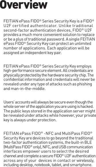 FEITIAN ePass FIDO® Series Security Key is a FIDO® U2F certified authenticator. Unlike traditional second-factor authentication devices, FIDO® U2F provides a much more convenient solution to replace or be a plus of traditional password. A single FEITIAN ePass FIDO® Security Key can protect an unlimited number of applications. Each application will be assigned an independent key pair.FEITIAN ePass FIDO® Series Security Key employs high-performance secure element. All credentials are physically protected by the hardware security chip. The confidential information and credentials will never be revealed under any type of attacks such as phishing and man-in-the-middle.Users’ accounts will always be secure even though the whole server of the application you are using is hacked. The public keys stored in the application server might be revealed under attacks while however, your private key is always under protection.FEITIAN ePass FIDO® -NFC and MultiPass FIDO® Security Key are devices to go beyond the traditional two-factor authentication systems, the built-in BLE (MultiPass FIDO® only), NFC, and USB communication interfaces empower users to select the desired channel and complete a secure FIDO® U2F authentication across any of your  devices in contact or wirelessly, including desktop, notebook, tablet, and smartphone.Overview