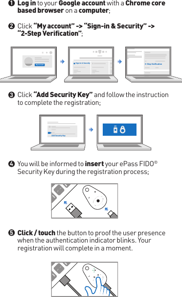 Log in to your Google account with a Chrome core based browser on a computer;Click “My account” -&gt; “Sign-in &amp; Security” -&gt; “2-Step Verification”;Click “Add Security Key” and follow the instruction to complete the registration;You will be informed to insert your ePass FIDO® Security Key during the registration process;Click / touch the button to proof the user presence when the authentication indicator blinks. Your registration will complete in a moment.●●●●●12345My Account Sign-in &amp; Security 2-Step VeriﬁcationAdd Security Key