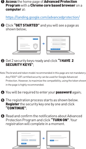 Access the home page of Advanced Protection Program with a Chrome core based browser on a computer at:Click “GET STARTED” and you will see a page as shown below;Get 2 security keys ready and click “I HAVE  2 SECURITY KEYS”;You will be required to enter your password again;The registration process starts as shown below. Register the security key one by one and click “CONTINUE”;Read and confirm the notifications about Advanced Protection Program and click “TURN ON”. Your registration will complete in a moment.https://landing.google.com/advancedprotection/Note: The brand and token model recommended in this page are not mandatory. Any FIDO® U2F certified security can be used for Google Advanced Protection. However, to maximize the compatibility, using the token shown in the page is highly recommended.●●●●●●123456GET STARTEDI HAVE 2 SECURITY KEYSCONTINUEAdd Security Key Add Security Key TURN ON