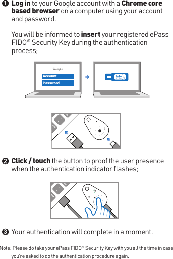 Note:  Please do take your ePass FIDO® Security Key with you all the time in case you’re asked to do the authentication procedure again.Log in to your Google account with a Chrome core based browser on a computer using your account and password. You will be informed to insert your registered ePass FIDO® Security Key during the authentication process;Click / touch the button to proof the user presence when the authentication indicator flashes;Your authentication will complete in a moment.●●●123AccountPassword