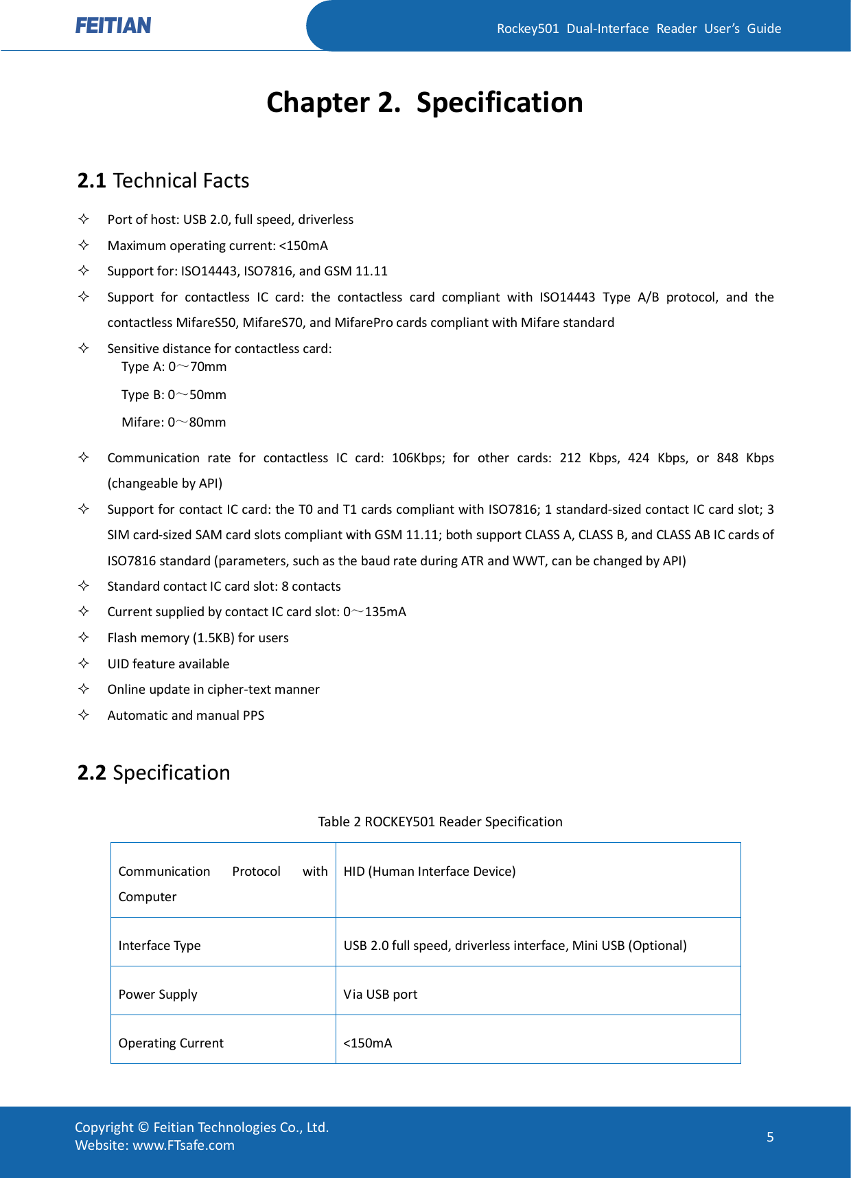   Rockey501  Dual-Interface  Reader  User’s  Guide Copyright © Feitian Technologies Co., Ltd. Website: www.FTsafe.com  5 Chapter 2. Specification 2.1 Technical Facts  Port of host: USB 2.0, full speed, driverless  Maximum operating current: &lt;150mA  Support for: ISO14443, ISO7816, and GSM 11.11  Support  for  contactless  IC  card:  the  contactless  card  compliant  with  ISO14443  Type  A/B  protocol,  and  the contactless MifareS50, MifareS70, and MifarePro cards compliant with Mifare standard  Sensitive distance for contactless card: Type A: 0～70mm Type B: 0～50mm Mifare: 0～80mm    Communication  rate  for  contactless  IC  card:  106Kbps;  for  other  cards:  212  Kbps,  424  Kbps,  or  848  Kbps (changeable by API)  Support for contact IC card: the T0 and T1 cards compliant with ISO7816; 1 standard-sized contact IC card slot; 3 SIM card-sized SAM card slots compliant with GSM 11.11; both support CLASS A, CLASS B, and CLASS AB IC cards of ISO7816 standard (parameters, such as the baud rate during ATR and WWT, can be changed by API)  Standard contact IC card slot: 8 contacts    Current supplied by contact IC card slot: 0～135mA  Flash memory (1.5KB) for users  UID feature available  Online update in cipher-text manner  Automatic and manual PPS  2.2 Specification Table 2 ROCKEY501 Reader Specification Communication  Protocol  with Computer HID (Human Interface Device) Interface Type  USB 2.0 full speed, driverless interface, Mini USB (Optional) Power Supply  Via USB port Operating Current  &lt;150mA 