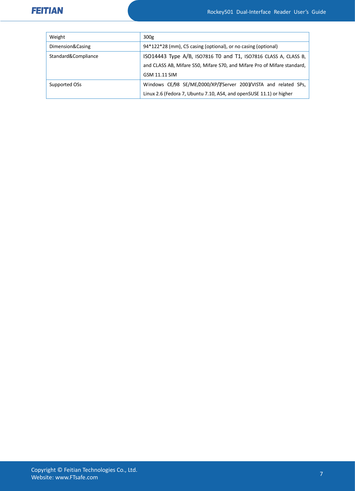   Rockey501  Dual-Interface  Reader  User’s  Guide Copyright © Feitian Technologies Co., Ltd. Website: www.FTsafe.com  7 Weight  300g Dimension&amp;Casing  94*122*28 (mm), C5 casing (optional), or no casing (optional) Standard&amp;Compliance ISO14443  Type  A/B,  ISO7816  T0  and  T1,  ISO7816  CLASS  A,  CLASS  B, and CLASS AB, Mifare S50, Mifare S70, and Mifare Pro of Mifare standard, GSM 11.11 SIM Supported OSs  Windows  CE/98  SE/ME/2000/XP/7/Server  2003/VISTA  and  related  SPs, Linux 2.6 (Fedora 7, Ubuntu 7.10, AS4, and openSUSE 11.1) or higher  