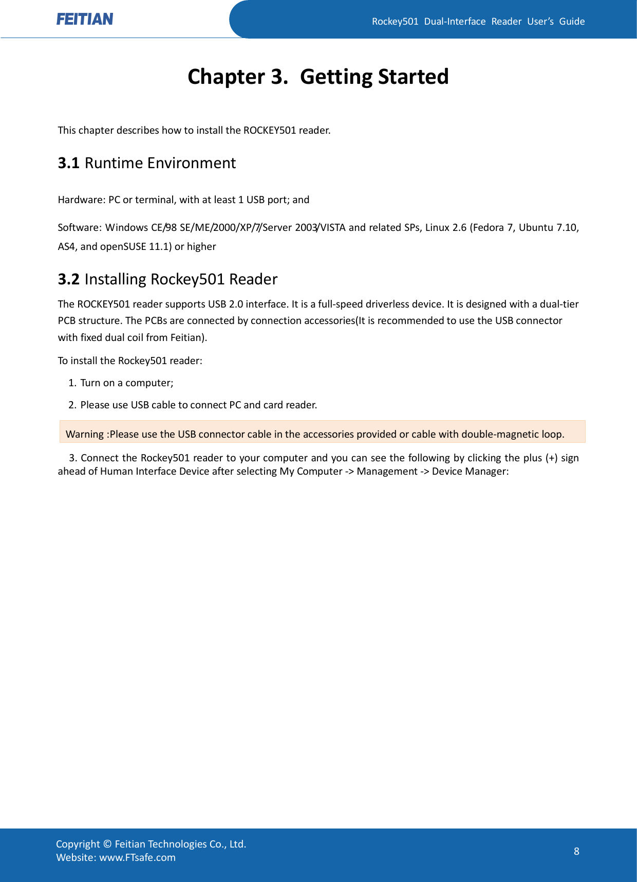   Rockey501  Dual-Interface  Reader  User’s  Guide Copyright © Feitian Technologies Co., Ltd. Website: www.FTsafe.com  8 Chapter 3. Getting Started This chapter describes how to install the ROCKEY501 reader. 3.1 Runtime Environment Hardware: PC or terminal, with at least 1 USB port; and   Software: Windows CE/98 SE/ME/2000/XP/7/Server 2003/VISTA and related SPs, Linux 2.6 (Fedora 7, Ubuntu 7.10, AS4, and openSUSE 11.1) or higher 3.2 Installing Rockey501 Reader The ROCKEY501 reader supports USB 2.0 interface. It is a full-speed driverless device. It is designed with a dual-tier PCB structure. The PCBs are connected by connection accessories(It is recommended to use the USB connector with fixed dual coil from Feitian). To install the Rockey501 reader: 1. Turn on a computer; 2. Please use USB cable to connect PC and card reader. Warning :Please use the USB connector cable in the accessories provided or cable with double-magnetic loop.       3. Connect the Rockey501 reader to your computer and you can see the following by clicking the plus (+) sign ahead of Human Interface Device after selecting My Computer -&gt; Management -&gt; Device Manager:   