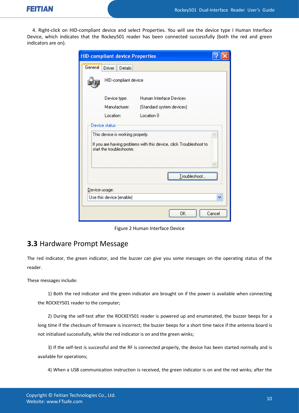   Rockey501  Dual-Interface  Reader  User’s  Guide Copyright © Feitian Technologies Co., Ltd. Website: www.FTsafe.com  10     4.  Right-click  on  HID-compliant  device  and  select  Properties.  You  will  see  the  device  type  I  Human  Interface Device,  which  indicates  that  the  Rockey501  reader  has  been  connected  successfully  (both  the  red  and  green indicators are on).  Figure 2 Human Interface Device 3.3 Hardware Prompt Message The  red  indicator,  the  green  indicator,  and  the  buzzer  can  give  you  some  messages  on  the  operating  status  of  the reader. These messages include: 1) Both the red indicator and the green indicator are brought on if the power is available when connecting the ROCKEY501 reader to the computer; 2) During  the  self-test after the ROCKEY501 reader is  powered up and  enumerated, the buzzer  beeps for a long time if the checksum of firmware is incorrect; the buzzer beeps for a short time twice if the antenna board is not initialized successfully, while the red indicator is on and the green winks;   3) If the self-test is successful and the RF is connected properly, the device has been started normally and is available for operations; 4) When a USB communication instruction is received, the green indicator is on and the red winks; after the 