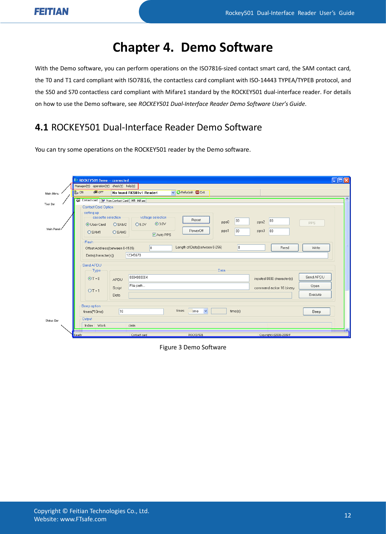   Rockey501  Dual-Interface  Reader  User’s  Guide Copyright © Feitian Technologies Co., Ltd. Website: www.FTsafe.com  12 Chapter 4. Demo Software With the Demo software, you can perform operations on the ISO7816-sized contact smart card, the SAM contact card, the T0 and T1 card compliant with ISO7816, the contactless card compliant with ISO-14443 TYPEA/TYPEB protocol, and the S50 and S70 contactless card compliant with Mifare1 standard by the ROCKEY501 dual-interface reader. For details on how to use the Demo software, see ROCKEY501 Dual-Interface Reader Demo Software User’s Guide. 4.1 ROCKEY501 Dual-Interface Reader Demo Software You can try some operations on the ROCKEY501 reader by the Demo software.   Figure 3 Demo Software 