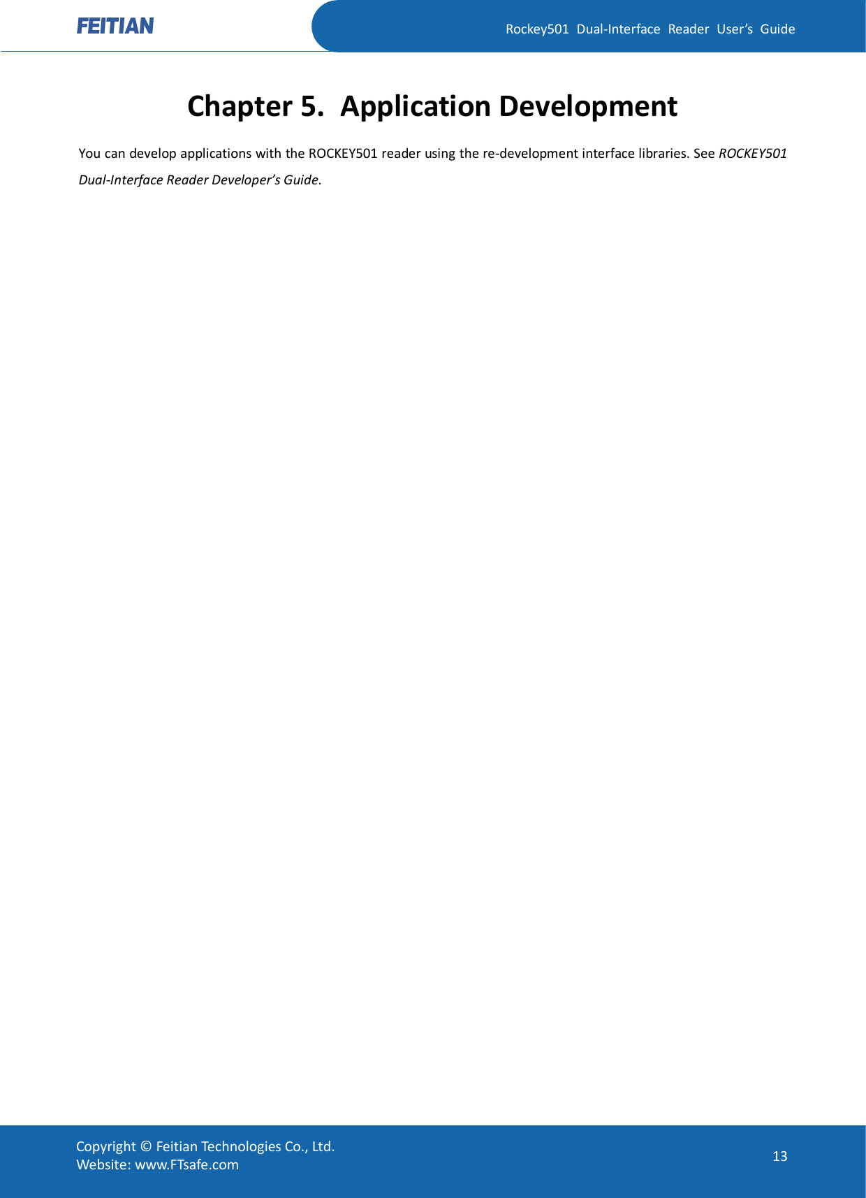   Rockey501  Dual-Interface  Reader  User’s  Guide Copyright © Feitian Technologies Co., Ltd. Website: www.FTsafe.com  13 Chapter 5. Application Development You can develop applications with the ROCKEY501 reader using the re-development interface libraries. See ROCKEY501 Dual-Interface Reader Developer’s Guide. 