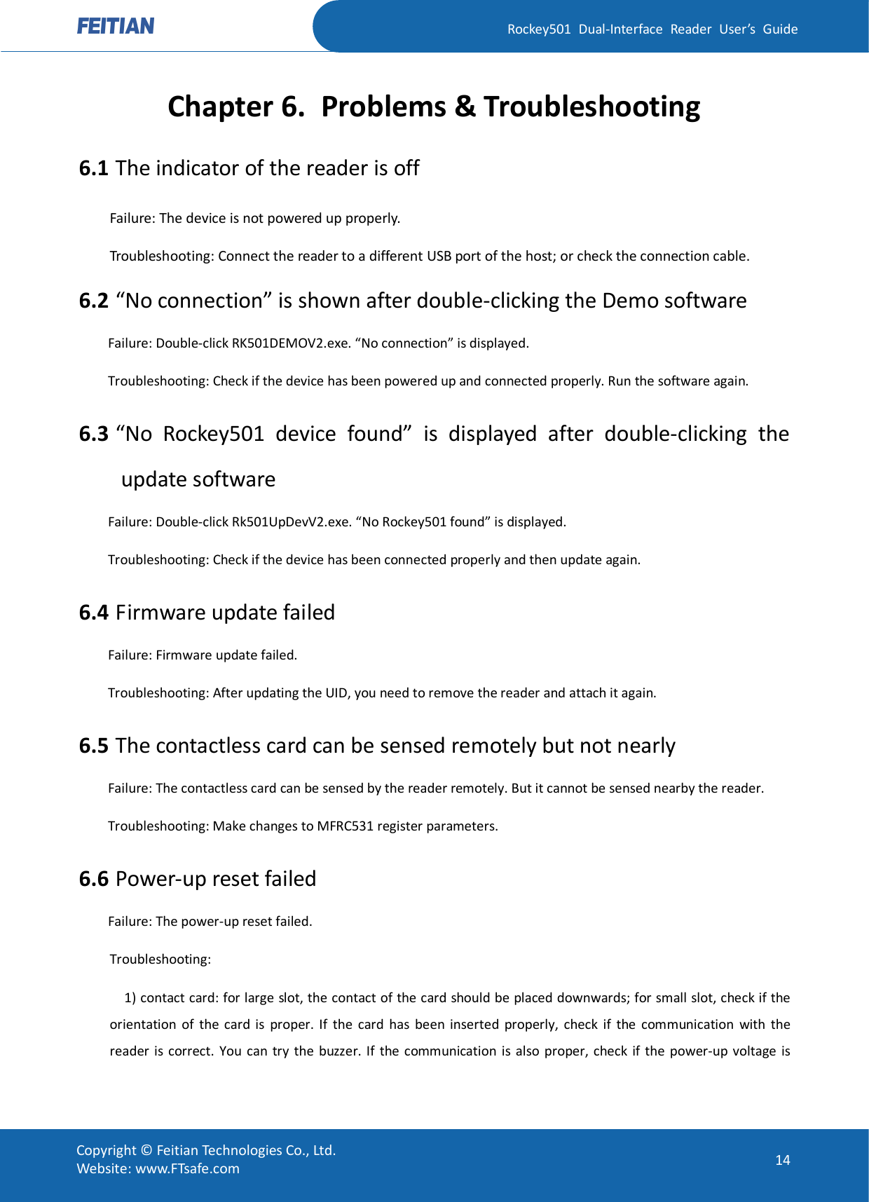   Rockey501  Dual-Interface  Reader  User’s  Guide Copyright © Feitian Technologies Co., Ltd. Website: www.FTsafe.com  14 Chapter 6. Problems &amp; Troubleshooting 6.1 The indicator of the reader is off Failure: The device is not powered up properly. Troubleshooting: Connect the reader to a different USB port of the host; or check the connection cable. 6.2 “No connection” is shown after double-clicking the Demo software Failure: Double-click RK501DEMOV2.exe. “No connection” is displayed. Troubleshooting: Check if the device has been powered up and connected properly. Run the software again. 6.3 “No  Rockey501  device  found”  is  displayed  after  double-clicking  the update software Failure: Double-click Rk501UpDevV2.exe. “No Rockey501 found” is displayed. Troubleshooting: Check if the device has been connected properly and then update again. 6.4 Firmware update failed Failure: Firmware update failed. Troubleshooting: After updating the UID, you need to remove the reader and attach it again. 6.5 The contactless card can be sensed remotely but not nearly Failure: The contactless card can be sensed by the reader remotely. But it cannot be sensed nearby the reader. Troubleshooting: Make changes to MFRC531 register parameters. 6.6 Power-up reset failed Failure: The power-up reset failed. Troubleshooting:       1) contact card: for large slot, the contact of the card should be placed downwards; for small slot, check if the orientation  of  the  card  is  proper.  If  the  card  has  been  inserted  properly,  check  if  the  communication  with  the reader  is  correct.  You can  try the  buzzer. If  the  communication  is  also  proper,  check  if  the  power-up  voltage  is 