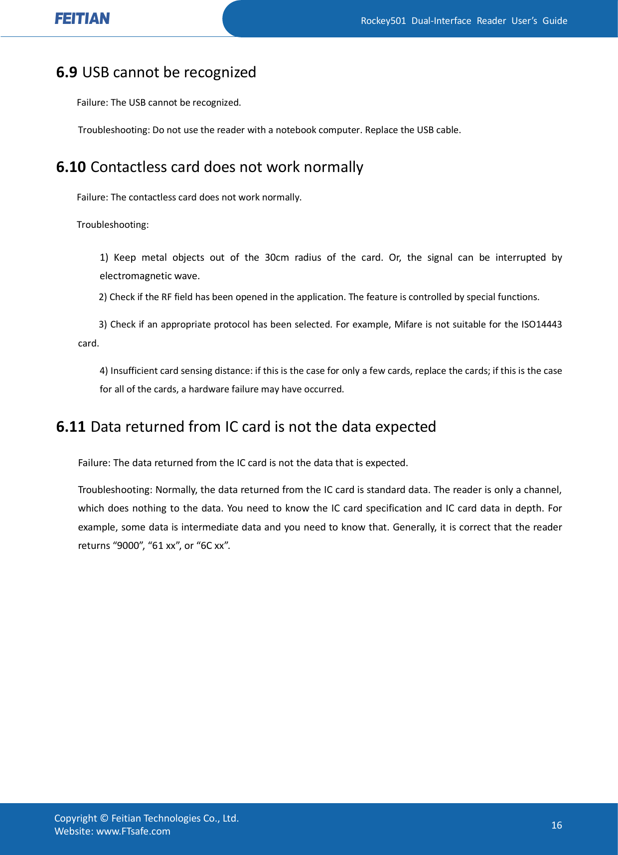   Rockey501  Dual-Interface  Reader  User’s  Guide Copyright © Feitian Technologies Co., Ltd. Website: www.FTsafe.com  16 6.9 USB cannot be recognized Failure: The USB cannot be recognized. Troubleshooting: Do not use the reader with a notebook computer. Replace the USB cable. 6.10 Contactless card does not work normally Failure: The contactless card does not work normally. Troubleshooting: 1)  Keep  metal  objects  out  of  the  30cm  radius  of  the  card.  Or,  the  signal  can  be  interrupted  by electromagnetic wave. 2) Check if the RF field has been opened in the application. The feature is controlled by special functions. 3) Check if an appropriate protocol has been selected. For example, Mifare is not suitable for the ISO14443 card. 4) Insufficient card sensing distance: if this is the case for only a few cards, replace the cards; if this is the case for all of the cards, a hardware failure may have occurred. 6.11 Data returned from IC card is not the data expected Failure: The data returned from the IC card is not the data that is expected. Troubleshooting: Normally, the data returned from the IC card is standard data. The reader is only a channel, which does nothing to the data. You need to know the IC card specification and IC card data in depth. For example, some data is intermediate data and you need to know that. Generally, it is correct that the reader returns “9000”, “61 xx”, or “6C xx”.    