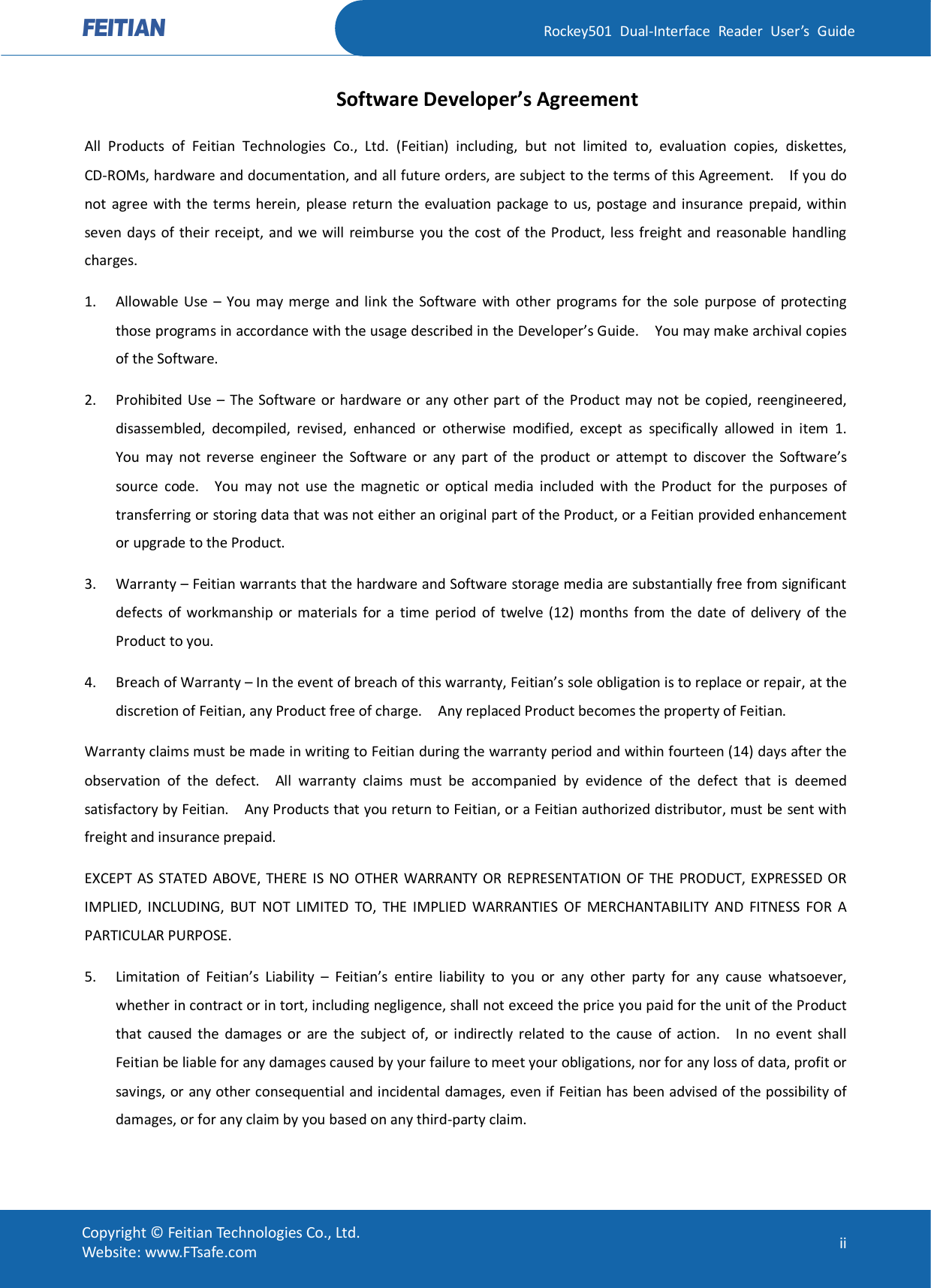   Rockey501  Dual-Interface  Reader  User’s  Guide Copyright © Feitian Technologies Co., Ltd. Website: www.FTsafe.com  ii Software Developer’s Agreement All  Products  of  Feitian  Technologies  Co.,  Ltd.  (Feitian)  including,  but  not  limited  to,  evaluation  copies,  diskettes, CD-ROMs, hardware and documentation, and all future orders, are subject to the terms of this Agreement.    If you do not  agree with  the  terms herein,  please  return  the  evaluation  package to  us,  postage  and  insurance  prepaid, within seven  days  of  their receipt,  and  we will  reimburse  you  the  cost  of  the  Product, less freight and  reasonable  handling charges. 1. Allowable Use  – You may merge  and link  the Software  with  other  programs for  the  sole  purpose  of  protecting those programs in accordance with the usage described in the Developer’s Guide.    You may make archival copies of the Software.   2. Prohibited Use  –  The  Software  or hardware or any other part of the Product may not  be copied, reengineered, disassembled,  decompiled,  revised,  enhanced  or  otherwise  modified,  except  as  specifically  allowed  in  item  1.   You  may  not  reverse  engineer  the  Software  or  any  part  of  the  product  or  attempt  to  discover  the  Software’s source  code.    You  may  not  use  the  magnetic  or  optical  media  included  with  the  Product  for  the  purposes  of transferring or storing data that was not either an original part of the Product, or a Feitian provided enhancement or upgrade to the Product. 3. Warranty – Feitian warrants that the hardware and Software storage media are substantially free from significant defects  of  workmanship  or  materials  for  a  time  period  of  twelve  (12)  months  from  the  date  of  delivery  of  the Product to you. 4. Breach of Warranty – In the event of breach of this warranty, Feitian’s sole obligation is to replace or repair, at the discretion of Feitian, any Product free of charge.    Any replaced Product becomes the property of Feitian.   Warranty claims must be made in writing to Feitian during the warranty period and within fourteen (14) days after the observation  of  the  defect.    All  warranty  claims  must  be  accompanied  by  evidence  of  the  defect  that  is  deemed satisfactory by Feitian.    Any Products that you return to Feitian, or a Feitian authorized distributor, must be sent with freight and insurance prepaid. EXCEPT AS  STATED ABOVE, THERE IS NO OTHER  WARRANTY  OR  REPRESENTATION OF THE PRODUCT, EXPRESSED OR IMPLIED,  INCLUDING,  BUT  NOT  LIMITED  TO,  THE  IMPLIED  WARRANTIES  OF  MERCHANTABILITY  AND  FITNESS  FOR  A PARTICULAR PURPOSE. 5. Limitation  of  Feitian’s  Liability  –  Feitian’s  entire  liability  to  you  or  any  other  party  for  any  cause  whatsoever, whether in contract or in tort, including negligence, shall not exceed the price you paid for the unit of the Product that  caused  the  damages  or  are  the  subject  of,  or  indirectly  related  to  the  cause  of  action.    In  no  event  shall Feitian be liable for any damages caused by your failure to meet your obligations, nor for any loss of data, profit or savings, or any other consequential and incidental damages, even if Feitian has been advised of the possibility of damages, or for any claim by you based on any third-party claim.   