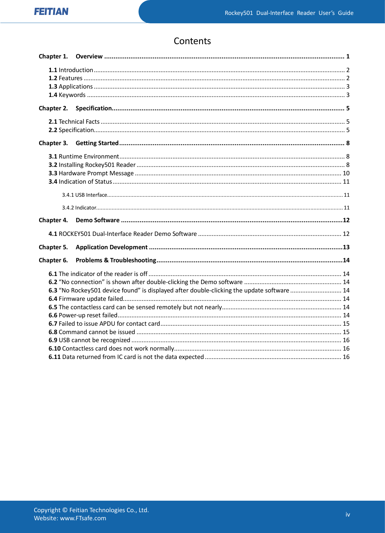   Rockey501  Dual-Interface  Reader  User’s  Guide Copyright © Feitian Technologies Co., Ltd. Website: www.FTsafe.com  iv Contents Chapter 1. Overview ................................................................................................................................. 1 1.1 Introduction................................................................................................................................................... 2 1.2 Features ......................................................................................................................................................... 2 1.3 Applications ................................................................................................................................................... 3 1.4 Keywords ....................................................................................................................................................... 3 Chapter 2. Specification............................................................................................................................. 5 2.1 Technical Facts ............................................................................................................................................... 5 2.2 Specification................................................................................................................................................... 5 Chapter 3. Getting Started......................................................................................................................... 8 3.1 Runtime Environment.................................................................................................................................... 8 3.2 Installing Rockey501 Reader .......................................................................................................................... 8 3.3 Hardware Prompt Message ......................................................................................................................... 10 3.4 Indication of Status...................................................................................................................................... 11 3.4.1 USB Interface........................................................................................................................................................ 11 3.4.2 Indicator............................................................................................................................................................... 11 Chapter 4. Demo Software .......................................................................................................................12 4.1 ROCKEY501 Dual-Interface Reader Demo Software .................................................................................... 12 Chapter 5. Application Development ........................................................................................................13 Chapter 6. Problems &amp; Troubleshooting....................................................................................................14 6.1 The indicator of the reader is off ................................................................................................................. 14 6.2 “No connection” is shown after double-clicking the Demo software ......................................................... 14 6.3 “No Rockey501 device found” is displayed after double-clicking the update software .............................. 14 6.4 Firmware update failed................................................................................................................................ 14 6.5 The contactless card can be sensed remotely but not nearly...................................................................... 14 6.6 Power-up reset failed................................................................................................................................... 14 6.7 Failed to issue APDU for contact card.......................................................................................................... 15 6.8 Command cannot be issued ........................................................................................................................ 15 6.9 USB cannot be recognized ........................................................................................................................... 16 6.10 Contactless card does not work normally.................................................................................................. 16 6.11 Data returned from IC card is not the data expected ................................................................................ 16  