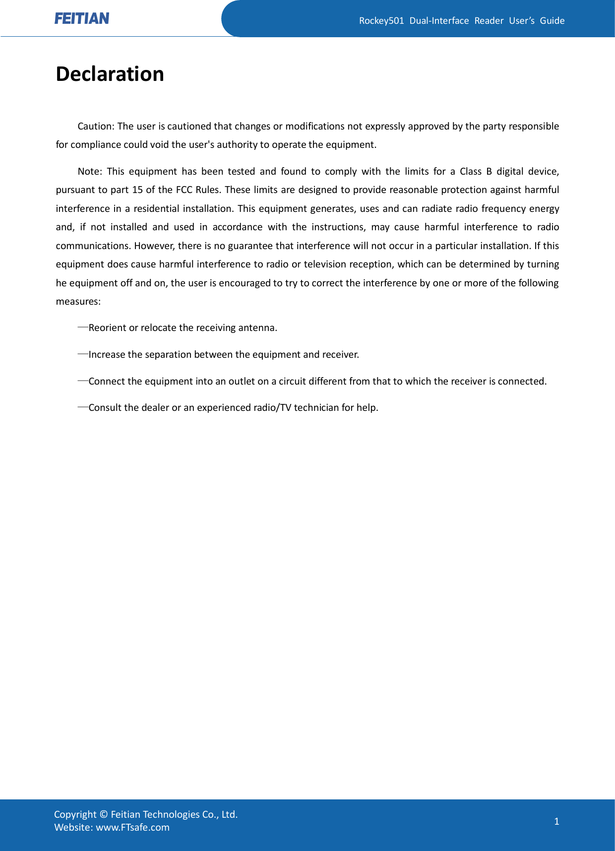   Rockey501  Dual-Interface  Reader  User’s  Guide Copyright © Feitian Technologies Co., Ltd. Website: www.FTsafe.com  1 Declaration Caution: The user is cautioned that changes or modifications not expressly approved by the party responsible for compliance could void the user&apos;s authority to operate the equipment. Note:  This  equipment  has  been  tested  and  found  to  comply  with  the  limits  for  a  Class  B  digital  device, pursuant to part 15 of the FCC Rules. These limits are designed to provide reasonable protection against harmful interference in a residential installation. This equipment generates, uses and can radiate radio frequency energy and,  if  not  installed  and  used  in  accordance  with  the  instructions,  may  cause  harmful  interference  to  radio communications. However, there is no guarantee that interference will not occur in a particular installation. If this equipment does cause harmful interference to radio or television reception, which can be determined by turning he equipment off and on, the user is encouraged to try to correct the interference by one or more of the following measures: —Reorient or relocate the receiving antenna. —Increase the separation between the equipment and receiver. —Connect the equipment into an outlet on a circuit different from that to which the receiver is connected. —Consult the dealer or an experienced radio/TV technician for help. 