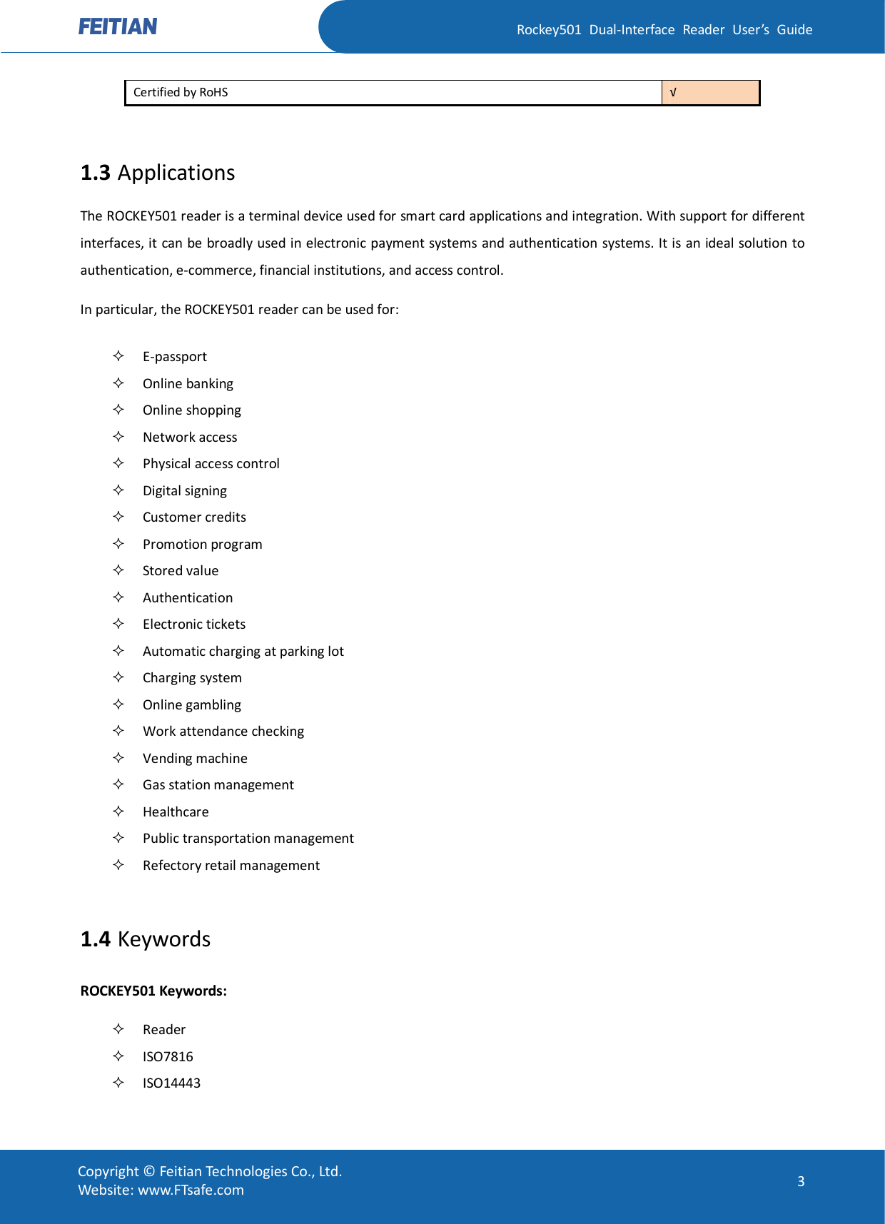   Rockey501  Dual-Interface  Reader  User’s  Guide Copyright © Feitian Technologies Co., Ltd. Website: www.FTsafe.com  3 Certified by RoHS  √  1.3 Applications The ROCKEY501 reader is a terminal device used for smart card applications and integration. With support for different interfaces, it can be broadly used in electronic payment systems and authentication systems. It is an ideal solution to authentication, e-commerce, financial institutions, and access control. In particular, the ROCKEY501 reader can be used for:  E-passport  Online banking  Online shopping  Network access  Physical access control  Digital signing  Customer credits  Promotion program  Stored value  Authentication    Electronic tickets  Automatic charging at parking lot  Charging system  Online gambling  Work attendance checking  Vending machine  Gas station management  Healthcare  Public transportation management  Refectory retail management  1.4 Keywords ROCKEY501 Keywords:  Reader  ISO7816  ISO14443 