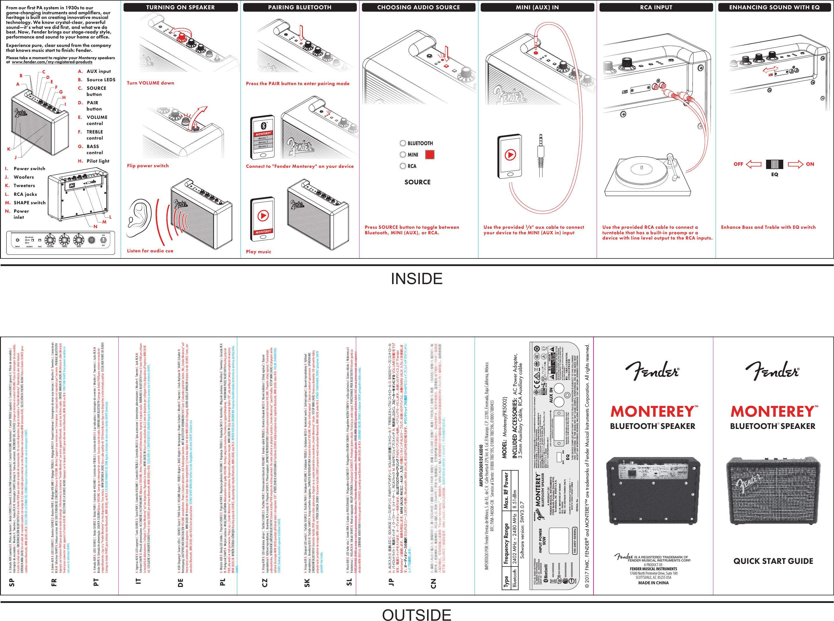   MONTEREY™BLUETOOTH® SPEAKERQUICK START GUIDEA.  AUX inputB.  Source LEDSC. SOURCE buttonD.   PAIR buttonE. VOLUME controlF. TREBLE  controlG. BASS controlH.  Pilot lightJI. Power switchJ. WoofersK. TweetersL. RCA jacksM. SHAPE switchN. Power  inletBAListen for audio cueTurn VOLUME downKIHGFELMNCDFrom our ﬁrst PA system in 1930s to our game-changing instruments and ampliﬁers, our heritage is built on creating innovative musical technology. We know crystal-clear, powerful sound—it’s what we did ﬁrst, and what we do best. Now, Fender brings our stage-ready style, performance and sound to your home or ofﬁce.Experience pure, clear sound from the company that knows music start to ﬁnish: Fender. Please take a moment to register your Monterey speakers at  www.fender.com/my-registered-productsFlip power switchTURNING ON SPEAKER PAIRING BLUETOOTH MINI (AUX) INCHOOSING AUDIO SOURCEPress the PAIR button to enter pairing modePlay musicConnect to &quot;Fender Monterey&quot; on your deviceMONTEREY™BLUETOOTH® SPEAKER© 2017 FMIC. FENDER® and MONTEREY™ are trademarks of Fender Musical Instruments Corporation. All rights reserved.A PRODUCT OF:FENDER MUSICAL INSTRUMENTS17600 North Perimeter Drive, Suite 100SCOTTSDALE, AZ. 85255 USAMADE IN CHINA    IS A REGISTERED TRADEMARK OFFENDER MUSICAL INSTRUMENTS CORP.AMPLIFICADOR DE AUDIOIMPORTADO POR: Fender Ventas de México, S. de R.L. de C.V.  Calle Huerta # 279, Int. A. Col. El Naranjo. C.P. 22785, Ensenada, Baja California, México.RFC: FVM-140508-CI0    Servicio al Cliente:  01800 7887395, 01800 7887396, 01800 7889433Use the provided 1/8&quot; aux cable to connectyour device to the MINI (AUX in) inputPress SOURCE button to toggle betweenBluetooth, MINI (AUX), or RCA.Enhance Bass and Treble with EQ switchUse the provided RCA cable to connect a turntable that has a built-in preamp or a device with line level output to the RCA inputs.OFF ONRCA INPUT ENHANCING SOUND WITH EQSPFRPTITDEPLCZSKSLJPCNA. Entrada AUX (auxiliar) B. Pilotos de fuente C. Botón SOURCE (fuente) D. Botón PAIR (sincronización) E. Control VOLUME (volumen) F. Control TREBLE (agudos) G. Control BASS (graves) H. Piloto de encendido I. Interruptor de encendido J. Woofers K. Tweeters L. Tomas RCA M. Interruptor SHAPE (forma) N. Toma de corriente. ENCENDIDO DEL ALTAVOZ Coloque al mínimo el control VOLUME. Pulse el interruptor de encendido. Escuche la señal audio. SINCRONIZACIÓN BLUETOOTH Pulse el botón PAIR para acceder al modo de sincronización. En su otro dispositivo, haga la conexión a &quot;Fender Monterey&quot;. Reproduzca una señal musical. ENTRADA MINI (AUX) Use el cable de conexión auxiliar con clavija de 3,5 mm incluido para conectar su otro dispositivo con la entrada MINI (entrada AUX). SELECCIÓN DE FUENTE AUDIO Pulse el botón SOURCE para cambiar entre Bluetooth, MINI (AUX) o RCA. SELECCIÓN DE LA FORMA DEL SONIDO Ajuste la forma del sonido con el interruptor SHAPE .A. Entrée AUX B. LEDS SOURCE C. Boutton SOURCE D. Bouton PAIR E. Réglage VOLUME F. Réglage TREBLE G. Réglage BASS H. Voyant lumineux I. Interrupteur de mise sous tension J. Woofers K. Tweeters L. Connecteurs RCA M. Sélecteur SHAPE N. Embase secteur. MISE SOUS TENSION DE L&apos;ENCEINTE Baissez le VOLUME. Mettez l&apos;appareil sous tension avec l&apos;interrupteur. Le signal audio est reproduit par l&apos;enceinte. PAIRAGE BLUETOOTH Appuyez sur le bouton PAIR pour passer en mode de pairage. Sélectionnez la connexion &quot;Fender Monterey&quot; sur votre appareil Bluetooth. Lancez vos chiers audio. ENTRÉE MINIJACK (AUX) IN Utilisez le câble MiniJack fourni pour connecter votre appareil à l&apos;entrée AUX IN. SÉLECTION DE LA SOURCE AUDIO Appuyez sur le bouton SOURCE pour alterner entre Bluetooth, MINI (AUX) ou RCA. FONCTION SHAPE Vous pouvez modiez le son avec le sélecteur SHAPE.A. Entrada AUX B. LEDS SOURCE C. Botão SOURCE D. Botão PAIR E. Controlo de VOLUME F. Controlo de TREBLE G. Controlo de BASS H. Luz indicadora I. Interruptor de corrente J. Woofers K. Tweeters L. Jacks RCA M. Botão SHAPE N. Entrada de alimentação. LIGAR A COLUNA Baixa o VOLUME. Carrega no interruptor de corrente. Escuta o sinal de áudio. EMPARELHAR BLUETOOTH Carrega no botão PAIR para entrares no modo de emparelhamento. Liga-te a &quot;Fender Monterey&quot; no teu dispositivo. Toca música. MINI ENTRADA (AUX) Usa o cabo auxiliar de 1/8 fornecido para liga o teu dispositivo à mini entrada auxiliar. ESCOLHER FONTE DE ÁUDIO Carrega no botão FONTE para alternar entre Bluetooth, MINI (AUX), ou RCA. ESCOLHER FORMATO DE SOM Ajusta o formato de som com o botão SHAPE (formato). A. Ingresso AUX B. LED sorgente C. Tasto SOURCE D. Tasto PAIR E. Controllo VOLUME F. Controllo TREBLE G. Controllo BASS H. Spia accensione I. Interruttore alimentazione J. Woofer K. Tweeter L. Jack RCA M. Selettore SHAPE N. Presa di alimentazione. ACCENDERE L’ALTOPARLANTE Abbassa il VOLUME. Attiva l’interruttore dell’alimentazione. Aspetta il segnale audio. ABBINARE IL BLUETOOTH Premi il tasto PAIR per attivare la modalità di abbinamento. Collegati a “Fender Monterey” sul tuo dispositivo. Riproduci la musica. MINI (AUX) IN Usa il cavo ausiliario da 3,5 mm in dotazione per collegare il tuo dispositivo all’ingresso MINI (AUX in). SCEGLIERE LA SORGENTE AUDIO Premi il tasto SOURCE per alternare Bluetooth, MINI (AUX) e RCA. SCEGLIERE LA CARATTERISTICA SONORA Regola la caratteristica sonora con il selettore SHAPE.A. AUX-Eingang B. Source-LEDs C. SOURCE-Taste D. PAIR-Taste E. VOLUME-Regler F. TREBLE-Regler G. BASS-Regler H. Netzanzeige I. Power-Schalter J. Woofer K. Tweeter L. Cinch-Buchsen M. SHAPE-Schalter N. Netzeingang. LAUTSPRECHER EINSCHALTEN VOLUME zurückdrehen. Power-Schalter aktivieren. Auf Audiosignal warten. MIT BLUETOOTH VERBINDEN PAIR-Taste 2 Sekunden gedrückt halten. Mit „Fender Monterey“ auf Ihrem Gerät verbinden. Musik abspielen. MINI (AUX) IN Verbinden Sie Ihr Gerät über das mitgelieferte 3,5 mm Aux-Kabel mit dem MINI (AUX in)-Eingang. AUDIO-QUELLE WÄHLEN Drücken Sie die SOURCE-Taste, um zwischen Bluetooth, MINI (AUX) oder RCA/Cinch umzuschalten. SOUND SHAPE WÄHLEN Stellen Sie die Klangfarbe mit dem SHAPE-Schalter ein. A. Wejście AUX B. Diody LED źródła C. Przycisk SOURCE D. Przycisk PAIR E. Regulacja głośności VOLUME F. Regulacja TREBLE G. Regulacja BASS H. Kontrolka I. Włącznik zasilania J. Woofery K. Tweetery L. Gniazda RCA M. Przełącznik SHAPE N. Wejście zasilacza. WŁĄCZANIE GŁOŚNIKA Maksymalnie skręć gałkę VOLUME. Przełącz włącznik zasilania. Poczekaj na sygnał dźwiękowy.  PAROWANIE PRZEZ BLUETOOTH Naciśnij przycisk PAIR, aby wejść w tryb parowania. Połącz się z „Fender Monterey” na swoim urządzeniu. Rozpocznij odtwarzanie muzyki. MINI (AUX) IN Użyj dostarczonego kabla 1/8&quot;, aby podłączyć swoje urządzenie do wejścia MINI (AUX) IN. WYBÓR ŹRÓDŁA DŹWIĘKU Naciśnij przycisk SOURCE, aby przełączyć między Bluetooth, MINI (AUX) oraz RCA. WYBÓR RODZAJU BRZMIENIA Dopasuj charakterystykę brzmienia za pomocą przełącznika SHAPE. A. Vstup AUX B. LED indikátory zdroje C. Tlačítko SOURCE D. Tlačítko PAIR E. Potenciometr hlasitosti VOLUME F. Korekce výšek TREBLE G. Korekce hloubek BASS H. Hlavní indikátor I. Síťový vypínač J. Basové reproduktory K. Výškové reproduktory L. Konektory RCA (cinch) M. Přepínač SHAPE N. Přívod napájení. ZAPNUTÍ REPRODUKTORU Stáhněte potenciometr hlasitosti VOLUME. Přepněte síťový vypínač. Poslouchejte audionahrávku. SPÁROVÁNÍ ZAŘÍZENÍ BLUETOOTH Stiskem tlačítka PAIR vstupte do režimu párování. Na svém zařízení se připojte k položce „Fender Monterey“. Spusťte hudbu. VSTUP MINI (AUX) K připojení svého zařízení do vstupu MINI (AUX) použijte přiložený kabel s minijackem 1/8&quot;. VÝBĚR ZDROJE AUDIOSIGNÁLU Tlačítkem SOURCE můžete přepínat mezi signálem Bluetooth, MINI (AUX) nebo RCA. VOLBA CHARAKTERU ZVUKU Zvukový charakter upravte tlačítkem SHAPE. A. Vstup AUX B. Zdrojové LED svetlá C. Tlačidlo SOURCE D. Tlačidlo PAIR E. Ovládanie VOLUME F. Ovládanie TREBLE G. Ovládanie BASS H. Kontrolné svetlo I. Sieťový vypínač J. Basové reproduktory K. Výškové reproduktory L. Konektory RCA M. Tlačidlo SHAPE N. Vstup sieťového napájania. ZAPNUTIE REPRODUKTORA Stiahnite hlasitosť VOLUME. Použite sieťový vypínač. Čakajte na zvukové upozornenie. SPÁROVANIE ZARIADENÍ BLUETOOTH Stlačením tlačidla PAIR spustite režim spárovania. Pripojte sa so svojím zariadením na zariadenie „Fender Monterey“. Hrajte. VSTUP MINI (AUX) Pomocou dodaného 1/8-palcového kábla pripojte vaše zariadenie do vstupu MINI (AUX in). VÝBER ZDROJA ZVUKU Stlačením tlačidla SOURCE prepnete medzi možnosťami Bluetooth, MINI (AUX) alebo RCA. VÝBER TVAROVANIA ZVUKU Spínačom SHAPE upravíte tvar zvuku. A. Vhod AUX B. LED lučke vira C. Gumb VIRA D. Gumb za POVEZOVANJE E. Prilagoditev GLASNOSTI F. Prilagoditev VISOKIH TONOV G. Prilagoditev NIZKIH TONOV H. Lučka ojačevalca I. Glavno stikalo J. Nizkotonca K. Visokotonca L. Vtiča RCA M. Stikalo SHAPE N. Vhod za napajanje. VKLOP ZVOČNIKA Zmanjšanje GLASNOSTI. Preklopno glavno stikalo. Poslušaj za avdio signal. POVEZOVANJE PREK BLUETOOTH Pritisnite gumb za POVEZOVANJE (PAIR) za vstop v način za povezovanje. Povežite se s &quot;Fender Monterey&quot; na vaši napravi. Predvajajte glasbo. VHOD MINI (AUX) Uporabite priloženi kabel 1/8&quot; aux za povezovanje vaše naprave z vhodom MINI (AUX in). IZBIRANJE AVDIO VIRA Pritisnite gumb vira (SOURCE) za preklop med Bluetooth, MINI (AUX) ali RCA. IZBIRANJE OBLIKE ZVOKA S stikalom SHAPE prilagodite obliko zvoka. A. AUX入力 B. 音源LED C. SOURCE （ソース）ボタン D. PAIR（ペア）ボタン E. VOLUME（音量）コントロール F. TREBLE（トレブル）コントロール G. BASS（ベース）コントロール H. パ イ ロ ット ラ イト  I. 電 源スイッチ J. ウーファー  K. ツイーター L. RCAジャック M. SHAPE（シェイプ）スイッチ N. 電源差し込み口。 スピーカーをオンにする VOLUME（音量）を下げます。 電源スイッチを入れます。 オーディオキューを待ちます。 BLUETOOTHのペアリング PAIR（ペア）ボタンを押し、ペアリングモードにします。 お使いのデバイス上で &quot;Fender Monterey&quot; と接続します。 音楽を再生します。 MINI (AUX) IN（ミニ - AUX - 入力） 付属の1/8インチAUXケーブルで、お使いのデバイスと、本機のMINI (AUX 入力) とを接続します 。 オーディオソースの選択 SOURCE（ソース）ボタンを押し、Bluetooth、MINI (AUX)、またはRCAを切り替えます。 サウンドシェイプの選択 SHAPE（シェイプ）スイッチでサウンドシェイプを調 節しま す。A. 辅助（AUX）输入 B. 源指示灯 C. 源（SOURCE）按钮 D. 配对（PAIR）按钮 E. 音量（VOLUME）控制 F. 高音（TREBLE）控制 G. 低音     （BASS）控制 H. 指示灯 I. 电源开关 J. 低音喇叭 K. 高音喇叭 L. RCA 插孔 M. 形状（SHAPE）开关 N. 电源插口。 打开扬声器 将音量调小。拨动电源开关。聆听声音提示。蓝牙配对 按下配对（PAIR）按钮进入配对模式。在您的设备上连接到“Fender Monterey”。播放音乐。MINI（AUX）输入 使用提供的1/8寸辅助输入电缆将您的设备连接到MINI（AUX IN）辅助输入。选择音频源 按下源（SOURCE）按钮在蓝牙、MINI（AUX）或RCA之间切换。选择声音形状 用形状（SHAPE）开关调整声音形状。Software version: SWV3.0.7BluetoothFrequency Range Max. RF PowerType2402 MHz ~ 2480 MHz 8.51dBmMODEL:  Monterey(PR5002)  INCLUDED ACCESSORIES:  AC Power Adapter,3.5mm Auxiliary Cable, RCA Auxiliary cableINSIDEOUTSIDE