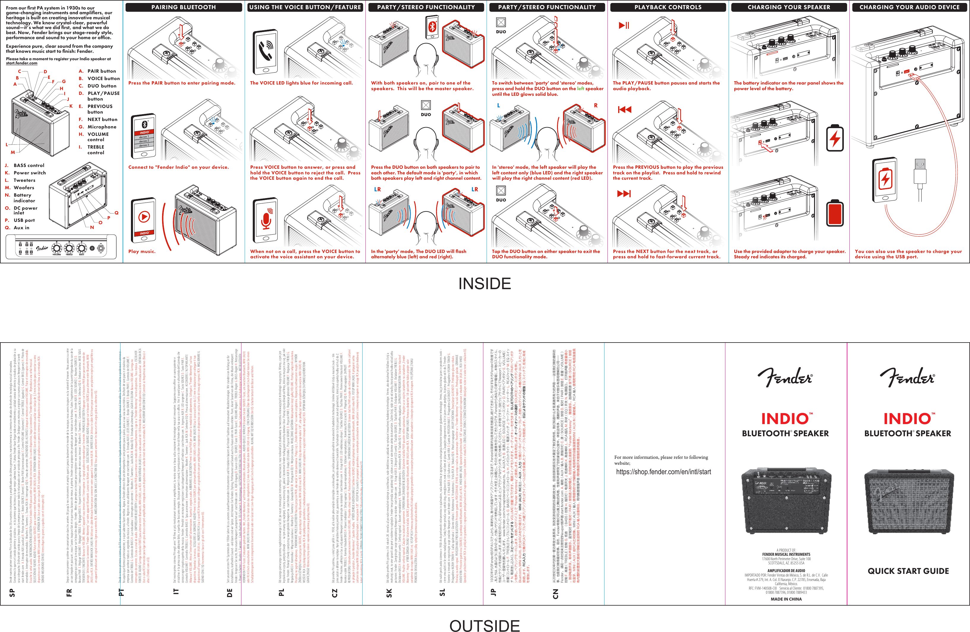 BLUETOOTH® SPEAKERQUICK START GUIDEA.  PAIR buttonB.  VOICE buttonC. DUO  buttonD.   PLAY/PAUSE  buttonE.  PREVIOUS  buttonF.  NEXT buttonG.  MicrophoneH.  VOLUME   controlI.  TREBLEcontrolMJ. BASS controlK. Power switchL. TweetersM. WoofersN. Battery  indicatorO. DC power   inletP. USB portQ. Aux inBALKJIHFQPONCDEGFrom our ﬁrst PA system in 1930s to our game-changing instruments and ampliﬁers, our heritage is built on creating innovative musical technology. We know crystal-clear, powerful sound—it’s what we did ﬁrst, and what we do best. Now, Fender brings our stage-ready style, performance and sound to your home or ofﬁce.Experience pure, clear sound from the company that knows music start to ﬁnish: Fender. Please take a moment to register your Indio speaker at  start.fender.comPAIRING BLUETOOTH USING THE VOICE BUTTON/FEATURE PLAYBACK CONTROLSPARTY/STEREO FUNCTIONALITYPress the PAIR button to enter pairing mode.Play music.Connect to &quot;Fender Indio&quot; on your device.INDIO™INDIO™The VOICE LED lights blue for incoming call.When not on a call, press the VOICE button toactivate the voice assistant on your device.Press VOICE button to answer, or press and hold the VOICE button to reject the call.  Press the VOICE button again to end the call.With both speakers on, pair to one of thespeakers.  This will be the master speaker.The PLAY/PAUSE button pauses and starts theaudio playback.Press the NEXT button for the next track, or press and hold to fast-forward current track.Press the PREVIOUS button to play the previoustrack on the playlist.  Press and hold to rewind the current track.The battery indicator on the rear panel shows thepower level of the battery.Use the provided adapter to charge your speaker. Steady red indicates its charged.You can also use the speaker to charge your device using the USB port.BLUETOOTH® SPEAKERA PRODUCT OF:FENDER MUSICAL INSTRUMENTS17600 North Perimeter Drive, Suite 100SCOTTSDALE, AZ. 85255 USAMADE IN CHINAAMPLIFICADOR DE AUDIOIMPORTADO POR: Fender Ventas de México, S. de R.L. de C.V.  Calle Huerta # 279, Int. A. Col. El Naranjo. C.P. 22785, Ensenada, Baja California, México.RFC: FVM-140508-CI0    Servicio al Cliente:  01800 7887395, 01800 7887396, 01800 7889433CHARGING YOUR SPEAKER CHARGING YOUR AUDIO DEVICESPFRPTITDEPLCZSKSLJPCNDesde nuestro primer sistema PA en la década de los 30 a nuestros instrumentos y amplicadores de última generación, nuestra herencia se cimenta en décadas de diseño de tecnología musical innovadora. Conocemos lo que es el sonido potente y cristalino -  es lo primero que hicimos y lo que mejor sabemos hacer. Y ahora Fender hace llegar todo ese rendimiento y calidad sonora del directo y estudios de grabación a su casa o despacho. Disfrute del sonido puro y limpio de la empresa que conoce todo lo relacionado con el sonido de principio a n: Fender. Dedique unos minutos a registrar sus nuevos altavoces Newport en la web  start.fender.com  A. Entrada AUX (auxiliar) B. Pilotos de fuente C. Botón SOURCE (fuente) D. Botón PAIR (sincronización) E. Control VOLUME (volumen) F. Control TREBLE (agudos) G. Control BASS (graves) H. Piloto de encendido I. Interruptor de encendido J. Woofers K. Tweeters L. Tomas RCA M. Interruptor EQ N. Toma de corriente. ENCENDIDO DEL ALTAVOZ Coloque al mínimo el control VOLUME. Pulse el interruptor de encendido. Escuche la señal audio. SINCRONIZACIÓN BLUETOOTH Pulse el botón PAIR para acceder al modo de sincronización. En su otro dispositivo, haga la conexión a &quot;Fender Monterey&quot;. Reproduzca una señal musical. SELECCIÓN DE FUENTE AUDIO Pulse el botón SOURCE para cambiar entre Bluetooth, MINI (AUX) o RCA. ENTRADA MINI (AUX) Use el cable de conexión auxiliar con clavija de 3,5 mm incluido para conectar su otro dispositivo con la entrada MINI (entrada AUX). ENTRADA RCA Use el cable con clavijas RCA incluido para conectar un giradiscos con previo interno o un dispositivo con salida de nivel de línea a las entradas RCA. SONIDO MEJORADO CON EQ Intensique los graves y agudos con el interruptor EQDepuis notre premier système de sonorisation dans les années 30 jusqu&apos;à nos instruments et amplis ayant à jamais bouleversé le monde de la musique, nous avons toujours eu la volonté d&apos;innover. Nous avons su créer un son limpide et puissant ; nous l&apos;avons toujours fait et ce que nous faisons de mieux. A présent, Fender vous propose des produits pour la maison ou le bureau. Faites l&apos;expérience de la pureté légendaire du son de la compagnie qui connaît la musique sur le bout des doigts : Fender.  Merci de prendre un instant pour enregistrer vos enceintes Newport sur  start.fender.com  A. Entrée AUX B. LEDS SOURCE C. Boutton SOURCE D. Bouton PAIR  E. Réglage VOLUME F. Réglage TREBLE G. Réglage BASS H. Voyant lumineux I. Interrupteur de mise sous tension J. Woofers K. Tweeters L. Connecteurs RCA M. Sélecteur EQ N. Embase secteur. MISE SOUS TENSION DE L&apos;ENCEINTE Baissez le VOLUME. Mettez l&apos;appareil sous tension avec l&apos;interrupteur. Le signal audio est reproduit par l&apos;enceinte. PAIRAGE BLUETOOTH Appuyez sur le bouton PAIR pour passer en mode de pairage. Sélectionnez la connexion &quot;Fender Monterey&quot; sur votre appareil Bluetooth. Lancez vos chiers audio.  SÉLECTION DE LA SOURCE AUDIO Appuyez sur le bouton SOURCE pour alterner entre Bluetooth, MINI (AUX) ou RCA. ENTRÉE MINIJACK (AUX) IN Utilisez le câble MiniJack fourni pour connecter votre appareil à l&apos;entrée AUX IN. ENTRÉES RCA Utilisez le câble RCA fourni pour connecter une platine vinyle pré-ampliée ou un appareil produisant un signal niveau ligne aux entrées RCA. AMÉLIORATION DU SON AVEC LA FONCTION EQ Vous pouvez améliorer les basses et les aigus grâce au sélecteur EQ.Desde o nosso primeiro sistema de PA nos anos30 até aos nossos inovadores instrumentos e amplicadores, o nosso legado assenta na criação de tecnologia musical inovadora. Som cristalino e poderoso é connosco - foi aquilo que zemos primeiramente, e o que sabemos fazer melhor. Agora a Fender oferece-lhe um desempenho e som prontos para o palco, para a sua casa ou escritório. Desfrute de som puro e cristalino da empresa que conhece todos os segredos da música: a Fender. Registe os seus altifalantes Newport em start.fender.com  A. Entrada AUX B. LEDS SOURCE C. Botão SOURCE D. Botão PAIR E. Controlo de VOLUME F. Controlo de TREBLE G. Controlo de BASS H. Luz indicadora I. Interruptor de corrente J. Woofers K. Tweeters L. Jacks RCA M. Botão EQ N. Entrada de alimentação. LIGAR A COLUNA Baixa o VOLUME. Carrega no interruptor de corrente. Escuta o sinal de áudio. EMPARELHAR BLUETOOTH Carrega no botão PAIR para entrares no modo de emparelhamento. Liga-te a &quot;Fender Monterey&quot; no teu dispositivo. Toca música. ESCOLHER FONTE DE ÁUDIO Carrega no botão FONTE para alternar entre Bluetooth, MINI (AUX), ou RCA. MINI ENTRADA (AUX) Usa o cabo auxiliar de 1/8 fornecido para liga o teu dispositivo à mini entrada auxiliar. ENTRADA RCAUse o cabo RCA fornecido para ligar um gira-discos com pré-amplicador integrado ou um dispositivo com saída de nível de linha às entradas RCA. MELHORAR SOM COM O EQ Controle as frequências baixas (Bass) e altas (Treble) com o EQ.Dal nostro primo sistema PA negli anni ’30 no ai più rivoluzionari strumenti e amplicatori, la nostra storia si basa sulla creazione di tecnologie musicali innovative. Sappiamo come orire un suono potente e cristallino: è la prima cosa che abbiamo fatto, e quella che facciamo meglio. Ora puoi portare il sound, le prestazioni e lo stile live di Fender nella tua casa o in ucio. Vivi il sound puro e ultranitido dell’azienda che conosce ogni singolo aspetto della musica: Fender. Prenditi un minuto per registrare i tuoi altoparlanti Newport all’indirizzo  start.fender.com  A. Ingresso AUX B. LED sorgente C. Tasto SOURCE D. Tasto PAIR E. Controllo VOLUME F. Controllo TREBLE G. Controllo BASS H. Spia accensione I. Interruttore alimentazione J. Woofer K. Tweeter L. Jack RCA M. Selettore EQ N. Presa di alimentazione. ACCENDERE L’ALTOPARLANTE Abbassa il VOLUME. Attiva l’interruttore dell’alimentazione. Aspetta il segnale audio. ABBINARE IL BLUETOOTH Premi il tasto PAIR per attivare la modalità di abbinamento. Collegati a “Fender Monterey” sul tuo dispositivo. Riproduci la musica. SCEGLIERE LA SORGENTE AUDIO Premi il tasto SOURCE per alternare Bluetooth, MINI (AUX) e RCA. MINI (AUX) IN Usa il cavo ausiliario da 3,5 mm in dotazione per collegare il tuo dispositivo all’ingresso MINI (AUX in). INGRESSI RCA Usa il cavo RCA fornito per collegare un giradischi con pre-amplicatore incorporato o un dispositivo con uscita a livello di linea agli ingressi RCA. MIGLIORARE IL SUONO CON L’EQ Incrementa i bassi e gli alti con l’interruttore EQ.Seit unseren ersten PA-Systemen der 1930er Jahre bis zu unseren zukunftsweisenden Instrumenten und Verstärkern basiert die Fender Tradition auf innovativer Musiktechnologie. Wir standen von Anfang an für kristallklaren, kraftvollen Sound - und darin sind wir Spitze. Jetzt können Sie Fenders Styling, Performance und Sound auch zu Hause oder im Büro erleben. Purer, klarer Sound von der Firma, die Musik verkörpert: Fender. Vergessen Sie nicht, Ihre neuen Newport Lautsprecher auf  start.fender.com  A. AUX-Eingang B. Source-LEDs C. SOURCE-Taste D. PAIR-Taste E. VOLUME-Regler F. TREBLE-Regler G. BASS-Regler H. Netzanzeige I. Power-Schalter J. Woofer K. Tweeter L. Cinch-Buchsen M. EQ-Schalter N. Netzeingang. LAUTSPRECHER EINSCHALTEN VOLUME zurückdrehen. Power-Schalter aktivieren. Auf Audiosignal warten. MIT BLUETOOTH VERBINDEN PAIR-Taste 2 Sekunden gedrückt halten. Mit „Fender Monterey“ auf Ihrem Gerät verbinden. Musik abspielen. AUDIO-QUELLE WÄHLEN Drücken Sie die SOURCE-Taste, um zwischen Bluetooth, MINI (AUX) oder RCA/Cinch umzuschalten. MINI (AUX) IN Verbinden Sie Ihr Gerät über das mitgelieferte 3,5 mm Aux-Kabel mit dem MINI (AUX in)-Eingang. CINCH-EINGANG Über das beiliegende Cinch-Kabel können Sie einen Schallplattenspieler mit integriertem Vorverstärker oder ein Gerät mit Line-Pegel-Ausgang an die Cinch-Eingänge anschließen. KLANG MIT EQ VERBESSERN Der EQ-Schalter betont die Bässe und Höhen.Od naszego pierwszego systemu nagłośnieniowego z lat 30. po nasze rewolucyjne instrumenty i wzmacniacze, nasz rodowód jest zbudowany na tworzeniu innowacyjnych technologii muzycznych. Wiemy, czym jest krystalicznie czysty, potężny dźwięk — na tym znamy się najlepiej. A teraz sceniczny styl, jakość i brzmienie Fender traają pod strzechy domów i biur. Poznaj czysty dźwięk od rmy, która na muzyce zna się, jak nikt inny: Fender. Poświęć chwilę i zarejestruj swoje głośniki Newport na  start.fender.com  A. Wejście AUX B. Diody LED źródła C. Przycisk SOURCE D. Przycisk PAIR E. Regulacja głośności VOLUME F. Regulacja TREBLE G. Regulacja BASS H. Kontrolka I. Włącznik zasilania J. Woofery K. Tweetery L. Gniazda RCA M. Przełącznik EQ N. Wejście zasilacza. WŁĄCZANIE GŁOŚNIKA Maksymalnie skręć gałkę VOLUME. Przełącz włącznik zasilania. Poczekaj na sygnał dźwiękowy.  PAROWANIE PRZEZ BLUETOOTH Naciśnij przycisk PAIR, aby wejść w tryb parowania. Połącz się z „Fender Monterey” na swoim urządzeniu. Rozpocznij odtwarzanie muzyki. WYBÓR ŹRÓDŁA DŹWIĘKU Naciśnij przycisk SOURCE, aby przełączyć między Bluetooth, MINI (AUX) oraz RCA. MINI (AUX) IN Użyj dostarczonego kabla 1/8&quot;, aby podłączyć swoje urządzenie do wejścia MINI (AUX) IN.WEJŚCIE RCA Użyj dołączonego kabla RCA do podłączenia gramofonu z wbudowanym przedwzmacniaczem lub urządzenia z wyjściem liniowym do wejść RCA. POPRAWA DŹWIĘKU ZA POMOCĄ KOREKTORA GRAFICZNEGO Wzmocnij tony niskie i wysokie za pomocą przełącznika EQ.Od prvního PA systému, s nímž jsme přišli v r. 1930, až k našim převratných nástrojům a zesilovačům, je naším posláním vytváření inovativních hudebních technologií. Umíme křišťálově čistý a masivní zvuk – tím jsme začali a děláme to nejlépe. Nyní přinášíme hotový jevištní styl, parametry a zvuk Fender do vašeho domova či kanceláře. Vychutnejte si čistý a jasný zvuk od společnosti, která zná aspekty hudby od A až do Z: Fender. Prosíme, udělejte si čas a svůj aparát Newport si zaregistrujte na stránkách  start.fender.com  A. Vstup AUX B. LED indikátory zdroje C. Tlačítko SOURCE D. Tlačítko PAIR E. Potenciometr hlasitosti VOLUME F. Korekce výšek TREBLE G. Korekce hloubek BASS H. Hlavní indikátor I. Síťový vypínač J. Basové reproduktory K. Výškové reproduktory L. Konektory RCA (cinch) M. Přepínač EQ N. Přívod napájení. ZAPNUTÍ REPRODUKTORU Stáhněte potenciometr hlasitosti VOLUME. Přepněte síťový vypínač. Poslouchejte audionahrávku. SPÁROVÁNÍ ZAŘÍZENÍ BLUETOOTH Stiskem tlačítka PAIR vstupte do režimu párování. Na svém zařízení se připojte k položce „Fender Monterey“. Spusťte hudbu.  VÝBĚR ZDROJE AUDIOSIGNÁLU Tlačítkem SOURCE můžete přepínat mezi signálem Bluetooth, MINI (AUX) nebo RCA. VSTUP MINI (AUX) K připojení svého zařízení do vstupu MINI (AUX) použijte přiložený kabel s minijackem 1/8&quot;. VSTUP RCA (cinch) K propojení gramofonu s vestavěným zesilovačem nebo zařízení s linkovým výstupem se vstupy RCA použijte dodávaný kabel s konektory RCA (cinch). ÚPRAVA ZVUKU POMOCÍ EKVALIZÉRU Zdůrazněte hloubky a výšky přepínačem EQ.Od nášho prvého PA systému v 30. rokoch 20. storočia až po naše revolučné nástroje a zosilňovače, naše dedičstvo sa zakladá na vytváraní inovatívnej hudobnej technológie. Vieme, ako dosiahnuť krištáľovo čistý a mohutný zvuk, to sme spravili ako prvé a robíme to najlepšie. Fender teraz prináša svoj pódiový štýl, výkon a zvuk k vám domov alebo do kancelárie. Zažite čistý, rýdzi zvuk od značky, ktorá pozná hudbu od začiatku po koniec: Fender. Zaregistrujte svoje reproduktory Newport na stránke  start.fender.com   A. Vstup AUX B. Zdrojové LED svetlá C. Tlačidlo SOURCE D. Tlačidlo PAIR E. Ovládanie VOLUME F. Ovládanie TREBLE G. Ovládanie BASS H. Kontrolné svetlo I. Sieťový vypínač J. Basové reproduktory K. Výškové reproduktory L. Konektory RCA M. Tlačidlo EQ N. Vstup sieťového napájania. ZAPNUTIE REPRODUKTORA Stiahnite hlasitosť VOLUME. Použite sieťový vypínač. Čakajte na zvukové upozornenie. SPÁROVANIE ZARIADENÍ BLUETOOTH Stlačením tlačidla PAIR spustite režim spárovania. Pripojte sa so svojím zariadením na zariadenie „Fender Monterey“. Hrajte. VÝBER ZDROJA ZVUKU Stlačením tlačidla SOURCE prepnete medzi možnosťami Bluetooth, MINI (AUX) alebo RCA. VSTUP MINI (AUX) Pomocou dodaného 1/8-palcového kábla pripojte vaše zariadenie do vstupu MINI (AUX in). VSTUP RCA Pomocou priloženého RCA kábla pripojte gramofón so vstavaným predzosilňovačom alebo zariadenie s linkovým výstupom k RCA vstupom. VYLEPŠENIE ZVUKU POMOCOU EKVALIZÉRA Basy a výšky vylepšíte pomocou spínača ekvalizéra.Od naših prvih avdio sistemov v 1930-ih do prelomnih inštrumentov in ojačevalcev, naša dediščina je zgrajena na ustvarjanju kreativne inovativne glasbene tehnologije. Vemo, kaj je kristalno jasen in prodoren zvok – s tem smo začeli in še vedno nadaljujemo. Sedaj Fender prinaša svoj odrski slog, zmogljivost in zvok v vaš dom ali pisarno. Zaupajte odgovornost za čist in jasen zvok podjetju, ki pozna glasbo od A do Ž: Fender. Vzemite si trenutek in registrirajte svoje zvočnike Newport na  start.fender.com  A. Vhod AUX B. LED lučke vira C. Gumb VIRA D. Gumb za POVEZOVANJE E. Prilagoditev GLASNOSTI F. Prilagoditev VISOKIH TONOV G. Prilagoditev NIZKIH TONOV H. Lučka ojačevalca I. Glavno stikalo J. Nizkotonca K. Visokotonca L. Vtiča RCA M. Stikalo EQ N. Vhod za napajanje. VKLOP ZVOČNIKA Zmanjšanje GLASNOSTI. Preklopno glavno stikalo. Poslušaj za avdio signal. POVEZOVANJE PREK BLUETOOTH Pritisnite gumb za POVEZOVANJE (PAIR) za vstop v način za povezovanje. Povežite se s &quot;Fender Monterey&quot; na vaši napravi. Predvajajte glasbo. IZBIRANJE AVDIO VIRA Pritisnite gumb vira (SOURCE) za preklop med Bluetooth, MINI (AUX) ali RCA. VHOD MINI (AUX) Uporabite priloženi kabel 1/8&quot; aux za povezovanje vaše naprave z vhodom MINI (AUX in). RCA VHOD Uporabite priloženi kabel RCA in priključite gramofon z vgrajenim predojačevalcem ali napravo z linijskim izhodom v vhoda RCA. IZBOLJŠANJE ZVOKA Z IZENAČEVALNIKOM Izboljšajte nizke in visoke tone s stikalom EQ.1930年代のFender初のPAシステムから、革新的な、数々の楽器やアンプリファーに至るまで、Fenderは刷新的な音楽技術を創造し続けてきました。それはすなわちFenderの財産です。私たちは、水晶のように澄み切った、力強いサウンドを熟知しています‒それを至上命題とし、そのために最善を尽くしてきたからです。Fenderからあなたの家や職場に、本物のスタイル、性能とサウンドをお届けします。音楽を知り尽くしているFenderによる、ピュアでクリアなサウンドを、ぜひ体感してください。お手数ですが、当社ウェブサイトにてNewportスピーカーのユーザー登録をお願いいたします。www.fender.com/my-registered-products。A.AUX入力B.音源LEDC.SOURCE（ソース）ボタンD.PAIR（ペア）ボタンE.VOLUME（音量）コントロールF.TREBLE（トレブル）コントロールG.BASS（ベース）コントロールH.パ イ ロ ット ラ イト  I.電 源 ス イッチ  J.ウー ファー  K.ツイーターL.RCAジャックM.EQスイッチN.電源差し込み口。スピーカーをオンにするVOLUME（音量）を下げます。電源スイッチを入れます。オーディオキューを待ちます。BLUETOOTHのペアリングPAIR（ペア）ボタンを押し、ペアリングモードにします。お使いのデバイス上で&quot;FenderMonterey&quot;と接続します。音楽を再生します。オーディオソースの選択SOURCE（ソース）ボタンを押し、Bluetooth、MINI(AUX)、またはRCAを切り替えます。MINI(AUX)IN（ミニ-AUX-入力）付属の1/8インチAUXケーブルで、お使いのデバイスと、本機のMINI(AUX入力)とを接 続 し ま す 。 RCA入力付属のRCAケーブルで、内蔵プリアンプまたはラインレベル出力を装備したターンテーブルを接続します。EQによるサウンドの増強EQスイッチで、低域と高域を増 強します。ϻ̓㏗ᎡА⮱す̭ຄߌ⢴ᩫ๔க㈨㐌喑ݝᩦअ⍥᜼㻱݆⮱ͽகহᩫ๔க喑݈䕍݈᫝⮱䴠ͽឭᱜຍჇγ᜾Й⮱э㐌ȡ᜾Йⴒ䖀ϭ͵᝺᭜⌲⒵㔹ᰶ߈⮱ฝ䴠ÿÿ䔆᭜᜾Йև⮱ᰭᬖ⮱θ喑Ό᭜᜾Йևᓄᰭສ⮱θȡ⣝ౕ喑&apos;FOEFSᄳ᜾ЙजВᥙ̷㝋झ⮱䷻ᵩȠᕔ㘪হฝ䴠ፓݝγᗕ⮱უᝃߋڙბ͚ȡҀ侹䔆㏜ۭȠ⌲⒵⮱ฝ䴠喑Გ㜗λᄦ䴠ͽᰶ䔼ᒨ⤳㼐⮱ڙथÿÿ&apos;FOEFSȡ䄤㟞̭◦ᬣ䬡Გ∕ڹᗕ⮱/FXQPSUយฝகTUBSUGFOEFSDPN&quot;䒲ߖ喍&quot;69喎䓀ڒ#⎽ᠴ⹧▜$⎽喍4063$&amp;喎ᠶ䧛%䙺ᄦ喍1&quot;*3喎ᠶ䧛&amp;䴠䛼喍70-6.&amp;喎ᣔݣ&apos;倅䴠喍53&amp;#-&amp;喎ᣔݣ(ѻ䴠喍#&quot;44喎ᣔݣ)ᠴ⹧▜*⩢⎽ᐭڠ+ѻ䴠઴च,倅䴠઴च-3$&quot;᣿ႁ.ᒏ⟣喍&amp;2喎ᐭڠ/⩢⎽᣿ऐȡកᐭយฝகᄳ䴠䛼䄰ᄼȡ᠕ߕ⩢⎽ᐭڠȡ㕳ख़ฝ䴠᣽⹧ȡ㨊➆䙺ᄦᠶ̸䙺ᄦ喍1&quot;*3喎ᠶ䧛䔈ڒ䙺ᄦ὎ᐼȡౕᗕ⮱䃫ิ̷䔋ᣒݝĄ&apos;FOEFS.POUFSFZąȡ᧚ᩫ䴠ͽȡ䔶᠖䴠䶾⎽ᠶ̸⎽喍4063$&amp;喎ᠶ䧛ౕ㨊➆Ƞ.*/*喍&quot;69喎ᝃ3$&quot;͸䬡ܴᢏȡ.*/*喍&quot;69喎䓀ڒҬ⩕᣽ӈ⮱ᄥ䒲ߖ䓀ڒ⩢㐳ᄳᗕ⮱䃫ิ䔋ᣒݝ.*/*喍&quot;69*/喎䒲ߖ䓀ڒȡ3$&quot;䓀ڒҬ⩕䭱ፓ⮱3$&quot;⩢㐳䔋ᣒڤᰶڲ㒛⮱ݺ㒛ᩫ๔கᝃ㵹㏔䓀ܧࣾ䔮ݝ⮱3$&quot;䓀ڒ䃫ิ䒙झȡ⩕౴㶎க෋ᑧฝ䴠⩕౴㶎கᐭڠ෋ᑧѻ䴠হ倅䴠ȡ© 2018 FMIC. FENDER® and INDIO™ are trademarks of Fender Musical Instruments Corporation. All rights reserved.Software version: SWV3.0.2BluetoothFrequency Range Max. RF PowerType2402 MHz ~ 2480 MHz 8.00dBmMODEL:  INDIO(PR5324)La operación de este equipo está sujeta a las siguientes dos condiciones: (1) es posible que este equipo o dispositivo no cause interferencia perjudicial y (2) este equipo o dispositivo debe aceptar cualquier interferencia, incluyendo la que pueda causar su operación no deseadaConsuption 100-240V~50-60Hz, 42WSpeakers 2X Woofers 3.5 in (88.9 mm)2X Tweeters .63 in (16.0 mm)Dimensions Width:  10.83in (275mm)Height:  8.52in (216.5mm)Depth:  4.80in (122mm)Weight:  14.55 lbs (6.6 kg)Included Accessories:  AC/DC Power Adapter and3.5mm Audio CablePress the DUO button on both speakers to pair toeach other. The default mode is &apos;party&apos;, in which both speakers play left and right channel content. LRLRIn the &apos;party&apos; mode, The DUO LED will ﬂash alternately blue (left) and red (right).PARTY/STEREO FUNCTIONALITYTo switch between &apos;party&apos; and &apos;stereo&apos; modes,press and hold the DUO button on the left speakeruntil the LED glows solid blue.RLIn &apos;stereo&apos; mode, the left speaker will play the left content only (blue LED) and the right speakerwill play the right channel content (red LED).Tap the DUO button on either speaker to exit theDUO functionality mode.INSIDEOUTSIDEhttps://shop.fender.com/en/intl/startFor more information, please refer to following website;