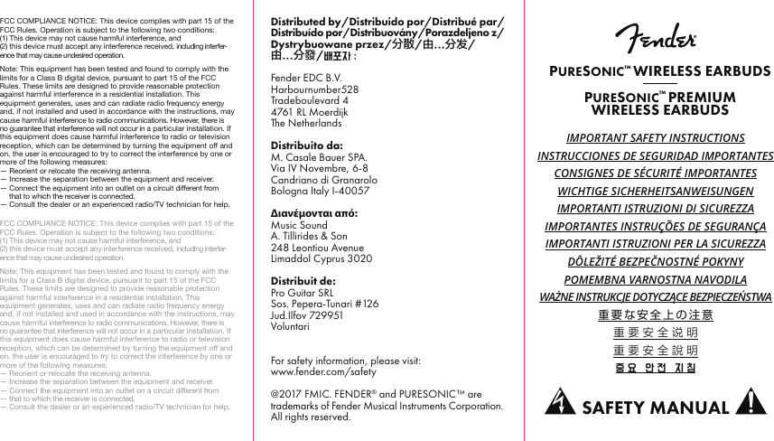 FCC COMPLIANCE NOTICE: This device complies with part 15 of the FCC Rules. Operation is subject to the following two conditions:(1) This device may not cause harmful interference, and(2) this device must accept any interference received, including interfer-ence that may cause undesired operation.Note: This equipment has been tested and found to comply with the limits for a Class B digital device, pursuant to part 15 of the FCC Rules. These limits are designed to provide reasonable protection against harmful interference in a residential installation. This equipment generates, uses and can radiate radio frequency energy and, if not installed and used in accordance with the instructions, may cause harmful interference to radio communications. However, there is no guarantee that interference will not occur in a particular installation. If this equipment does cause harmful interference to radio or television reception, which can be determined by turning the equipment o and on, the user is encouraged to try to correct the interference by one or more of the following measures:— Reorient or relocate the receiving antenna.— Increase the separation between the equipment and receiver.— Connect the equipment into an outlet on a circuit dierent from— that to which the receiver is connected.— Consult the dealer or an experienced radio/TV technician for help.FCC COMPLIANCE NOTICE: This device complies with part 15 of the FCC Rules. Operation is subject to the following two conditions:(1) This device may not cause harmful interference, and(2) this device must accept any interference received, including interfer-ence that may cause undesired operation.Note: This equipment has been tested and found to comply with the limits for a Class B digital device, pursuant to part 15 of the FCC Rules. These limits are designed to provide reasonable protection against harmful interference in a residential installation. This equipment generates, uses and can radiate radio frequency energy and, if not installed and used in accordance with the instructions, may cause harmful interference to radio communications. However, there is no guarantee that interference will not occur in a particular installation. If this equipment does cause harmful interference to radio or television reception, which can be determined by turning the equipment o and on, the user is encouraged to try to correct the interference by one or more of the following measures:— Reorient or relocate the receiving antenna.— Increase the separation between the equipment and receiver.— Connect the equipment into an outlet on a circuit dierent from— that to which the receiver is connected.— Consult the dealer or an experienced radio/TV technician for help.IMPORTANT SAFETY INSTRUCTIONSINSTRUCCIONES DE SEGURIDAD IMPORTANTESCONSIGNES DE SÉCURITÉ IMPORTANTESWICHTIGE SICHERHEITSANWEISUNGENIMPORTANTI ISTRUZIONI DI SICUREZZAIMPORTANTES INSTRUÇÕES DE SEGURANÇAIMPORTANTI ISTRUZIONI PER LA SICUREZZADÔLEŽITÉ BEZPEČNOSTNÉ POKYNYPOMEMBNA VARNOSTNA NAVODILAWAŻNE INSTRUKCJE DOTYCZĄCE BEZPIECZEŃSTWA重要な安全上の注意重要安全说明重要安全說明중요  안전  지침PURESONIC™ WIRELESS EARBUDSPURESONIC™ PREMIUMWIRELESS EARBUDSSAFETY MANUALDistributed by/Distribuido por/Distribué par/Distribuído por/Distribuovány/Porazdeljeno z/Dystrybuowane przez/分散/由...分发/由...分發/배포자 :Fender EDC B.V.Harbournumber528Tradeboulevard 44761 RL MoerdijkThe NetherlandsDistribuito da:M. Casale Bauer SPA.Via IV Novembre, 6-8Candriano di GranaroloBologna Italy I-40057Διανέμονται από:Music SoundA. Tillirides &amp; Son248 Leontiou AvenueLimaddol Cyprus 3020Distribuit de:Pro Guitar SRLSos. Pepera-Tunari #126Jud.Ilfov 729951VoluntariFor safety information, please visit:www.fender.com/safety@2017 FMIC. FENDER® and PURESONIC™ are trademarks of Fender Musical Instruments Corporation. All rights reserved.
