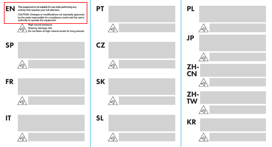 This equipment is not suitable for use while performing any activity that requires your full attention.CAUTION: Changes or modications not expressly approved by the party responsible for compliance could void the user’s authority to operate the equipment.High sound pressureHearing damage riskDo not listen at high volume levels for long periods.ENSP CZJPPT PLFR SKZH-CNZH-TWKRIT SL