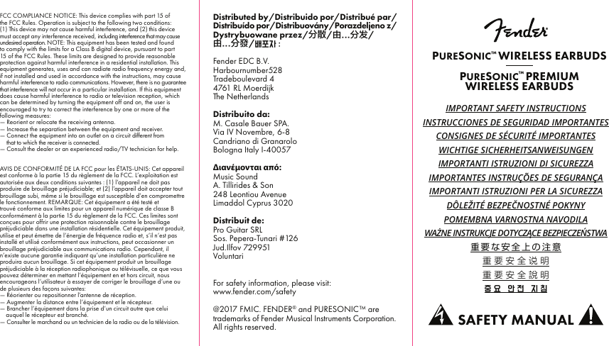 FCC COMPLIANCE NOTICE: This device complies with part 15 of the FCC Rules. Operation is subject to the following two conditions: (1) This device may not cause harmful interference, and (2) this device must accept any interference received, including interference that may cause undesired operation. NOTE:This equipment has been tested and found to comply with the limits for a Class B digital device, pursuant to part 15 of the FCC Rules. These limits are designed to provide reasonable protection against harmful interference in a residential installation. This equipment generates, uses and can radiate radio frequency energy and, if not installed and used in accordance with the instructions, may cause harmful interference to radio communications. However, there is no guarantee that interference will not occur in a particular installation. If this equipment does cause harmful interference to radio or television reception, which can be determined by turning the equipment off and on, the user is encouraged to try to correct the interference by one or more of the following measures:— Reorient or relocate the receiving antenna.— Increase the separation between the equipment and receiver.— Connect the equipment into an outlet on a circuit different from— that to which the receiver is connected.— Consult the dealer or an experienced radio/TV technician for help.AVIS DE CONFORMITÉ DE LA FCC pour les ÉTATS-UNIS: Cet appareil est conforme à la partie15 du règlement de la FCC. L’exploitation est autorisée aux deux conditions suivantes: (1)l’appareil ne doit pas produire de brouillage préjudiciable; et (2)l’appareil doit accepter tout brouillage subi, même si le brouillage est susceptible d’en compromettre le fonctionnement. REMARQUE: Cet équipement a été testé et trouvé conforme aux limites pour un appareil numérique de classe B conformément à la partie15 du règlement de la FCC. Ces limites sont conçues pour offrir une protection raisonnable contre le brouillage préjudiciable dans une installation résidentielle. Cet équipement produit, utilise et peut émettre de l’énergie de fréquence radio et, s’il n’est pas installé et utilisé conformément aux instructions, peut occasionner un brouillage préjudiciable aux communications radio. Cependant, il n’existe aucune garantie indiquant qu’une installation particulière ne produira aucun brouillage. Si cet équipement produit un brouillage préjudiciable à la réception radiophonique ou télévisuelle, ce que vous pouvez déterminer en mettant l’équipement en et hors circuit, nous encourageons l’utilisateur à essayer de corriger le brouillage d’une ou de plusieurs des façons suivantes:— Réorienter ou repositionner l’antenne de réception.— Augmenter la distance entre l’équipement et le récepteur.— Brancher l’équipement dans la prise d’un circuit autre que celui     auquel le récepteur est branché.— Consulter le marchand ou un technicien de la radio ou de la télévision.IMPORTANT SAFETY INSTRUCTIONSINSTRUCCIONES DE SEGURIDAD IMPORTANTESCONSIGNES DE SÉCURITÉ IMPORTANTESWICHTIGE SICHERHEITSANWEISUNGENIMPORTANTI ISTRUZIONI DI SICUREZZAIMPORTANTES INSTRUÇÕES DE SEGURANÇAIMPORTANTI ISTRUZIONI PER LA SICUREZZADÔLEŽITÉ BEZPEČNOSTNÉ POKYNYPOMEMBNA VARNOSTNA NAVODILAWAŻNE INSTRUKCJE DOTYCZĄCE BEZPIECZEŃSTWA重要な安全上の注意重要安全说明重要安全說明중요  안전  지침PURESONIC™ WIRELESS EARBUDSPURESONIC™ PREMIUMWIRELESS EARBUDSSAFETY MANUALDistributed by/Distribuido por/Distribué par/Distribuído por/Distribuovány/Porazdeljeno z/Dystrybuowane przez/分散/由...分发/由...分發/배포자 :Fender EDC B.V.Harbournumber528Tradeboulevard 44761 RL MoerdijkThe NetherlandsDistribuito da:M. Casale Bauer SPA.Via IV Novembre, 6-8Candriano di GranaroloBologna Italy I-40057Διανέμονται από:Music SoundA. Tillirides &amp; Son248 Leontiou AvenueLimaddol Cyprus 3020Distribuit de:Pro Guitar SRLSos. Pepera-Tunari #126Jud.Ilfov 729951VoluntariFor safety information, please visit:www.fender.com/safety@2017 FMIC. FENDER® and PURESONIC™ are trademarks of Fender Musical Instruments Corporation. All rights reserved.