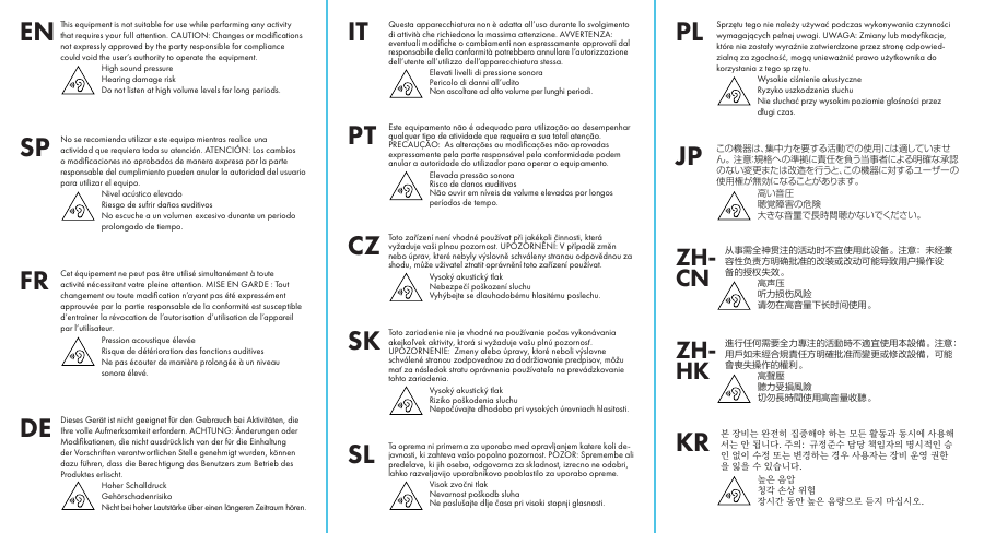 This equipment is not suitable for use while performing any activity that requires your full attention. CAUTION: Changes or modiﬁcations not expressly approved by the party responsible for compliance could void the user’s authority to operate the equipment.High sound pressureHearing damage riskDo not listen at high volume levels for long periods.ENNo se recomienda utilizar este equipo mientras realice una actividad que requiera toda su atención. ATENCIÓN: Los cambios o modiﬁcaciones no aprobados de manera expresa por la parte responsable del cumplimiento pueden anular la autoridad del usuario para utilizar el equipo.Nivel acústico elevadoRiesgo de sufrir daños auditivosNo escuche a un volumen excesivo durante un periodo prolongado de tiempo.SPDieses Gerät ist nicht geeignet für den Gebrauch bei Aktivitäten, die Ihre volle Aufmerksamkeit erfordern. ACHTUNG: Änderungen oder Modiﬁkationen, die nicht ausdrücklich von der für die Einhaltung der Vorschriften verantwortlichen Stelle genehmigt wurden, können dazu führen, dass die Berechtigung des Benutzers zum Betrieb des Produktes erlischt.Hoher SchalldruckGehörschadenrisikoNicht bei hoher Lautstärke über einen längeren Zeitraum hören.DEToto zařízení není vhodné používat při jakékoli činnosti, která vyžaduje vaši plnou pozornost. UPOZORNĚNÍ: V případě změn nebo úprav, které nebyly výslovně schváleny stranou odpovědnou za shodu, může uživatel ztratit oprávnění toto zařízení používat.Vysoký akustický tlakNebezpečí poškození sluchuVyhýbejte se dlouhodobému hlasitému poslechu.CZこの機器は、集中力を要する活動での使用には適していません。 注意：規格への準拠に責任を負う当事者による明確な承認のない変更または改造を行うと、この機器に対するユーザーの使用権が無効になることがあります。高い音圧聴覚障害の危険大きな音量で長時間聴かないでください。JPEste equipamento não é adequado para utilização ao desempenhar qualquer tipo de atividade que requeira a sua total atenção. PRECAUÇÃO:  As alterações ou modiﬁcações não aprovadas expressamente pela parte responsável pela conformidade podem anular a autoridade do utilizador para operar o equipamento.Elevada pressão sonoraRisco de danos auditivosNão ouvir em níveis de volume elevados por longos períodos de tempo.PTSprzętu tego nie należy używać podczas wykonywania czynności wymagających pełnej uwagi. UWAGA: Zmiany lub modyﬁkacje, które nie zostały wyraźnie zatwierdzone przez stronę odpowied-zialną za zgodność, mogą unieważnić prawo użytkownika do korzystania z tego sprzętu.Wysokie ciśnienie akustyczneRyzyko uszkodzenia słuchuNie słuchać przy wysokim poziomie głośności przez długi czas.PLCet équipement ne peut pas être utilisé simultanément à toute activité nécessitant votre pleine attention. MISE EN GARDE: Tout changement ou toute modiﬁcation n’ayant pas été expressément approuvée par la partie responsable de la conformité est susceptible d’entraîner la révocation de l’autorisation d’utilisation de l’appareil par l’utilisateur.Pression acoustique élevéeRisque de détérioration des fonctions auditivesNe pas écouter de manière prolongée à un niveau sonore élevé.FRToto zariadenie nie jevhodné napoužívanie počas vykonávania akejkoľvek aktivity, ktorá sivyžaduje vašu plnú pozornosť. UPOZORNENIE:  Zmeny alebo úpravy, ktoré neboli výslovne schválené stranou zodpovednou zadodržiavanie predpisov, môžu mať zanásledok stratu oprávnenia používateľa naprevádzkovanie tohto zariadenia.Vysoký akustický tlakRiziko poškodenia sluchuNepočúvajte dlhodobo pri vysokých úrovniach hlasitosti.SK从事需全神贯注的活动时不宜使用此设备。注意：未经兼容性负责方明确批准的改装或改动可能导致用户操作设备的授权失效。高声压听力损伤风险请勿在高音量下长时间使用。ZH-CN進行任何需要全力專注的活動時不適宜使用本設備。注意：用戶如未經合規責任方明確批准而變更或修改設備，可能會喪失操作的權利。高聲壓聽力受損風險切勿長時間使用高音量收聽。ZH-HK󻕿󽨪󼀬󻛋󺬛󽨪󻻋󼂋󽀏󽨪󼉘󼆘󼷻󻸃󽨪󼷟󺬛󽨪󻌯󺵧󽨪󼻣󺱠󺖃󽨪󺱠󻭣󻹗󽨪󻤳󻼰󼷻󻦣󺬛󽨪󻷏󽨪󺲰󺭏󺭫󼆃󻿟󺙣󼂜󼆇󻪟󽨪󺭻󺮀󽨪󼓌󼀋󼀗󻿟󽨪󻌌󻭣󼂈󻿿󽨪󻭀󻿿󽨪󻹍󻿻󽨪󻪟󼂜󽨪󺺗󺬛󽨪󻕇󺕄󼷟󺬛󽨪󺕄󻼷󽨪󻤳󻼰󼀗󺬛󽨪󼀬󻛋󽨪󻼻󻺈󽨪󺘓󼷣󻿋󽨪󼀊󻿋󽨪󻪟󽨪󼀏󻬼󺭏󺭫󺨙󻿇󽨪󻿓󻷜󼔴󺒈󽨪󻨗󻥈󽨪󻾋󼹟󼀬󻭣󺒋󽨪󺱠󻷏󽨪󺨙󻿇󽨪󻿓󻁐󻿃󻃣󽨪󺵪󼉇󽨪󻉏󻭴󻭣󻺫KRQuesta apparecchiatura non è adatta all’uso durante lo svolgimento di attività che richiedono la massima attenzione. AVVERTENZA: eventuali modiﬁche o cambiamenti non espressamente approvati dal responsabile della conformità potrebbero annullare l’autorizzazione dell’utente all’utilizzo dell’apparecchiatura stessa.Elevati livelli di pressione sonoraPericolo di danni all’uditoNon ascoltare ad alto volume per lunghi periodi.ITTa oprema ni primerna za uporabo med opravljanjem katere koli de-javnosti, ki zahteva vašo popolno pozornost. POZOR: Spremembe ali predelave, ki jih oseba, odgovorna za skladnost, izrecno ne odobri, lahko razveljavijo uporabnikovo pooblastilo za uporabo opreme.Visok zvočni tlakNevarnost poškodb sluhaNe poslušajte dlje časa pri visoki stopnji glasnosti.SL