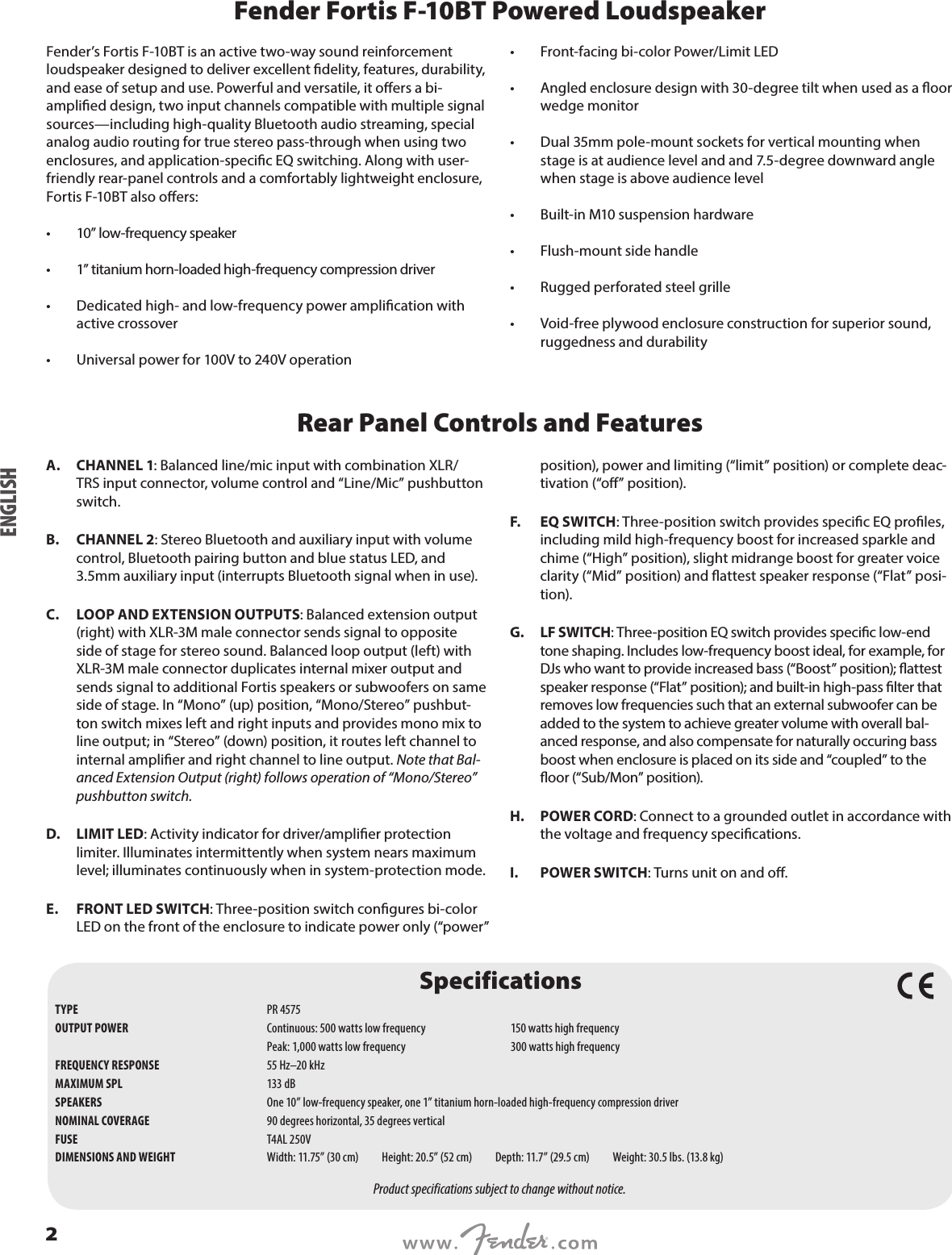 Fender Fortis F-10BT Powered LoudspeakerFender’s Fortis F-10BT is an active two-way sound reinforcement loudspeaker designed to deliver excellent delity, features, durability, and ease of setup and use. Powerful and versatile, it oers a bi-amplied design, two input channels compatible with multiple signal sources—including high-quality Bluetooth audio streaming, special analog audio routing for true stereo pass-through when using two enclosures, and application-specic EQ switching. Along with user-friendly rear-panel controls and a comfortably lightweight enclosure, Fortis F-10BT also oers: •  10” low-frequency speaker•  1” titanium horn-loaded high-frequency compression driver •  Dedicated high- and low-frequency power amplication with active crossover •  Universal power for 100V to 240V operation •  Front-facing bi-color Power/Limit LED •  Angled enclosure design with 30-degree tilt when used as a oor wedge monitor •  Dual 35mm pole-mount sockets for vertical mounting when stage is at audience level and and 7.5-degree downward angle when stage is above audience level •  Built-in M10 suspension hardware •  Flush-mount side handle •  Rugged perforated steel grille •  Void-free plywood enclosure construction for superior sound, ruggedness and durabilityRear Panel Controls and FeaturesA.  CHANNEL 1: Balanced line/mic input with combination XLR/TRS input connector, volume control and “Line/Mic” pushbutton switch.B.  CHANNEL 2: Stereo Bluetooth and auxiliary input with volume control, Bluetooth pairing button and blue status LED, and 3.5mm auxiliary input (interrupts Bluetooth signal when in use).C.  LOOP AND EXTENSION OUTPUTS: Balanced extension output (right) with XLR-3M male connector sends signal to opposite side of stage for stereo sound. Balanced loop output (left) with XLR-3M male connector duplicates internal mixer output and sends signal to additional Fortis speakers or subwoofers on same side of stage. In “Mono” (up) position, “Mono/Stereo” pushbut-ton switch mixes left and right inputs and provides mono mix to line output; in “Stereo” (down) position, it routes left channel to internal amplier and right channel to line output. Note that Bal-anced Extension Output (right) follows operation of “Mono/Stereo” pushbutton switch.D.  LIMIT LED: Activity indicator for driver/amplier protection limiter. Illuminates intermittently when system nears maximum level; illuminates continuously when in system-protection mode. E.  FRONT LED SWITCH: Three-position switch congures bi-color LED on the front of the enclosure to indicate power only (“power” position), power and limiting (“limit” position) or complete deac-tivation (“o” position).F.  EQ SWITCH: Three-position switch provides specic EQ proles, including mild high-frequency boost for increased sparkle and chime (“High” position), slight midrange boost for greater voice clarity (“Mid” position) and attest speaker response (“Flat” posi-tion).G.  LF SWITCH: Three-position EQ switch provides specic low-end tone shaping. Includes low-frequency boost ideal, for example, for DJs who want to provide increased bass (“Boost” position); attest speaker response (“Flat” position); and built-in high-pass lter that removes low frequencies such that an external subwoofer can be added to the system to achieve greater volume with overall bal-anced response, and also compensate for naturally occuring bass boost when enclosure is placed on its side and “coupled” to the oor (“Sub/Mon” position).H.  POWER CORD: Connect to a grounded outlet in accordance with the voltage and frequency specications.I.  POWER SWITCH: Turns unit on and o.SpecificationsTYPE  PR 4575OUTPUT POWER  Continuous: 500 watts low frequency  150 watts high frequency   Peak: 1,000 watts low frequency  300 watts high frequencyFREQUENCY RESPONSE  55 Hz–20 kHz MAXIMUM SPL  133 dBSPEAKERS  One 10” low-frequency speaker, one 1” titanium horn-loaded high-frequency compression driverNOMINAL COVERAGE  90 degrees horizontal, 35 degrees verticalFUSE  T4AL 250VDIMENSIONS AND WEIGHT  Width: 11.75” (30 cm)          Height: 20.5” (52 cm)          Depth: 11.7” (29.5 cm)          Weight: 30.5 lbs. (13.8 kg)Product specifications subject to change without notice.ENGLISH2