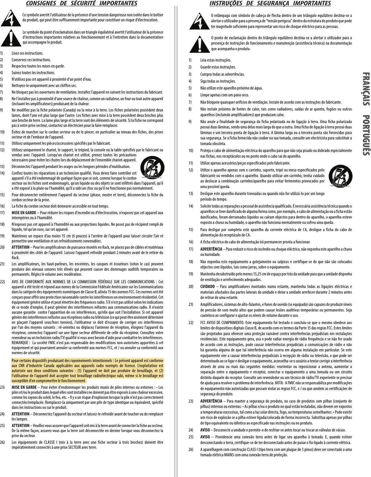 CONSIGNES   DE   SÉCURITÉ   IMPORTANTES Ce symbole avertit l&apos;utilisateur de la présence d’une tension dangereuse non isolée dans le boîtier du produit, qui peut être suffisamment importante pour constituer un risque d&apos;électrocution. Le symbole du point d’exclamation dans un triangle équilatéral avertit l’utilisateur de la présence d’instructions importantes relatives au fonctionnement et à l&apos;entretien dans la documentation qui accompagne le produit.1)  Lisez ces instructions.2)   Conservez ces instructions.3)   Respectez toutes les mises en garde.4)   Suivez toutes les instructions.5)   N’utilisez pas cet appareil à proximité d’un point d’eau.6)   Nettoyez-le uniquement avec un chiffon sec.7)   Ne bloquez pas les ouvertures de ventilation. Installez l&apos;appareil en suivant les instructions du fabricant.8)   Ne l’installez pas à proximité d’une source de chaleur, comme un radiateur, un four ou tout autre appareil (incluant les amplificateurs) produisant de la chaleur.9)   Ne modifiez pas la fiche polarisée (Canada) ou la mise à la terre. Les fiches polarisées possèdent deux lames, dont l’une est plus large que l’autre. Les fiches avec mise à la terre possèdent deux broches plus une broche de terre. La lame plus large et la terre sont des éléments de sécurité. Si la fiche ne correspond pas à votre prise secteur, contactez un électricien pour la faire remplacer.10)   Évitez de marcher sur le cordon secteur ou de le pincer, en particulier au niveau des fiches, des prises secteur et de l&apos;embase de l’appareil.11)   Utilisez uniquement les pièces/accessoires spécifiés par le fabricant.12)   Utilisez uniquement le chariot, le support, le trépied, la console ou la table spécifiés par le fabricant ou vendus  avec  l’appareil.  Lorsqu&apos;un  chariot  est  utilisé,  prenez  toutes  les  précautions nécessaires pour éviter les chutes lors du déplacement de l’ensemble chariot-appareil.13)   Déconnectez l’appareil pendant les orages ou les longues périodes d&apos;inutilisation.14)   Confiez toutes les réparations à un technicien qualifié. Vous devez faire contrôler cet appareil s&apos;il a été endommagé de quelque façon que ce soit, comme lorsque le cordon secteur ou les fiches sont endommagés, qu&apos;un liquide ou des objets se sont infiltrés dans l’appareil, qu&apos;il a été exposé à la pluie ou l’humidité, qu&apos;il a subi un choc ou qu&apos;il ne fonctionne pas normalement.15)   Pour déconnecter entièrement  l’appareil du  secteur  (phase,  neutre et terre), déconnectez  la fiche du cordon secteur de la prise.16)   La fiche du cordon secteur doit demeurer accessible en tout temps.17)   MISE EN GARDE – Pour réduire les risques d’incendie ou d&apos;électrocution, n’exposez pas cet appareil aux intempéries ou à l&apos;humidité.18)   N’exposez pas cet appareil à l’humidité ou aux projections liquides. Ne posez pas de récipient rempli de liquide, tel qu&apos;un vase, sur cet appareil.19)   Maintenez  un espace  d’au moins 15 cm (6 pouces)  à l&apos;arrière de l&apos;appareil  pour  laisser  circuler  l’air et permettre une ventilation et un refroidissement convenables.20)   ATTENTION – Pour les amplificateurs de puissance montés en Rack, ne placez pas de câbles et matériaux à proximité des côtés de l’appareil. Laissez l&apos;appareil refroidir pendant 2 minutes avant de le retirer du Rack.21)   Les  amplificateurs,  les  haut-parleurs,  les  enceintes,  les  casques  et  écouteurs  (selon  le  cas)  peuvent produire  des  niveaux  sonores  très  élevés  qui  peuvent causer  des  dommages  auditifs  temporaires  ou permanents. Réglez le volume avec modération.22)  AVIS  DE  CONFORMITÉ  AUX  NORMES  DE  LA  COMMISSION  FÉDÉRALE  SUR  LES  COMMUNICATIONS:  Cet appareil a été testé et répond aux nomes de la Commission Fédérale Américaine sur les Communications dans la catégorie des équipements numériques de Classe B, alinéa 15 des normes FCC. Ces normes ont été conçues pour offrir une protection raisonnable contre les interférences en environnement résidentiel. Cet équipement génère utilise et peut émettre des fréquences radio. S’il n’est pas utilisé selon les indications de ce mode d’emploi, il peut générer des interférences néfastes aux communications radio. Il n’existe aucune garantie  contre l’apparition de ces interférences, qu’elle que soit l’installation. Si cet appareil génère des interférences néfastes aux réceptions radio ou télévision (ce qui peut être aisément déterminé en  plaçant  l’appareil  sous/hors  tension),  l’utilisateur  se  doit  d’essayer  de  corriger  ces  interférences par  l’un  des moyens  suivants  : ré-orientez  ou déplacez  l’antenne  de réception, éloignez  l’appareil du récepteur, connectez l’appareil  sur une  ligne  secteur différente  de celle du récepteur. Consultez  votre revendeur ou un technicien radio/TV qualifié si vous avez besoin d’aide pour combattre les interférences.   REMARQUE :  La société FMIC n’est  pas responsable  des modifications non-autorisées  apportées à cet équipement et qui pourraient annuler sa conformité aux normes FCC, et/ou annuler sa conformité aux normes de sécurité.  Pour certains dispositifs produisant des rayonnements intentionnels : Le présent appareil est conforme aux  CNR  d’Industrie  Canada  applicables  aux  appareils  radio  exempts  de  licence.  L’exploitation  est autorisée  aux  deux  conditions  suivantes  :  (1)  l’appareil  ne  doit  pas  produire  de  brouillage,  et  (2) l’utilisateur  de l’appareil  doit  accepter  tout  brouillage  radioélectrique subi,  même  si le brouillage est susceptible d’en compromettre le fonctionnement.23) MISE EN GARDE – Pour éviter d&apos;endommager les produits munis de piles internes ou externes: • Les piles et/ou le produit dans lequel elles sont installées ne doivent pas être exposés à une chaleur excessive, comme les rayons du soleil, le feu, etc. • Il y a un risque d’explosion lorsque la pile n’est pas correctement connectée/remplacée. Remplacez-la uniquement par une pile de type identique ou équivalent, spécifié dans les instructions ou sur le produit.24) ATTENTION – Déconnectez l&apos;appareil du secteur et laissez-le refroidir avant de toucher ou de remplacer les lampes.25) ATTENTION – Veuillez vous assurer que l&apos;appareil soit mis à la terre avant de connecter la fiche au secteur. De la même façon, assurez-vous que la terre soit déconnectée en dernier lorsque vous déconnectez la prise du secteur.26)  Les  équipements  de  CLASSE  I  (mis  à  la  terre  avec  une  fiche  secteur  à  trois  broches)  doivent  être impérativement connectés à une prise SECTEUR avec terre.INSTRUÇÕES   DE   SEGURANÇA   IMPORTANTES O relâmpago com símbolo de cabeça de flecha dentro de um triângulo equilátero destina-se a alertar o utilizador para a presença de “tensão perigosa” dentro da estrutura do produto que pode ter magnitude suficiente para representar um risco de choque eléctrico para as pessoas.O ponto de  exclamação  dentro do  triângulo equilátero destina-se  a alertar o utilizador para  a presença de instruções de funcionamento e manutenção (assistência técnica) na documentação que acompanha o produto.1)   Leia estas instruções.2)   Guarde estas instruções.3)   Cumpra todas as advertências.4)   Siga todas as instruções.5)   Não utilize este aparelho próximo de água.6)   Limpe apenas com um pano seco.7)   Não bloqueie quaisquer orifícios de ventilação. Instale de acordo com as instruções do fabricante.8)   Não  instale  próximo  de  fontes  de  calor, tais  como  radiadores,  saídas  de ar  quente,  fogões  ou outros aparelhos (incluindo amplificadores) que produzam calor.9)   Não  anule a  finalidade  de  segurança  da ficha  polarizada  ou de  ligação à  terra.  Uma ficha polarizada possui duas lâminas, sendo uma delas mais larga do que a outra. Uma ficha de ligação à terra possui duas lâminas e um terceira ponta de ligação à terra. A lâmina larga ou a terceira ponta são fornecidas para sua segurança. Se a ficha fornecida não couber na sua tomada, consulte um electricista para substituir a tomada obsoleta.10)   Proteja o cabo de alimentação eléctrica do aparelho para que não seja pisado ou dobrado especialmente nas fichas, nos receptáculos ou no ponto onde o cabo sai do aparelho.11)   Utilize apenas acessórios/peças especificados pelo fabricante.12)   Utilize o aparelho apenas com o carrinho, suporte, tripé ou mesa especificados pelo fabricante ou vendidos com o aparelho. Quando utilizar um carrinho, tenha cuidado ao deslocar a combinação  carrinho/aparelho para evitar ferimentos provocados por uma possível queda.13)   Desligue este aparelho durante trovoadas ou quando não for utilizá-lo por um longo período de tempo.14)   Solicite todas as reparações a pessoal de assistência qualificado. É necessária assistência técnica quando o aparelhos se tiver danificado de alguma forma como, por exemplo, o cabo de alimentação ou a ficha estão danificados, foram derramados líquidos ou caíram objectos para dentro do aparelho, o aparelho esteve exposto a chuva ou humidade, o aparelho não funciona normalmente ou sofreu uma queda.15)   Para  desligar  por  completo  este  aparelho  da  corrente  eléctrica  de  CA,  desligue  a  ficha  do  cabo  de alimentação do receptáculo de CA.16)   A ficha eléctrica do cabo de alimentação irá permanecer pronta a funcionar.17)   ADVERTÊNCIA – Para reduzir o risco de incêndio ou choque eléctrico, não exponha este aparelho a chuva ou humidade.18)   Não  exponha  este  equipamento  a gotejamento ou  salpicos  e certifique-se  de  que não são  colocados objectos com líquidos, tais como jarras, sobre o equipamento.19)   Mantenha desobstruído pelo menos 15,25 cm de espaço por trás da unidade para que a unidade disponha de ventilação e arrefecimento adequados.20)   CUIDADO  –  Para  amplificadores  montados  numa  estante,  mantenha  todas  as  ligações  eléctricas  e materiais afastados das partes laterais da unidade e deixe a unidade arrefecer durante 2 minutos antes de retirar de uma estante.21)   Amplificadores, sistemas de alto-falantes, e fones de ouvido (se equipado) são capazes de produzir níveis de pressão  de som muito  altos  que podem causar lesões auditivas temporárias ou permanentes. Seja cauteloso ao configurar e ajustar os níveis de volume durante o uso.22)  FCC  AVISO  DE CUMPRIMENTO: Este  equipamento foi  testado  e concluiu-se  que  o mesmo  obedece  aos limites de dispositivos digitais Classe B, de acordo com os termos da Parte 15 das regras FCC. Estes limites são projetados  para  oferecer  uma proteção razoável  contra  interferências  prejudiciais  em instalações residenciais. Este equipamento gera, usa e pode radiar energia de rádio frequência e se não for usado de  acordo  com  as  instruções,  pode  causar  interferências  prejudiciais  a  comunicações  de  rádio  e não há  garantia  alguma  de que  tal  interferência  não ocorra  em alguma  instalação em  particular. Se este equipamento vier a causar interferências prejudiciais à recepção de rádio ou televisão, o que pode ser determinado ao se ligar e desligar o equipamento, aconselha-se o usuário a tentar corrigir a interferência através  de  uma  ou  mais  das  seguintes  medidas:  reorientar  ou  reposicionar  a  antena,  aumentar  a separação  entre  o  equipamento  e  receptor,  conectar  o  equipamento  a  uma  tomada  ou  um  circuito distinto daquele do receptor. Consulte um revendedor ou um técnico de rádio/TV experiente se precisar de ajuda para resolver o problema de interferência. NOTA:  A FMIC não se responsabiliza por modificações de equipamento não autorizadas que possam violar as regras FCC, e / ou que anulem as certificações de segurança do produto.23)   ADVERTÊNCIA  – Para  manter a segurança  do produto, no  caso de  produtos com pilhas  (conjunto de pilhas) internas ou externas: • As pilhas e/ou o produto no qual estão instaladas, não devem ser expostos a temperaturas excessivas, tal como a luz solar directa, fogo, ou temperaturas semelhantes. • Pode existir um risco de explosão se a pilha estiver ligada/colocada de forma incorrecta. Substitua apenas por pilhas de tipo equivalente ou idêntico ao especificado nas instruções ou no produto.24) AVISO – Desconecte a unidade e permite-o de resfriar-se antes tocar ou trocar as válvulas de vácuo.25) AVISO  –  Providencie  uma  conexão  terra  antes  de  ligar  seu  aparelho  à  tomada.  E,  quando  estiver desconectando o terra, certifique-se de ter desconectado antes de puxar o fio ligado à corrente elétrica.26)  A aparelhagem com construçãoCLASS I (tipo terra com um plugue de 3 pinos) deve ser conectado a uma tomada elétricaMAINScom uma conexão terra de proteção.FRANÇAIS PORTUGUÊSFRANÇAIS PORTUGUÊS