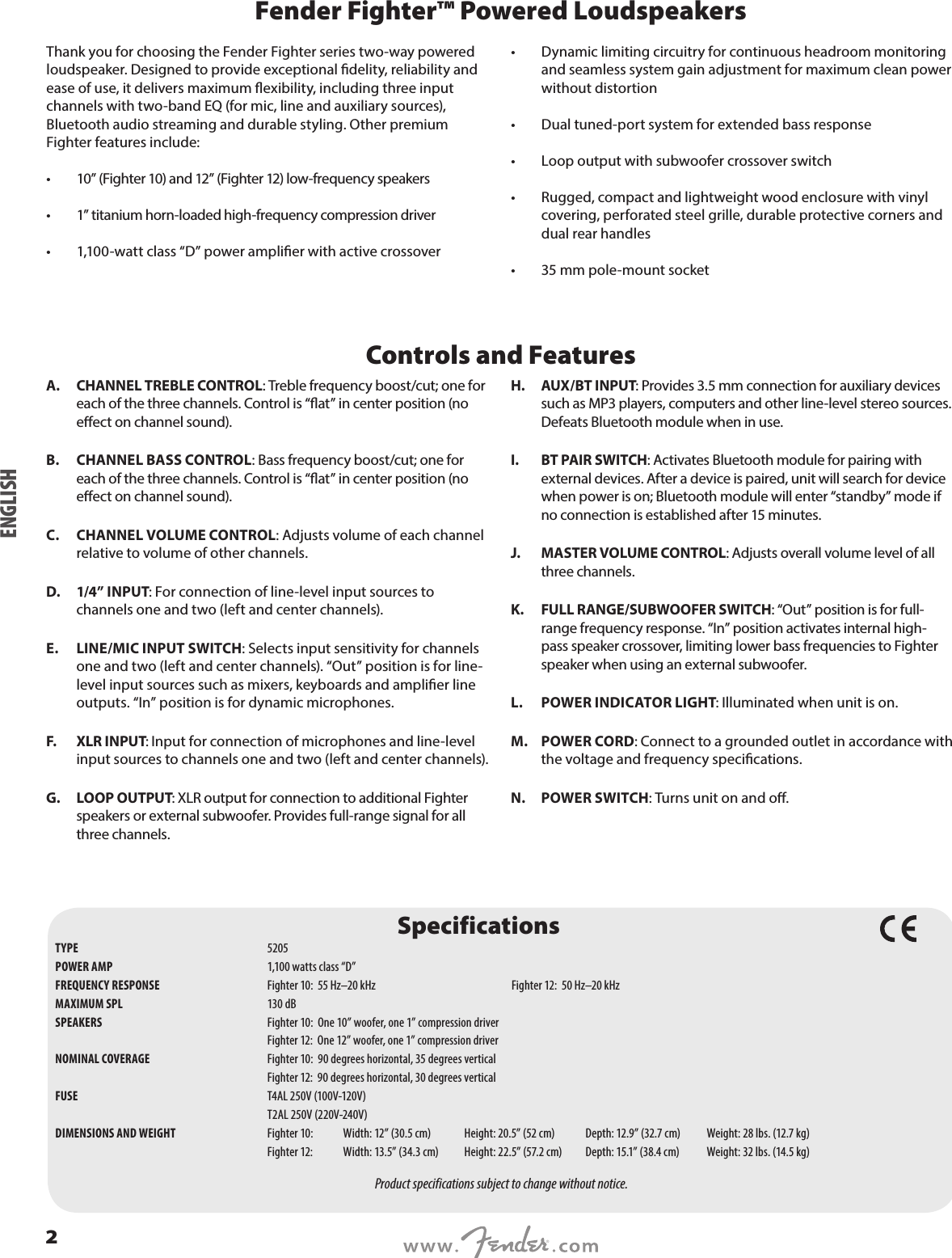 Fender Fighter™ Powered LoudspeakersThank you for choosing the Fender Fighter series two-way powered loudspeaker. Designed to provide exceptional delity, reliability and ease of use, it delivers maximum exibility, including three input channels with two-band EQ (for mic, line and auxiliary sources), Bluetooth audio streaming and durable styling. Other premium Fighter features include: •  10” (Fighter 10) and 12” (Fighter 12) low-frequency speakers•  1” titanium horn-loaded high-frequency compression driver •  1,100-watt class “D” power amplier with active crossover •  Dynamic limiting circuitry for continuous headroom monitoring and seamless system gain adjustment for maximum clean power without distortion •  Dual tuned-port system for extended bass response •  Loop output with subwoofer crossover switch •  Rugged, compact and lightweight wood enclosure with vinyl covering, perforated steel grille, durable protective corners and dual rear handles  •  35 mm pole-mount socketControls and FeaturesA.  CHANNEL TREBLE CONTROL: Treble frequency boost/cut; one for each of the three channels. Control is “at” in center position (no eect on channel sound).B.  CHANNEL BASS CONTROL: Bass frequency boost/cut; one for each of the three channels. Control is “at” in center position (no eect on channel sound).C.  CHANNEL VOLUME CONTROL: Adjusts volume of each channel relative to volume of other channels. D.  1/4” INPUT: For connection of line-level input sources to channels one and two (left and center channels).E.  LINE/MIC INPUT SWITCH: Selects input sensitivity for channels one and two (left and center channels). “Out” position is for line-level input sources such as mixers, keyboards and amplier line outputs. “In” position is for dynamic microphones. F.  XLR INPUT: Input for connection of microphones and line-level input sources to channels one and two (left and center channels).G.  LOOP OUTPUT: XLR output for connection to additional Fighter speakers or external subwoofer. Provides full-range signal for all three channels. H.  AUX/BT INPUT: Provides 3.5 mm connection for auxiliary devices such as MP3 players, computers and other line-level stereo sources. Defeats Bluetooth module when in use.I.  BT PAIR SWITCH: Activates Bluetooth module for pairing with external devices. After a device is paired, unit will search for device when power is on; Bluetooth module will enter “standby” mode if no connection is established after 15 minutes.J.  MASTER VOLUME CONTROL: Adjusts overall volume level of all three channels.K.  FULL RANGE/SUBWOOFER SWITCH: “Out” position is for full-range frequency response. “In” position activates internal high-pass speaker crossover, limiting lower bass frequencies to Fighter speaker when using an external subwoofer.L.  POWER INDICATOR LIGHT: Illuminated when unit is on.M.  POWER CORD: Connect to a grounded outlet in accordance with the voltage and frequency specications.N.  POWER SWITCH: Turns unit on and o.ENGLISHSpecificationsTYPE  5205POWER AMP  1,100 watts class “D”FREQUENCY RESPONSE  Fighter 10:  55 Hz–20 kHz  Fighter 12:  50 Hz–20 kHz MAXIMUM SPL  130 dBSPEAKERS  Fighter 10:  One 10” woofer, one 1” compression driver  Fighter 12:  One 12” woofer, one 1” compression driverNOMINAL COVERAGE  Fighter 10:  90 degrees horizontal, 35 degrees vertical  Fighter 12:  90 degrees horizontal, 30 degrees verticalFUSE  T4AL 250V (100V-120V)  T2AL 250V (220V-240V)DIMENSIONS AND WEIGHT  Fighter 10: Width: 12” (30.5 cm)  Height: 20.5” (52 cm)  Depth: 12.9” (32.7 cm)  Weight: 28 lbs. (12.7 kg)  Fighter 12:  Width: 13.5” (34.3 cm)  Height: 22.5” (57.2 cm)  Depth: 15.1” (38.4 cm)  Weight: 32 lbs. (14.5 kg)Product specifications subject to change without notice.2