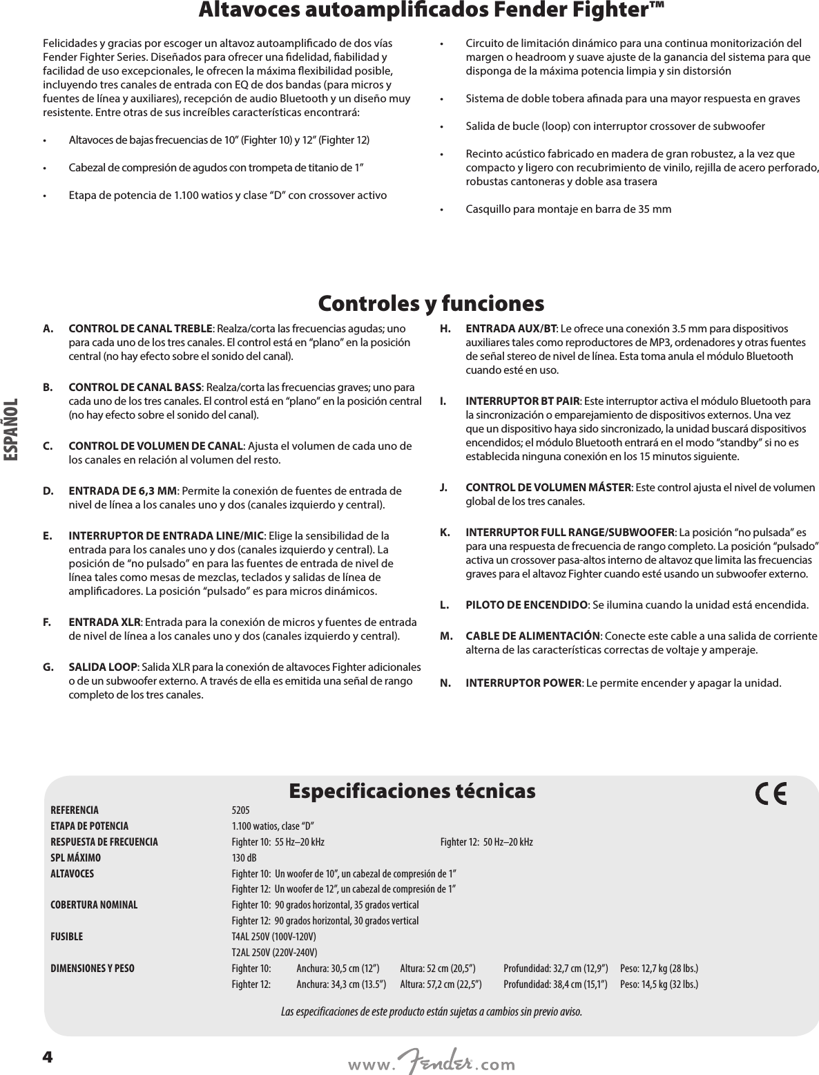 Altavoces autoamplicados Fender Fighter™Felicidades y gracias por escoger un altavoz autoamplicado de dos vías Fender Fighter Series. Diseñados para ofrecer una delidad, abilidad y facilidad de uso excepcionales, le ofrecen la máxima exibilidad posible, incluyendo tres canales de entrada con EQ de dos bandas (para micros y fuentes de línea y auxiliares), recepción de audio Bluetooth y un diseño muy resistente. Entre otras de sus increíbles características encontrará: •  Altavoces de bajas frecuencias de 10” (Fighter 10) y 12” (Fighter 12) •  Cabezal de compresión de agudos con trompeta de titanio de 1”  •  Etapa de potencia de 1.100 watios y clase “D” con crossover activo •  Circuito de limitación dinámico para una continua monitorización del margen o headroom y suave ajuste de la ganancia del sistema para que disponga de la máxima potencia limpia y sin distorsión •  Sistema de doble tobera anada para una mayor respuesta en graves •  Salida de bucle (loop) con interruptor crossover de subwoofer •  Recinto acústico fabricado en madera de gran robustez, a la vez que compacto y ligero con recubrimiento de vinilo, rejilla de acero perforado, robustas cantoneras y doble asa trasera  •  Casquillo para montaje en barra de 35 mmControles y funcionesA.  CONTROL DE CANAL TREBLE: Realza/corta las frecuencias agudas; uno para cada uno de los tres canales. El control está en “plano” en la posición central (no hay efecto sobre el sonido del canal).B.  CONTROL DE CANAL BASS: Realza/corta las frecuencias graves; uno para cada uno de los tres canales. El control está en “plano” en la posición central (no hay efecto sobre el sonido del canal).C.  CONTROL DE VOLUMEN DE CANAL: Ajusta el volumen de cada uno de los canales en relación al volumen del resto. D.  ENTRADA DE 6,3 MM: Permite la conexión de fuentes de entrada de nivel de línea a los canales uno y dos (canales izquierdo y central).E.  INTERRUPTOR DE ENTRADA LINE/MIC: Elige la sensibilidad de la entrada para los canales uno y dos (canales izquierdo y central). La posición de “no pulsado” en para las fuentes de entrada de nivel de línea tales como mesas de mezclas, teclados y salidas de línea de amplicadores. La posición “pulsado” es para micros dinámicos. F.  ENTRADA XLR: Entrada para la conexión de micros y fuentes de entrada de nivel de línea a los canales uno y dos (canales izquierdo y central).G.  SALIDA LOOP: Salida XLR para la conexión de altavoces Fighter adicionales o de un subwoofer externo. A través de ella es emitida una señal de rango completo de los tres canales. H.   ENTRADA  AUX/BT: Le ofrece una conexión 3.5 mm para dispositivos auxiliares tales como reproductores de MP3, ordenadores y otras fuentes de señal stereo de nivel de línea. Esta toma anula el módulo Bluetooth cuando esté en uso.I.  INTERRUPTOR BT PAIR: Este interruptor activa el módulo Bluetooth para la sincronización o emparejamiento de dispositivos externos. Una vez que un dispositivo haya sido sincronizado, la unidad buscará dispositivos encendidos; el módulo Bluetooth entrará en el modo “standby” si no es establecida ninguna conexión en los 15 minutos siguiente.J.  CONTROL DE VOLUMEN MÁSTER: Este control ajusta el nivel de volumen global de los tres canales.K.  INTERRUPTOR FULL RANGE/SUBWOOFER: La posición “no pulsada” es para una respuesta de frecuencia de rango completo. La posición “pulsado” activa un crossover pasa-altos interno de altavoz que limita las frecuencias graves para el altavoz Fighter cuando esté usando un subwoofer externo.L.  PILOTO DE ENCENDIDO: Se ilumina cuando la unidad está encendida.M.  CABLE DE ALIMENTACIÓN: Conecte este cable a una salida de corriente alterna de las características correctas de voltaje y amperaje.N.  INTERRUPTOR POWER: Le permite encender y apagar la unidad.Especificaciones técnicasREFERENCIA  5205ETAPA DE POTENCIA  1.100 watios, clase “D”RESPUESTA DE FRECUENCIA  Fighter 10:  55 Hz–20 kHz  Fighter 12:  50 Hz–20 kHz SPL MÁXIMO  130 dBALTAVOCES  Fighter 10:  Un woofer de 10”, un cabezal de compresión de 1”   Fighter 12:  Un woofer de 12”, un cabezal de compresión de 1” COBERTURA NOMINAL  Fighter 10:  90 grados horizontal, 35 grados vertical  Fighter 12:  90 grados horizontal, 30 grados verticalFUSIBLE  T4AL 250V (100V-120V)  T2AL 250V (220V-240V)DIMENSIONES Y PESO  Fighter 10: Anchura: 30,5 cm (12”)  Altura: 52 cm (20,5”)  Profundidad: 32,7 cm (12,9”)  Peso: 12,7 kg (28 lbs.)  Fighter 12:  Anchura: 34,3 cm (13.5”)  Altura: 57,2 cm (22,5”)  Profundidad: 38,4 cm (15,1”)  Peso: 14,5 kg (32 lbs.)Las especificaciones de este producto están sujetas a cambios sin previo aviso.ESPAÑOL4