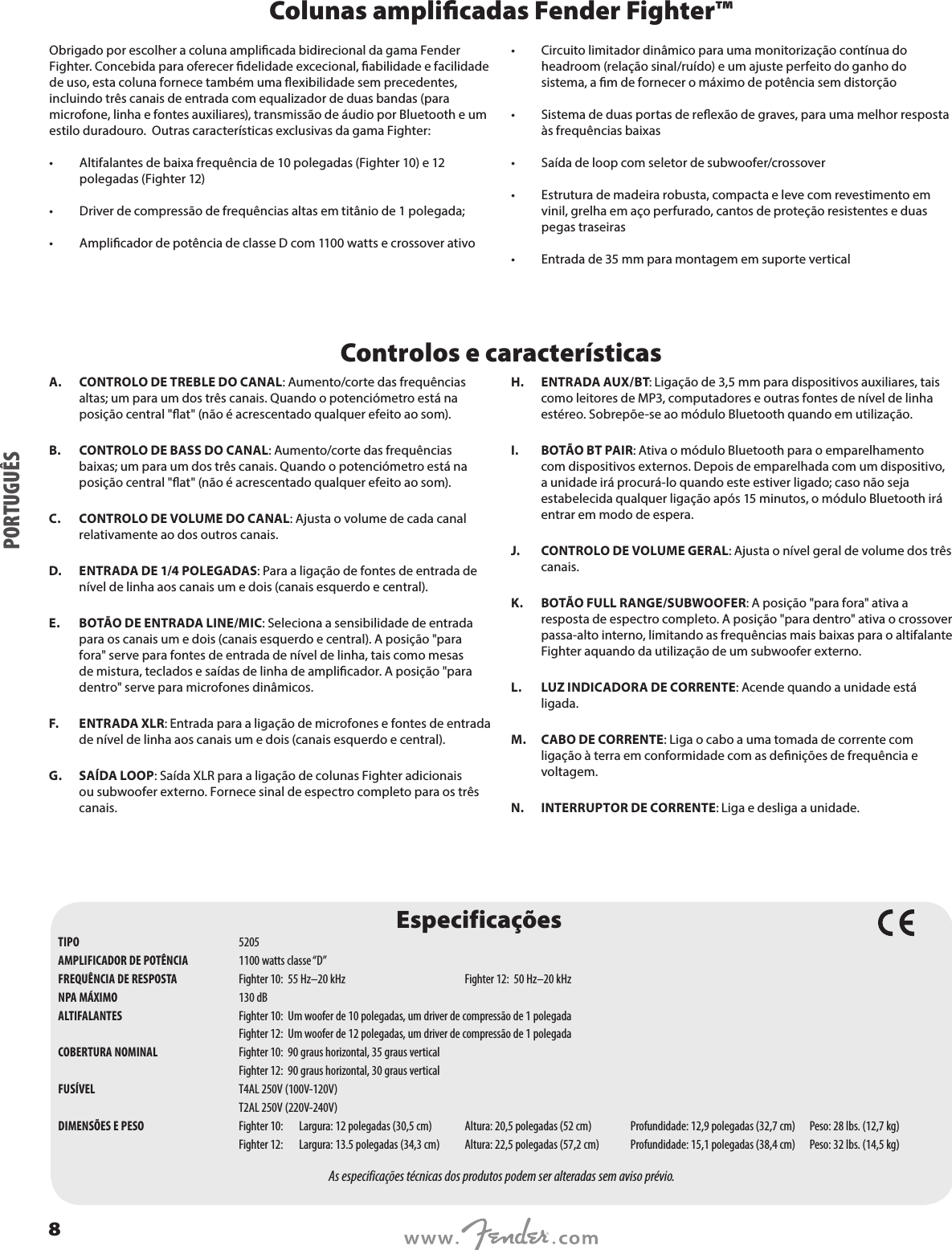 Colunas amplicadas Fender Fighter™ Obrigado por escolher a coluna amplicada bidirecional da gama Fender Fighter. Concebida para oferecer delidade excecional, abilidade e facilidade de uso, esta coluna fornece também uma exibilidade sem precedentes, incluindo três canais de entrada com equalizador de duas bandas (para microfone, linha e fontes auxiliares), transmissão de áudio por Bluetooth e um estilo duradouro.  Outras características exclusivas da gama Fighter: •  Altifalantes de baixa frequência de 10 polegadas (Fighter 10) e 12 polegadas (Fighter 12)•  Driver de compressão de frequências altas em titânio de 1 polegada; •  Amplicador de potência de classe D com 1100 watts e crossover ativo •  Circuito limitador dinâmico para uma monitorização contínua do headroom (relação sinal/ruído) e um ajuste perfeito do ganho do sistema, a m de fornecer o máximo de potência sem distorção •  Sistema de duas portas de reexão de graves, para uma melhor resposta às frequências baixas •  Saída de loop com seletor de subwoofer/crossover •  Estrutura de madeira robusta, compacta e leve com revestimento em vinil, grelha em aço perfurado, cantos de proteção resistentes e duas pegas traseiras  •  Entrada de 35 mm para montagem em suporte verticalControlos e característicasA.  CONTROLO DE TREBLE DO CANAL: Aumento/corte das frequências altas; um para um dos três canais. Quando o potenciómetro está na posição central &quot;at&quot; (não é acrescentado qualquer efeito ao som).B.  CONTROLO DE BASS DO CANAL: Aumento/corte das frequências baixas; um para um dos três canais. Quando o potenciómetro está na posição central &quot;at&quot; (não é acrescentado qualquer efeito ao som).C.  CONTROLO DE VOLUME DO CANAL: Ajusta o volume de cada canal relativamente ao dos outros canais. D.  ENTRADA DE 1/4 POLEGADAS: Para a ligação de fontes de entrada de nível de linha aos canais um e dois (canais esquerdo e central).E.  BOTÃO DE ENTRADA LINE/MIC: Seleciona a sensibilidade de entrada para os canais um e dois (canais esquerdo e central). A posição &quot;para fora&quot; serve para fontes de entrada de nível de linha, tais como mesas de mistura, teclados e saídas de linha de amplicador. A posição &quot;para dentro&quot; serve para microfones dinâmicos. F.  ENTRADA XLR: Entrada para a ligação de microfones e fontes de entrada de nível de linha aos canais um e dois (canais esquerdo e central).G.  SAÍDA LOOP: Saída XLR para a ligação de colunas Fighter adicionais ou subwoofer externo. Fornece sinal de espectro completo para os três canais. H.  ENTRADA AUX/BT: Ligação de 3,5 mm para dispositivos auxiliares, tais como leitores de MP3, computadores e outras fontes de nível de linha estéreo. Sobrepõe-se ao módulo Bluetooth quando em utilização.I.  BOTÃO BT PAIR: Ativa o módulo Bluetooth para o emparelhamento com dispositivos externos. Depois de emparelhada com um dispositivo, a unidade irá procurá-lo quando este estiver ligado; caso não seja estabelecida qualquer ligação após 15 minutos, o módulo Bluetooth irá entrar em modo de espera.J.  CONTROLO DE VOLUME GERAL: Ajusta o nível geral de volume dos três canais.K.  BOTÃO FULL RANGE/SUBWOOFER: A posição &quot;para fora&quot; ativa a resposta de espectro completo. A posição &quot;para dentro&quot; ativa o crossover passa-alto interno, limitando as frequências mais baixas para o altifalante Fighter aquando da utilização de um subwoofer externo.L.  LUZ INDICADORA DE CORRENTE: Acende quando a unidade está ligada.M.  CABO DE CORRENTE: Liga o cabo a uma tomada de corrente com ligação à terra em conformidade com as denições de frequência e voltagem.N.  INTERRUPTOR DE CORRENTE: Liga e desliga a unidade.EspecificaçõesTIPO  5205AMPLIFICADOR DE POTÊNCIA  1100 watts classe “D”FREQUÊNCIA DE RESPOSTA  Fighter 10:  55 Hz–20 kHz  Fighter 12:  50 Hz–20 kHz NPA MÁXIMO  130 dBALTIFALANTES  Fighter 10:  Um woofer de 10 polegadas, um driver de compressão de 1 polegada  Fighter 12:  Um woofer de 12 polegadas, um driver de compressão de 1 polegadaCOBERTURA NOMINAL   Fighter 10:  90 graus horizontal, 35 graus vertical  Fighter 12:  90 graus horizontal, 30 graus verticalFUSÍVEL  T4AL 250V (100V-120V)  T2AL 250V (220V-240V)DIMENSÕES E PESO  Fighter 10: Largura: 12 polegadas (30,5 cm)  Altura: 20,5 polegadas (52 cm)  Profundidade: 12,9 polegadas (32,7 cm)  Peso: 28 lbs. (12,7 kg)  Fighter 12:  Largura: 13.5 polegadas (34,3 cm)  Altura: 22,5 polegadas (57,2 cm)  Profundidade: 15,1 polegadas (38,4 cm)  Peso: 32 lbs. (14,5 kg)As especificações técnicas dos produtos podem ser alteradas sem aviso prévio.PORTUGUÊS8