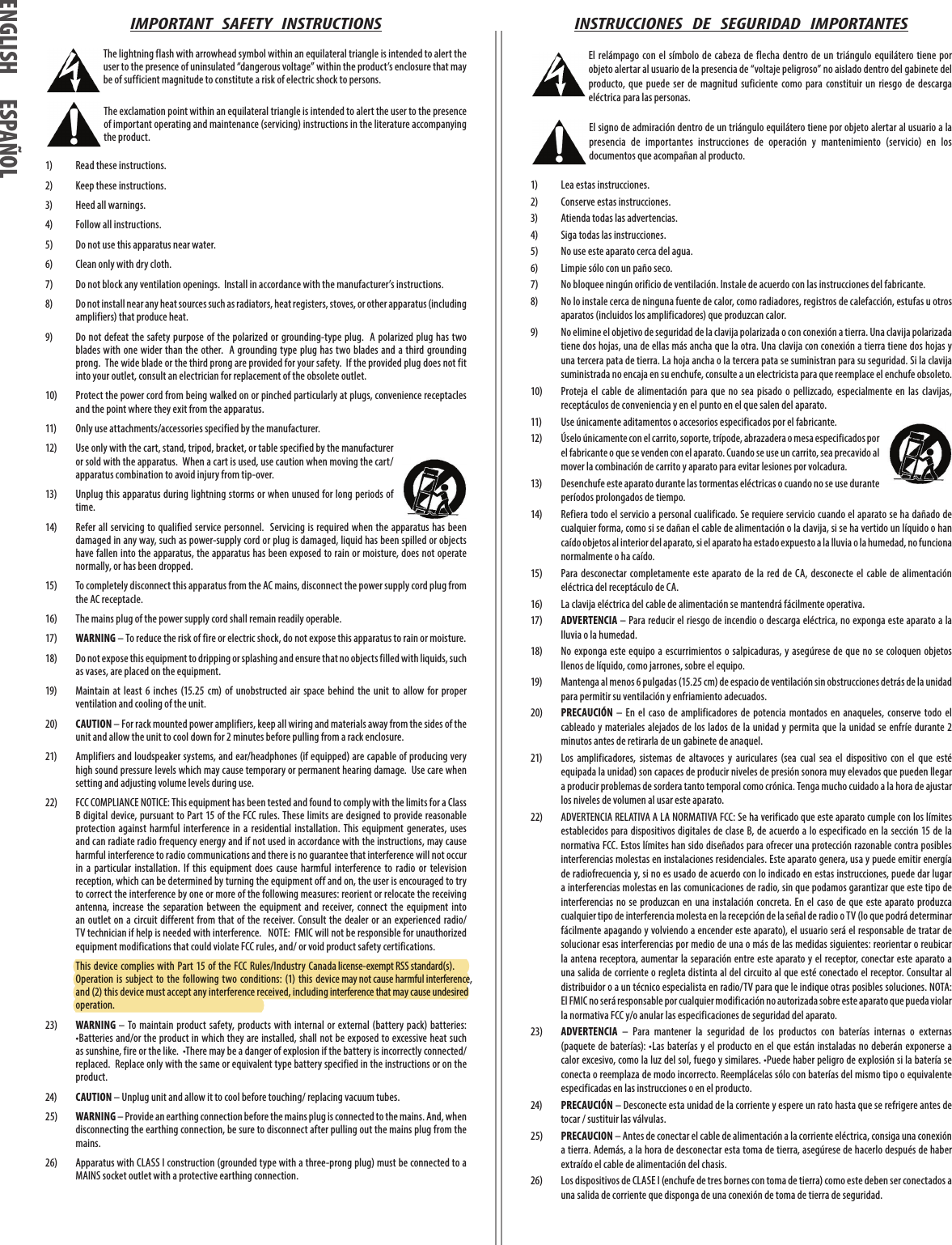 operation.and (2) this device must accept any interference received, including interference that may cause undesired Operation  is subject  to  the following  two  conditions: (1) this device may not cause harmful interference,  This device complies with Part 15 of the  FCC Rules/Industry Canada license-exempt RSS standard(s). IMPORTANT   SAFETY   INSTRUCTIONS The lightning flash with arrowhead symbol within an equilateral triangle is intended to alert the user to the presence of uninsulated “dangerous voltage” within the product’s enclosure that may be of sufficient magnitude to constitute a risk of electric shock to persons. The exclamation point within an equilateral triangle is intended to alert the user to the presence of important operating and maintenance (servicing) instructions in the literature accompanying the product.1)  Read these instructions. 2)  Keep these instructions.3)  Heed all warnings.4)  Follow all instructions.5)  Do not use this apparatus near water.6)  Clean only with dry cloth.7)  Do not block any ventilation openings.  Install in accordance with the manufacturer’s instructions.8)  Do not install near any heat sources such as radiators, heat registers, stoves, or other apparatus (including amplifiers) that produce heat.9)  Do not defeat the safety purpose of the polarized or grounding-type plug.  A polarized plug  has two blades  with  one wider than the other.  A grounding type plug has two blades and  a third grounding prong.  The wide blade or the third prong are provided for your safety.  If the provided plug does not fit into your outlet, consult an electrician for replacement of the obsolete outlet.10)  Protect the power cord from being walked on or pinched particularly at plugs, convenience receptacles and the point where they exit from the apparatus.11)  Only use attachments/accessories specified by the manufacturer.12)  Use only with the cart, stand, tripod, bracket, or table specified by the manufacturer or sold with the apparatus.  When a cart is used, use caution when moving the cart/apparatus combination to avoid injury from tip-over.13)  Unplug this apparatus during lightning storms or when unused for long periods of time.14)  Refer all servicing  to qualified service personnel.   Servicing is required when the apparatus  has been damaged in any way, such as power-supply cord or plug is damaged, liquid has been spilled or objects have fallen into the apparatus, the apparatus has been exposed to rain or moisture, does not operate normally, or has been dropped.15)  To completely disconnect this apparatus from the AC mains, disconnect the power supply cord plug from the AC receptacle.16)  The mains plug of the power supply cord shall remain readily operable.17) WARNING – To reduce the risk of fire or electric shock, do not expose this apparatus to rain or moisture.18)  Do not expose this equipment to dripping or splashing and ensure that no objects filled with liquids, such as vases, are placed on the equipment.19)  Maintain  at  least  6  inches  (15.25  cm)  of  unobstructed  air  space  behind  the  unit  to  allow  for  proper ventilation and cooling of the unit.20) CAUTION – For rack mounted power amplifiers, keep all wiring and materials away from the sides of the unit and allow the unit to cool down for 2 minutes before pulling from a rack enclosure.21)  Amplifiers and loudspeaker systems, and ear/headphones (if equipped) are capable of producing very high sound pressure levels which may cause temporary or permanent hearing damage.  Use care when setting and adjusting volume levels during use.22)  FCC COMPLIANCE NOTICE: This equipment has been tested and found to comply with the limits for a Class B digital device, pursuant to Part 15 of the FCC rules. These limits are designed to provide reasonable protection  against  harmful  interference  in  a  residential  installation.  This  equipment  generates,  uses and can radiate radio frequency energy and if not used in accordance with the instructions, may cause harmful interference to radio communications and there is no guarantee that interference will not occur in  a  particular  installation.  If  this  equipment  does  cause  harmful  interference  to  radio  or  television reception, which can be determined by turning the equipment off and on, the user is encouraged to try to correct the interference by one or more of the following measures: reorient or relocate the receiving antenna,  increase  the  separation  between  the  equipment  and  receiver, connect  the  equipment  into an outlet on  a circuit different  from that of  the receiver. Consult the dealer  or an experienced radio/TV technician if help is needed with interference.   NOTE:  FMIC will not be responsible for unauthorized equipment modifications that could violate FCC rules, and/ or void product safety certifications. 23) WARNING  – To maintain  product safety, products with  internal  or external (battery pack)  batteries:  •Batteries and/or the product in which they are installed, shall not be exposed to excessive heat such as sunshine, fire or the like.  •There may be a danger of explosion if the battery is incorrectly connected/replaced.  Replace only with the same or equivalent type battery specified in the instructions or on the product.24) CAUTION – Unplug unit and allow it to cool before touching/ replacing vacuum tubes.25) WARNING – Provide an earthing connection before the mains plug is connected to the mains. And, when disconnecting the earthing connection, be sure to disconnect after pulling out the mains plug from the mains.26)  Apparatus with CLASS I construction (grounded type with a three-prong plug) must be connected to a MAINS socket outlet with a protective earthing connection. INSTRUCCIONES   DE   SEGURIDAD   IMPORTANTES El relámpago con el  símbolo de  cabeza  de flecha  dentro  de  un triángulo  equilátero tiene  por objeto alertar al usuario de la presencia de “voltaje peligroso” no aislado dentro del gabinete del producto,  que  puede  ser  de  magnitud  suficiente  como  para  constituir  un  riesgo  de  descarga eléctrica para las personas. El signo de admiración dentro de un triángulo equilátero tiene por objeto alertar al usuario a la presencia  de  importantes  instrucciones  de  operación  y  mantenimiento  (servicio)  en  los documentos que acompañan al producto.1)   Lea estas instrucciones.2)   Conserve estas instrucciones.3)   Atienda todas las advertencias.4)   Siga todas las instrucciones.5)   No use este aparato cerca del agua.6)   Limpie sólo con un paño seco.7)   No bloquee ningún orificio de ventilación. Instale de acuerdo con las instrucciones del fabricante.8)   No lo instale cerca de ninguna fuente de calor, como radiadores, registros de calefacción, estufas u otros aparatos (incluidos los amplificadores) que produzcan calor.9)   No elimine el objetivo de seguridad de la clavija polarizada o con conexión a tierra. Una clavija polarizada tiene dos hojas, una de ellas más ancha que la otra. Una clavija con conexión a tierra tiene dos hojas y una tercera pata de tierra. La hoja ancha o la tercera pata se suministran para su seguridad. Si la clavija suministrada no encaja en su enchufe, consulte a un electricista para que reemplace el enchufe obsoleto.10)   Proteja  el  cable  de  alimentación  para  que  no  sea  pisado  o  pellizcado,  especialmente  en  las  clavijas, receptáculos de conveniencia y en el punto en el que salen del aparato.11)   Use únicamente aditamentos o accesorios especificados por el fabricante.12)   Úselo únicamente con el carrito, soporte, trípode, abrazadera o mesa especificados por el fabricante o que se venden con el aparato. Cuando se use un carrito, sea precavido al mover la combinación de carrito y aparato para evitar lesiones por volcadura.13)   Desenchufe este aparato durante las tormentas eléctricas o cuando no se use durante períodos prolongados de tiempo.14)   Refiera todo el servicio a personal cualificado. Se requiere servicio cuando el aparato se ha dañado de cualquier forma, como si se dañan el cable de alimentación o la clavija, si se ha vertido un líquido o han caído objetos al interior del aparato, si el aparato ha estado expuesto a la lluvia o la humedad, no funciona normalmente o ha caído.15)   Para desconectar  completamente  este  aparato de  la  red  de CA,  desconecte  el  cable de  alimentación eléctrica del receptáculo de CA.16)   La clavija eléctrica del cable de alimentación se mantendrá fácilmente operativa.17)   ADVERTENCIA – Para reducir el riesgo de incendio o descarga eléctrica, no exponga este aparato a la lluvia o la humedad.18)   No  exponga  este equipo a escurrimientos o salpicaduras,  y asegúrese de  que no  se coloquen  objetos llenos de líquido, como jarrones, sobre el equipo.19)   Mantenga al menos 6 pulgadas (15.25 cm) de espacio de ventilación sin obstrucciones detrás de la unidad para permitir su ventilación y enfriamiento adecuados.20)   PRECAUCIÓN  – En  el  caso  de  amplificadores  de potencia  montados  en  anaqueles,  conserve  todo  el cableado  y materiales alejados  de los lados  de la unidad y permita que la  unidad se enfríe durante 2 minutos antes de retirarla de un gabinete de anaquel.21)   Los  amplificadores,  sistemas  de  altavoces  y  auriculares  (sea  cual  sea  el  dispositivo  con  el  que  esté equipada la unidad) son capaces de producir niveles de presión sonora muy elevados que pueden llegar a producir problemas de sordera tanto temporal como crónica. Tenga mucho cuidado a la hora de ajustar los niveles de volumen al usar este aparato.22)  ADVERTENCIA RELATIVA A LA NORMATIVA FCC: Se ha verificado que este aparato cumple con los límites establecidos para dispositivos digitales de  clase  B, de acuerdo a lo especificado en la sección 15 de la normativa FCC. Estos límites han sido diseñados para ofrecer una protección razonable contra posibles interferencias molestas en instalaciones residenciales. Este aparato genera, usa y puede emitir energía de radiofrecuencia y, si no es usado de acuerdo con lo indicado en estas instrucciones, puede dar lugar a interferencias molestas en las comunicaciones de radio, sin que podamos garantizar que este tipo de interferencias no  se produzcan en  una instalación concreta. En  el caso  de que  este aparato produzca cualquier tipo de interferencia molesta en la recepción de la señal de radio o TV (lo que podrá determinar fácilmente apagando y volviendo a encender este aparato), el usuario será el responsable de tratar de solucionar esas interferencias por medio de una o más de las medidas siguientes: reorientar o reubicar la antena receptora, aumentar la separación  entre  este  aparato y el receptor, conectar este aparato  a una salida de corriente o regleta distinta al del circuito al que esté conectado el receptor. Consultar al distribuidor o a un técnico especialista en radio/TV para que le indique otras posibles soluciones. NOTA: El FMIC no será responsable por cualquier modificación no autorizada sobre este aparato que pueda violar la normativa FCC y/o anular las especificaciones de seguridad del aparato.23)   ADVERTENCIA  –  Para  mantener  la  seguridad  de  los  productos  con  baterías  internas  o  externas (paquete de  baterías): •Las  baterías  y el  producto en  el que están instaladas no deberán exponerse  a calor excesivo, como la luz del sol, fuego y similares. •Puede haber peligro de explosión si la batería se conecta o reemplaza de modo incorrecto. Reemplácelas sólo con baterías del mismo tipo o equivalente especificadas en las instrucciones o en el producto.24)   PRECAUCIÓN – Desconecte esta unidad de la corriente y espere un rato hasta que se refrigere antes de tocar / sustituir las válvulas.25) PRECAUCION – Antes de conectar el cable de alimentación a la corriente eléctrica, consiga una conexión a tierra. Además, a la hora de desconectar esta toma de tierra, asegúrese de hacerlo después de haber extraído el cable de alimentación del chasis.26)  Los dispositivos de CLASE I (enchufe de tres bornes con toma de tierra) como este deben ser conectados a una salida de corriente que disponga de una conexión de toma de tierra de seguridad. ENGLISH ESPAÑOLENGLISH ESPAÑOL