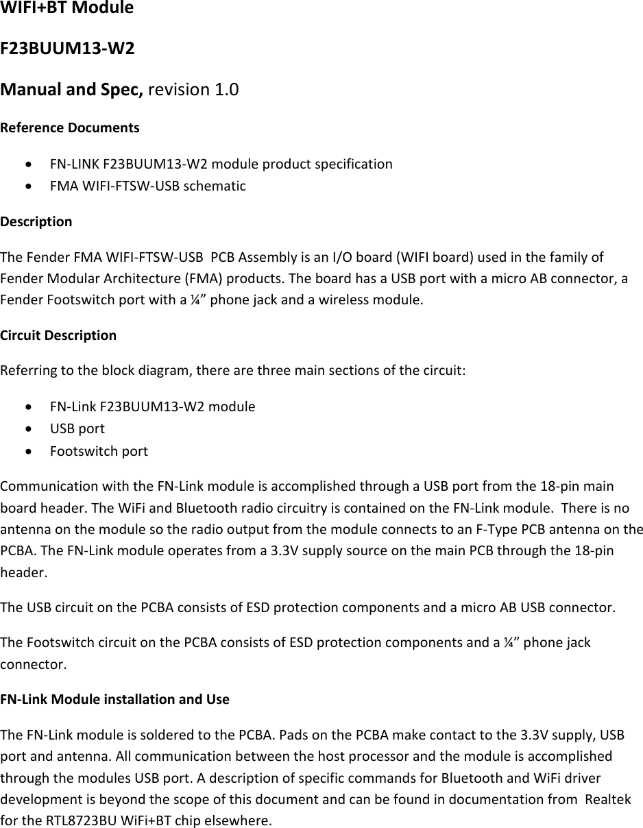 WIFI+BTModuleF23BUUM13‐W2ManualandSpec,revision1.0ReferenceDocuments FN‐LINKF23BUUM13‐W2moduleproductspecification FMAWIFI‐FTSW‐USBschematicDescriptionTheFenderFMAWIFI‐FTSW‐USBPCBAssemblyisanI/Oboard(WIFIboard)usedinthefamilyofFenderModularArchitecture(FMA)products.TheboardhasaUSBportwithamicroABconnector,aFenderFootswitchportwitha¼”phonejackandawirelessmodule.CircuitDescriptionReferringtotheblockdiagram,therearethreemainsectionsofthecircuit: FN‐LinkF23BUUM13‐W2module USBport FootswitchportCommunicationwiththeFN‐LinkmoduleisaccomplishedthroughaUSBportfromthe18‐pinmainboardheader.TheWiFiandBluetoothradiocircuitryiscontainedontheFN‐Linkmodule.ThereisnoantennaonthemodulesotheradiooutputfromthemoduleconnectstoanF‐TypePCBantennaonthePCBA.TheFN‐Linkmoduleoperatesfroma3.3VsupplysourceonthemainPCBthroughthe18‐pinheader.TheUSBcircuitonthePCBAconsistsofESDprotectioncomponentsandamicroABUSBconnector.TheFootswitchcircuitonthePCBAconsistsofESDprotectioncomponentsanda¼”phonejackconnector.FN‐LinkModuleinstallationandUseTheFN‐LinkmoduleissolderedtothePCBA.PadsonthePCBAmakecontacttothe3.3Vsupply,USBportandantenna.AllcommunicationbetweenthehostprocessorandthemoduleisaccomplishedthroughthemodulesUSBport.AdescriptionofspecificcommandsforBluetoothandWiFidriverdevelopmentisbeyondthescopeofthisdocumentandcanbefoundindocumentationfromRealtekfortheRTL8723BUWiFi+BTchipelsewhere.