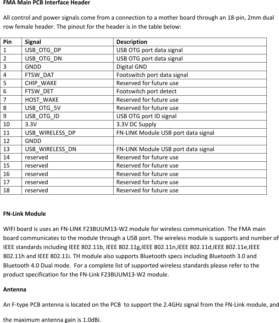 FMAMainPCBInterfaceHeaderAllcontrolandpowersignalscomefromaconnectiontoamotherboardthroughan18‐pin,2mmdualrowfemaleheader.Thepinoutfortheheaderisinthetablebelow:PinSignalDescription1USB_OTG_DPUSBOTGportdatasignal2USB_OTG_DNUSBOTGportdatasignal3GNDDDigitalGND4FTSW_DATFootswitchportdatasignal5CHIP_WAKEReservedforfutureuse6FTSW_DETFootswitchportdetect7HOST_WAKEReservedforfutureuse8USB_OTG_5VReservedforfutureuse9USB_OTG_IDUSBOTGportIDsignal103.3V3.3VDCSupply11USB_WIRELESS_DPFN‐LINKModuleUSBportdatasignal12GNDD13USB_WIRELESS_DNFN‐LINKModuleUSBportdatasignal14reservedReservedforfutureuse15reservedReservedforfutureuse16reservedReservedforfutureuse17reservedReservedforfutureuse18reservedReservedforfutureuseFN‐LinkModuleWIFIboardisusesanFN‐LINKF23BUUM13‐W2moduleforwirelesscommunication.TheFMAmainboardcommunicatestothemodulethroughaUSBport.ThewirelessmoduleissupportsandnumberofIEEEstandardsincludingIEEE802.11b,IEEE802.11g,IEEE802.11n,IEEE802.11d,IEEE802.11e,IEEE802.11handIEEE802.11i.THmodulealsosupportsBluetoothspecsincludingBluetooth3.0andBluetooth4.0Dualmode.ForacompletelistofsupportedwirelessstandardspleaserefertotheproductspecificationfortheFN‐LinkF23BUUM13‐W2module.AntennaAnF‐typePCBantennaislocatedonthePCBtosupportthe2.4GHzsignalfromtheFN‐Linkmodule,andthemaximumantennagainis1.0dBi.