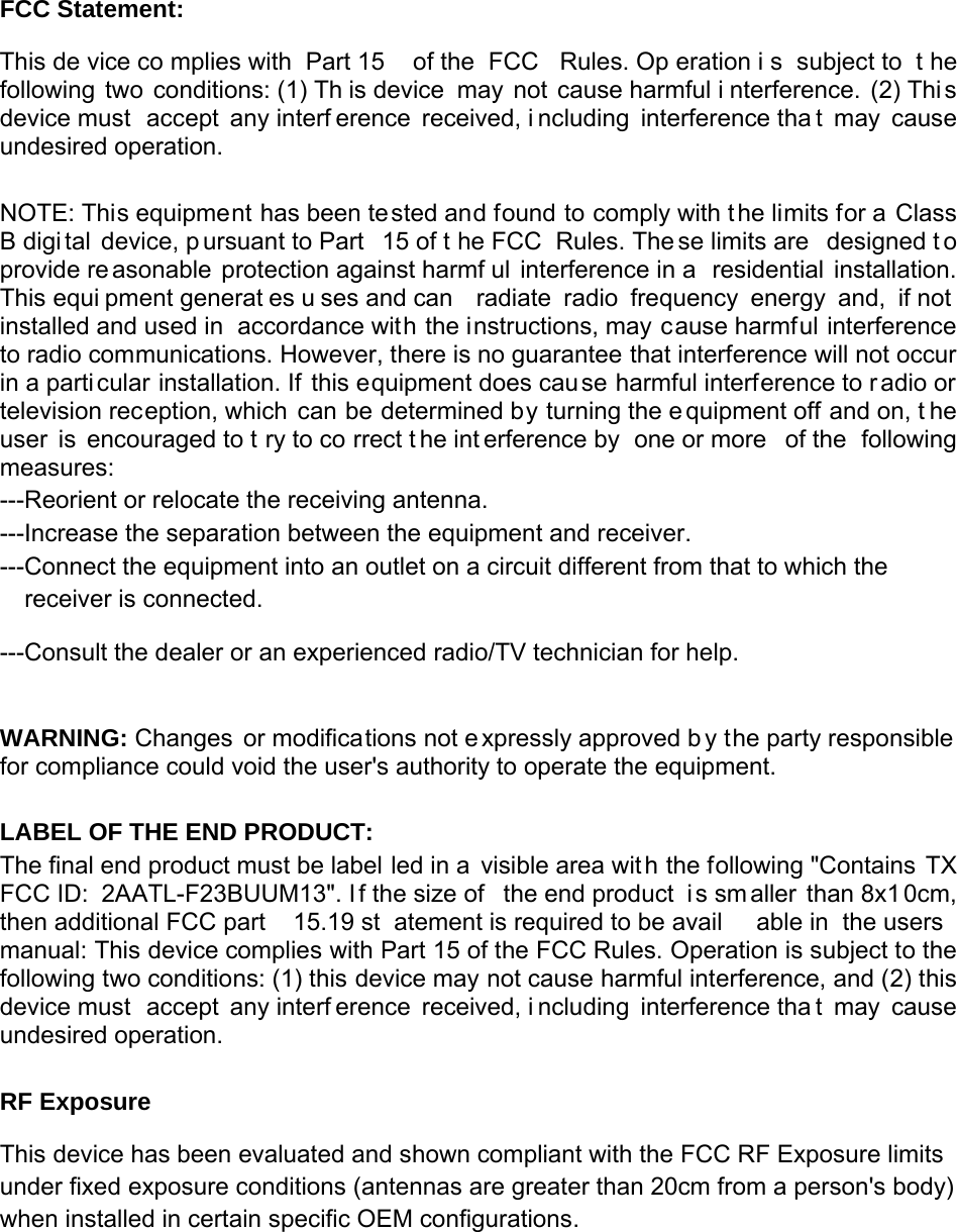 FCC Statement: This de vice co mplies with  Part 15  of the  FCC  Rules. Op eration i s subject to  t he following two conditions: (1) Th is device  may not cause harmful i nterference. (2) Thi s device must  accept any interf erence received, i ncluding interference tha t may cause undesired operation.   NOTE: This equipment has been te sted and found to comply with t he limits for a Class B digi tal device, p ursuant to Part  15 of t he FCC  Rules. The se limits are  designed t o provide re asonable protection against harmf ul interference in a  residential installation. This equi pment generat es u ses and can  radiate radio frequency energy and, if not installed and used in  accordance with the instructions, may cause harmful interference to radio communications. However, there is no guarantee that interference will not occur in a particular installation. If this equipment does cau se harmful interference to r adio or television reception, which can be determined by turning the e quipment off and on, t he user is encouraged to t ry to co rrect t he int erference by  one or more  of the  following measures:  ---Reorient or relocate the receiving antenna. ---Increase the separation between the equipment and receiver.   ---Connect the equipment into an outlet on a circuit different from that to which the receiver is connected. ---Consult the dealer or an experienced radio/TV technician for help.  WARNING: Changes or modifications not e xpressly approved b y the party responsible  for compliance could void the user&apos;s authority to operate the equipment.   LABEL OF THE END PRODUCT: The final end product must be label led in a visible area wit h the following &quot;Contains TX FCC ID:  2AATL-F23BUUM13&quot;. I f the size of  the end product  i s sm aller than 8x1 0cm, then additional FCC part  15.19 st atement is required to be avail able in  the users manual: This device complies with Part 15 of the FCC Rules. Operation is subject to the following two conditions: (1) this device may not cause harmful interference, and (2) this device must  accept any interf erence received, i ncluding interference tha t may cause undesired operation.  RF Exposure This device has been evaluated and shown compliant with the FCC RF Exposure limits under fixed exposure conditions (antennas are greater than 20cm from a person&apos;s body) when installed in certain specific OEM configurations. 