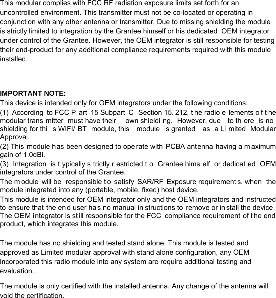 This modular complies with FCC RF radiation exposure limits set forth for an uncontrolled environment. This transmitter must not be co-located or operating in conjunction with any other antenna or transmitter. Due to missing shielding the module is strictly limited to integration by the Grantee himself or his dedicated  OEM integrator under control of the Grantee. However, the OEM integrator is still responsible for testing their end-product for any additional compliance requirements required with this module installed.   IMPORTANT NOTE: This device is intended only for OEM integrators under the following conditions: (1) According to FCC P art 15 Subpart  C  Section 15. 212, t he radio e lements o f t he modular trans mitter must have their  own shieldi ng. However, due  to th ere is no  shielding for thi s WIFI/ BT module, this  module is granted  as a Li mited Modular Approval. (2) This module has been designed to ope rate with PCBA antenna having a m aximum gain of 1.0dBi.  (3) Integration is t ypically s trictly r estricted t o Grantee hims elf or dedicat ed OEM integrators under control of the Grantee. The m odule will be  responsible t o satisfy SAR/RF Exposure requirement s, when  the module integrated into any (portable, mobile, fixed) host device. This module is intended for OEM integrator only and the OEM integrators and instructed to ensure that the en d user ha s no manual in structions to remove or in stall the device.  The OEM integrator is st ill responsible for the FCC  compliance requirement of t he end product, which integrates this module.  The module has no shielding and tested stand alone. This module is tested and approved as Limited modular approval with stand alone configuration, any OEM incorporated this radio module into any system are require additional testing and evaluation. The module is only certified with the installed antenna. Any change of the antenna will void the certification.       