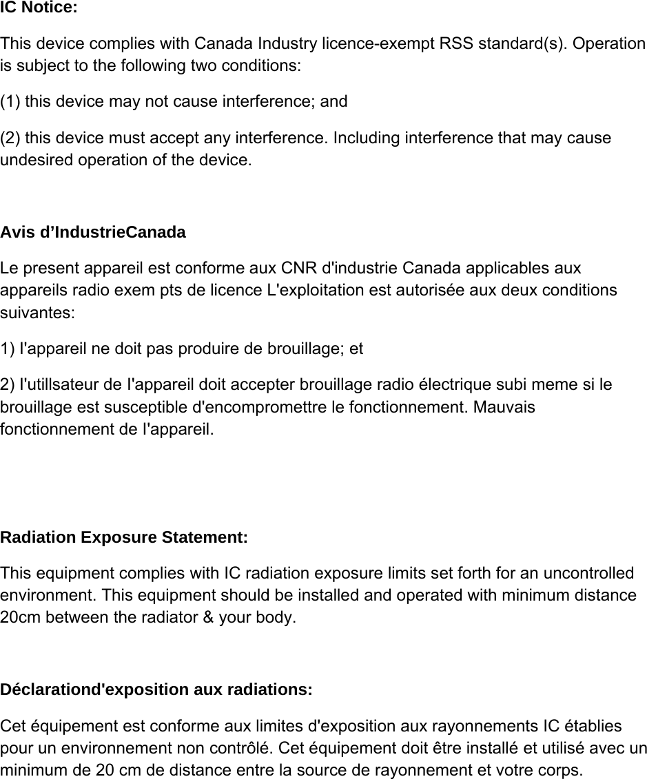 IC Notice: This device complies with Canada Industry licence-exempt RSS standard(s). Operation is subject to the following two conditions:  (1) this device may not cause interference; and (2) this device must accept any interference. Including interference that may cause undesired operation of the device.  Avis d’IndustrieCanada Le present appareil est conforme aux CNR d&apos;industrie Canada applicables aux appareils radio exem pts de licence L&apos;exploitation est autorisée aux deux conditions suivantes:  1) I&apos;appareil ne doit pas produire de brouillage; et 2) I&apos;utillsateur de I&apos;appareil doit accepter brouillage radio électrique subi meme si le brouillage est susceptible d&apos;encompromettre le fonctionnement. Mauvais fonctionnement de I&apos;appareil.   Radiation Exposure Statement: This equipment complies with IC radiation exposure limits set forth for an uncontrolled environment. This equipment should be installed and operated with minimum distance 20cm between the radiator &amp; your body.   Déclarationd&apos;exposition aux radiations:  Cet équipement est conforme aux limites d&apos;exposition aux rayonnements IC établies pour un environnement non contrôlé. Cet équipement doit être installé et utilisé avec un minimum de 20 cm de distance entre la source de rayonnement et votre corps. 