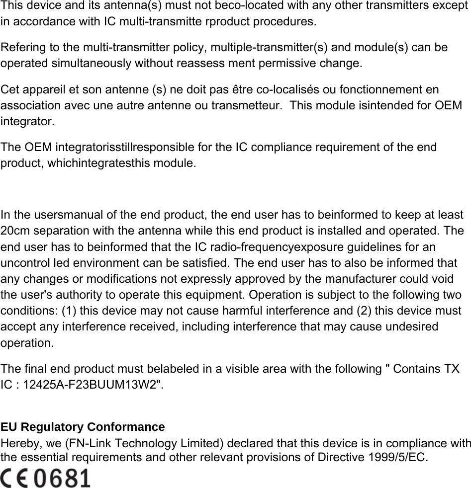 This device and its antenna(s) must not beco-located with any other transmitters except in accordance with IC multi-transmitte rproduct procedures.  Refering to the multi-transmitter policy, multiple-transmitter(s) and module(s) can be operated simultaneously without reassess ment permissive change.  Cet appareil et son antenne (s) ne doit pas être co-localisés ou fonctionnement en association avec une autre antenne ou transmetteur.  This module isintended for OEM integrator.  The OEM integratorisstillresponsible for the IC compliance requirement of the end product, whichintegratesthis module. In the usersmanual of the end product, the end user has to beinformed to keep at least 20cm separation with the antenna while this end product is installed and operated. The end user has to beinformed that the IC radio-frequencyexposure guidelines for an uncontrol led environment can be satisfied. The end user has to also be informed that any changes or modifications not expressly approved by the manufacturer could void the user&apos;s authority to operate this equipment. Operation is subject to the following two conditions: (1) this device may not cause harmful interference and (2) this device must accept any interference received, including interference that may cause undesired operation. The final end product must belabeled in a visible area with the following &quot; Contains TX IC : 12425A-F23BUUM13W2&quot;.  EU Regulatory Conformance  Hereby, we (FN-Link Technology Limited) declared that this device is in compliance with the essential requirements and other relevant provisions of Directive 1999/5/EC.        