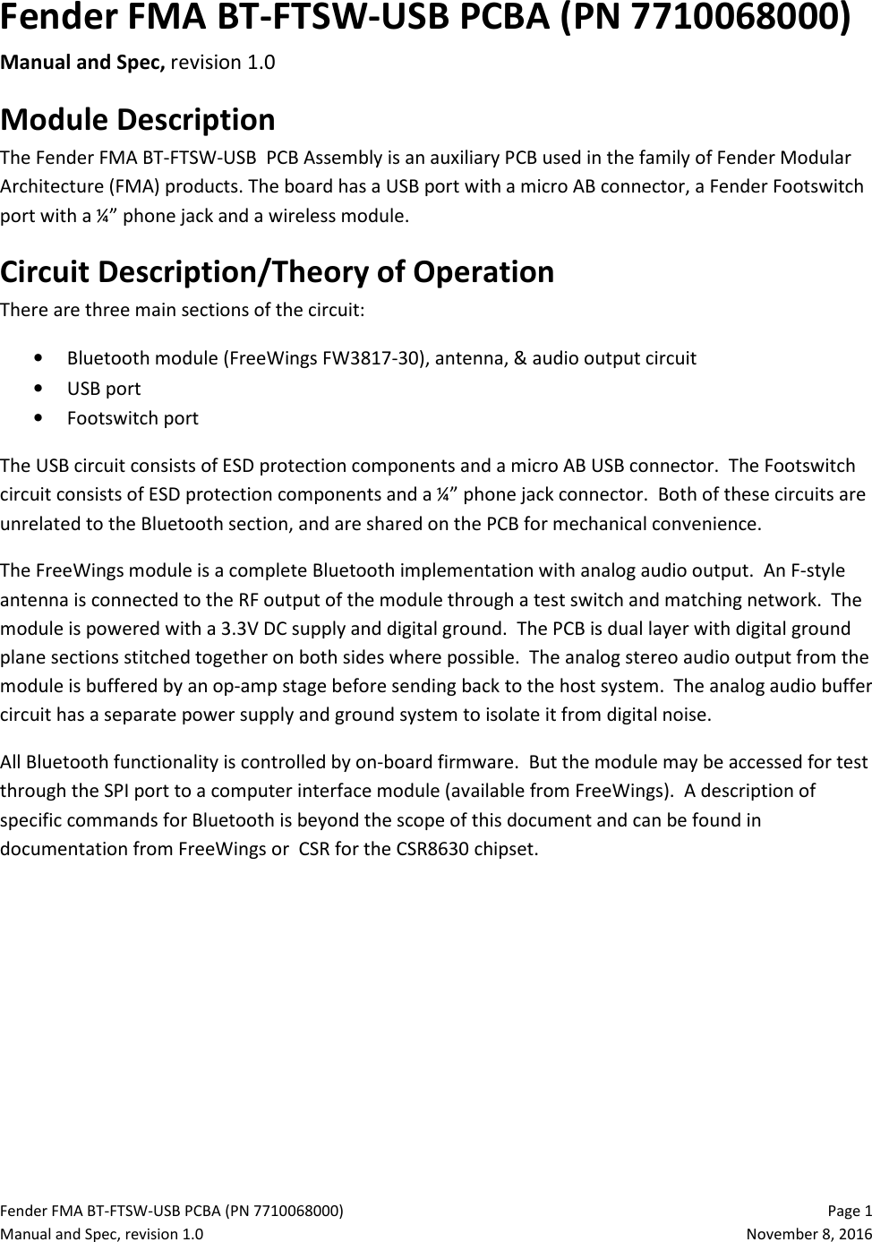 Fender FMA BT-FTSW-USB PCBA (PN 7710068000)   Page 1 Manual and Spec, revision 1.0  November 8, 2016 Fender FMA BT-FTSW-USB PCBA (PN 7710068000) Manual and Spec, revision 1.0 Module Description The Fender FMA BT-FTSW-USB  PCB Assembly is an auxiliary PCB used in the family of Fender Modular Architecture (FMA) products. The board has a USB port with a micro AB connector, a Fender Footswitch port with a ¼” phone jack and a wireless module. Circuit Description/Theory of Operation There are three main sections of the circuit: • Bluetooth module (FreeWings FW3817-30), antenna, &amp; audio output circuit • USB port • Footswitch port The USB circuit consists of ESD protection components and a micro AB USB connector.  The Footswitch circuit consists of ESD protection components and a ¼” phone jack connector.  Both of these circuits are unrelated to the Bluetooth section, and are shared on the PCB for mechanical convenience. The FreeWings module is a complete Bluetooth implementation with analog audio output.  An F-style antenna is connected to the RF output of the module through a test switch and matching network.  The module is powered with a 3.3V DC supply and digital ground.  The PCB is dual layer with digital ground plane sections stitched together on both sides where possible.  The analog stereo audio output from the module is buffered by an op-amp stage before sending back to the host system.  The analog audio buffer circuit has a separate power supply and ground system to isolate it from digital noise. All Bluetooth functionality is controlled by on-board firmware.  But the module may be accessed for test through the SPI port to a computer interface module (available from FreeWings).  A description of specific commands for Bluetooth is beyond the scope of this document and can be found in documentation from FreeWings or  CSR for the CSR8630 chipset.    