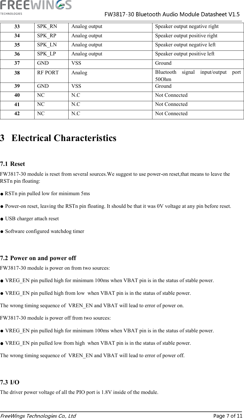  33  SPK_RN  Analog output  Speaker output negative right 34  SPK_RP  Analog output  Speaker output positive right 35  SPK_LN  Analog output  Speaker output negative left 36  SPK_LP  Analog output  Speaker output positive left 37  GND  VSS  Ground 38  RF PORT  Analog  Bluetooth  signal  input/output  port 50Ohm 39  GND  VSS  Ground 40  NC  N.C  Not Connected 41  NC  N.C  Not Connected 42  NC  N.C  Not Connected  3 Electrical Characteristics  7.1 Reset FW3817-30 module is reset from several sources.We suggest to use power-on reset,that means to leave the RSTn pin floating:  RSTn pin pulled low for minimum 5msPower-on reset, leaving the RSTn pin floating. It should be that it was 0V voltage at any pin before reset.USB charger attach resetSoftware configured watchdog timer  7.2 Power on and power off FW3817-30 module is power on from two sources: VREG_EN pin pulled high for minimum 100ms when VBAT pin is in the status of stable power. VREG_EN pin pulled high from low  when VBAT pin is in the status of stable power. The wrong timing sequence of  VREN_EN and VBAT will lead to error of power on. FW3817-30 module is power off from two sources: VREG_EN pin pulled high for minimum 100ms when VBAT pin is in the status of stable power. VREG_EN pin pulled low from high  when VBAT pin is in the status of stable power. The wrong timing sequence of  VREN_EN and VBAT will lead to error of power off.    7.3 I/O The driver power voltage of all the PIO port is 1.8V inside of the module.  