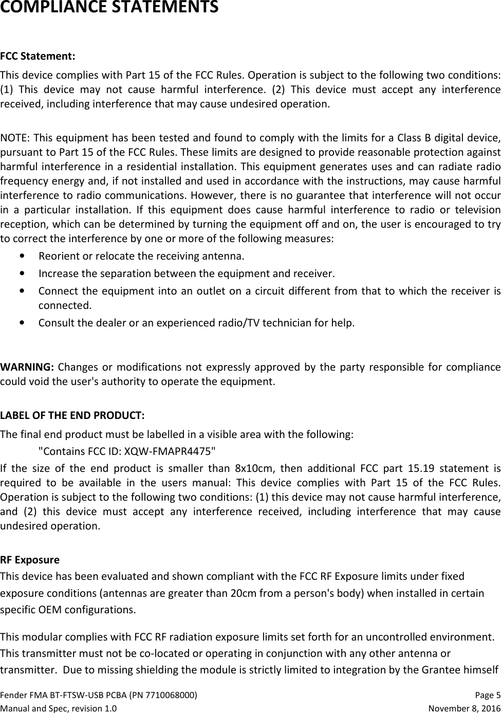 Fender FMA BT-FTSW-USB PCBA (PN 7710068000)   Page 5 Manual and Spec, revision 1.0  November 8, 2016 COMPLIANCE STATEMENTS  FCC Statement: This device complies with Part 15 of the FCC Rules. Operation is subject to the following two conditions: (1)  This  device  may  not  cause  harmful  interference.  (2)  This  device  must  accept  any  interference received, including interference that may cause undesired operation.   NOTE: This equipment has been tested and found to comply with the limits for a Class B digital device, pursuant to Part 15 of the FCC Rules. These limits are designed to provide reasonable protection against harmful interference in a residential installation. This equipment generates uses and can radiate  radio frequency energy and, if not installed and used in accordance with the instructions, may cause harmful interference to radio communications. However, there is no guarantee that interference will not occur in  a  particular  installation.  If  this  equipment  does  cause  harmful  interference  to  radio  or  television reception, which can be determined by turning the equipment off and on, the user is encouraged to try to correct the interference by one or more of the following measures:  • Reorient or relocate the receiving antenna. • Increase the separation between the equipment and receiver. • Connect the equipment into an outlet on  a circuit different from that to which the receiver  is connected. • Consult the dealer or an experienced radio/TV technician for help.  WARNING:  Changes  or  modifications  not  expressly approved  by  the  party  responsible for  compliance could void the user&apos;s authority to operate the equipment.   LABEL OF THE END PRODUCT: The final end product must be labelled in a visible area with the following: &quot;Contains FCC ID: XQW-FMAPR4475&quot; If  the  size  of  the  end  product  is  smaller  than  8x10cm,  then  additional  FCC  part  15.19  statement  is required  to  be  available  in  the  users  manual:  This  device  complies  with  Part  15  of  the  FCC  Rules. Operation is subject to the following two conditions: (1) this device may not cause harmful interference, and  (2)  this  device  must  accept  any  interference  received,  including  interference  that  may  cause undesired operation.  RF Exposure This device has been evaluated and shown compliant with the FCC RF Exposure limits under fixed exposure conditions (antennas are greater than 20cm from a person&apos;s body) when installed in certain specific OEM configurations. This modular complies with FCC RF radiation exposure limits set forth for an uncontrolled environment. This transmitter must not be co-located or operating in conjunction with any other antenna or transmitter.  Due to missing shielding the module is strictly limited to integration by the Grantee himself 