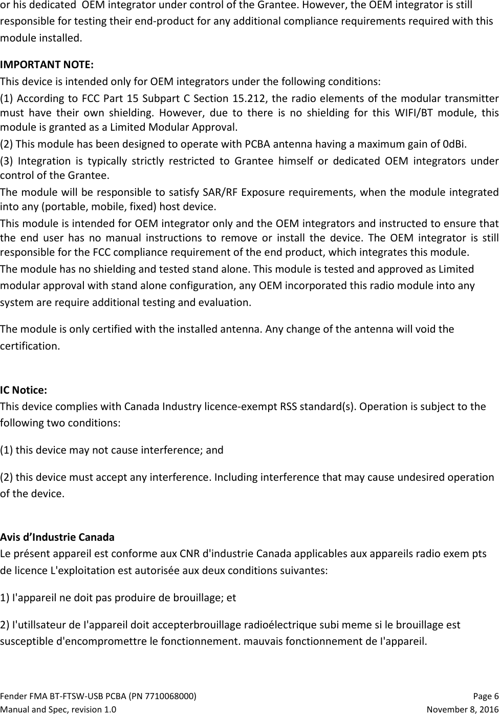 Fender FMA BT-FTSW-USB PCBA (PN 7710068000)   Page 6 Manual and Spec, revision 1.0  November 8, 2016 or his dedicated  OEM integrator under control of the Grantee. However, the OEM integrator is still responsible for testing their end-product for any additional compliance requirements required with this module installed. IMPORTANT NOTE:  This device is intended only for OEM integrators under the following conditions: (1) According to FCC Part 15 Subpart C Section 15.212, the radio elements of the modular transmitter must  have  their  own  shielding.  However,  due  to  there  is  no  shielding  for  this  WIFI/BT  module,  this module is granted as a Limited Modular Approval. (2) This module has been designed to operate with PCBA antenna having a maximum gain of 0dBi.  (3)  Integration  is  typically  strictly  restricted  to  Grantee  himself  or  dedicated  OEM  integrators  under control of the Grantee. The module will be responsible to satisfy SAR/RF Exposure requirements, when the module integrated into any (portable, mobile, fixed) host device. This module is intended for OEM integrator only and the OEM integrators and instructed to ensure that the  end  user  has  no  manual  instructions  to  remove  or  install  the  device.  The  OEM  integrator  is  still responsible for the FCC compliance requirement of the end product, which integrates this module. The module has no shielding and tested stand alone. This module is tested and approved as Limited modular approval with stand alone configuration, any OEM incorporated this radio module into any system are require additional testing and evaluation. The module is only certified with the installed antenna. Any change of the antenna will void the certification.   IC Notice: This device complies with Canada Industry licence-exempt RSS standard(s). Operation is subject to the following two conditions:  (1) this device may not cause interference; and (2) this device must accept any interference. Including interference that may cause undesired operation of the device.  Avis d’Industrie Canada Le présent appareil est conforme aux CNR d&apos;industrie Canada applicables aux appareils radio exem pts de licence L&apos;exploitation est autorisée aux deux conditions suivantes:  1) I&apos;appareil ne doit pas produire de brouillage; et  2) I&apos;utillsateur de I&apos;appareil doit accepterbrouillage radioélectrique subi meme si le brouillage est susceptible d&apos;encompromettre le fonctionnement. mauvais fonctionnement de I&apos;appareil.  