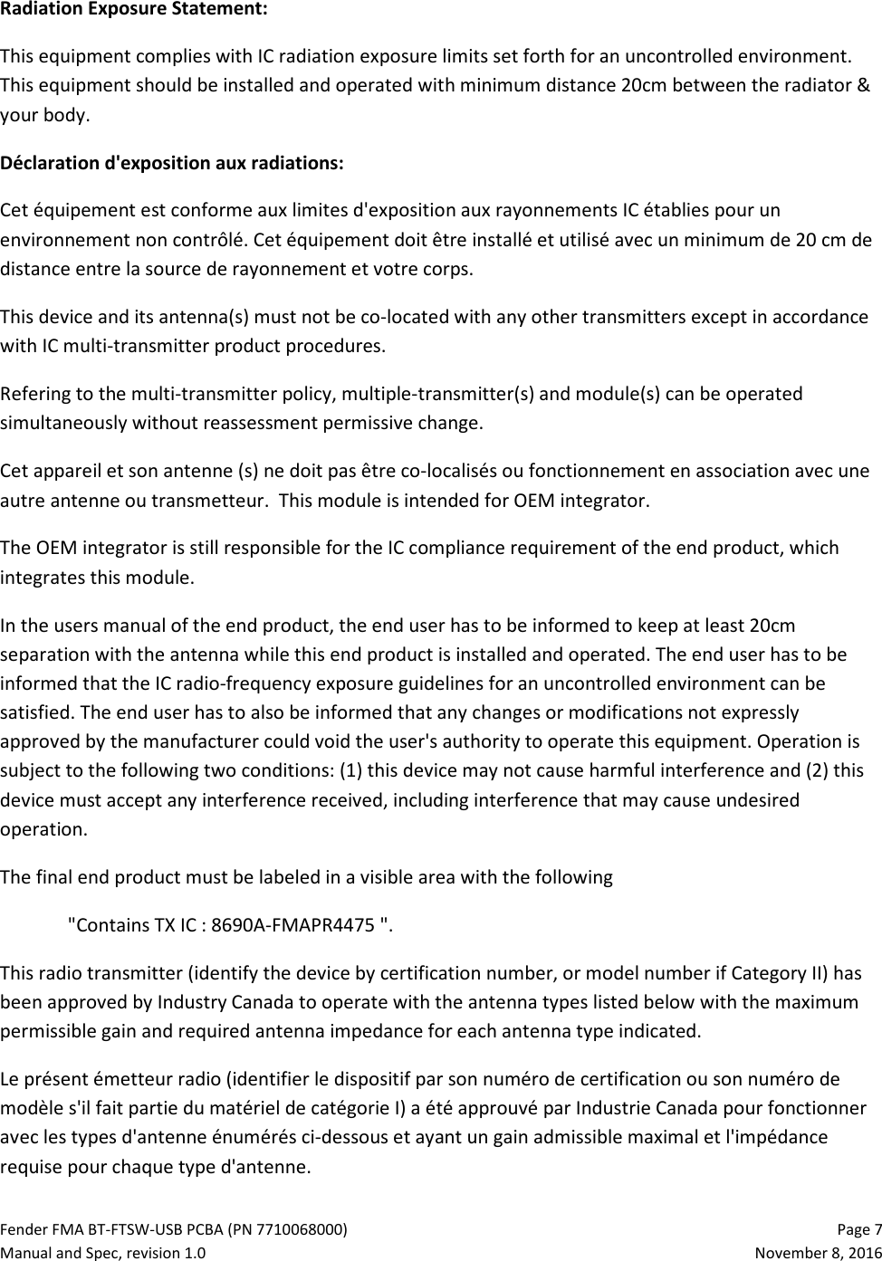 Fender FMA BT-FTSW-USB PCBA (PN 7710068000)   Page 7 Manual and Spec, revision 1.0  November 8, 2016 Radiation Exposure Statement: This equipment complies with IC radiation exposure limits set forth for an uncontrolled environment. This equipment should be installed and operated with minimum distance 20cm between the radiator &amp; your body.  Déclaration d&apos;exposition aux radiations:  Cet équipement est conforme aux limites d&apos;exposition aux rayonnements IC établies pour un environnement non contrôlé. Cet équipement doit être installé et utilisé avec un minimum de 20 cm de distance entre la source de rayonnement et votre corps. This device and its antenna(s) must not be co-located with any other transmitters except in accordance with IC multi-transmitter product procedures.  Refering to the multi-transmitter policy, multiple-transmitter(s) and module(s) can be operated simultaneously without reassessment permissive change.  Cet appareil et son antenne (s) ne doit pas être co-localisés ou fonctionnement en association avec une autre antenne ou transmetteur.  This module is intended for OEM integrator.  The OEM integrator is still responsible for the IC compliance requirement of the end product, which integrates this module. In the users manual of the end product, the end user has to be informed to keep at least 20cm separation with the antenna while this end product is installed and operated. The end user has to be informed that the IC radio-frequency exposure guidelines for an uncontrolled environment can be satisfied. The end user has to also be informed that any changes or modifications not expressly approved by the manufacturer could void the user&apos;s authority to operate this equipment. Operation is subject to the following two conditions: (1) this device may not cause harmful interference and (2) this device must accept any interference received, including interference that may cause undesired operation. The final end product must be labeled in a visible area with the following  &quot;Contains TX IC : 8690A-FMAPR4475 &quot;. This radio transmitter (identify the device by certification number, or model number if Category II) has been approved by Industry Canada to operate with the antenna types listed below with the maximum permissible gain and required antenna impedance for each antenna type indicated.  Le présent émetteur radio (identifier le dispositif par son numéro de certification ou son numéro de modèle s&apos;il fait partie du matériel de catégorie I) a été approuvé par Industrie Canada pour fonctionner avec les types d&apos;antenne énumérés ci-dessous et ayant un gain admissible maximal et l&apos;impédance requise pour chaque type d&apos;antenne. 